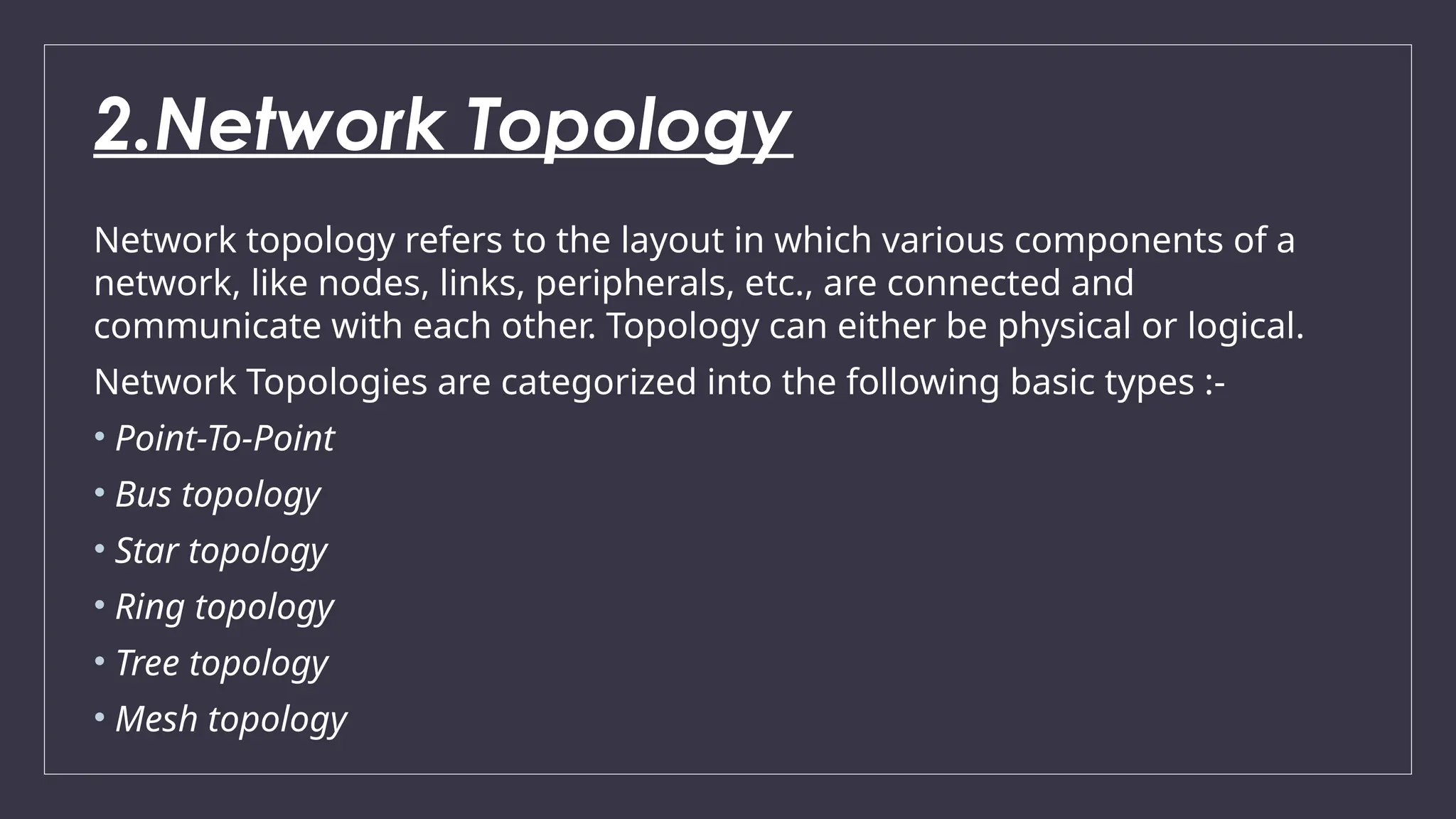 2.Network Topology
Network topology refers to the layout in which various components of a
network, like nodes, links, peripherals, etc., are connected and
communicate with each other. Topology can either be physical or logical.
Network Topologies are categorized into the following basic types :-
• Point-To-Point
• Bus topology
• Star topology
• Ring topology
• Tree topology
• Mesh topology
 