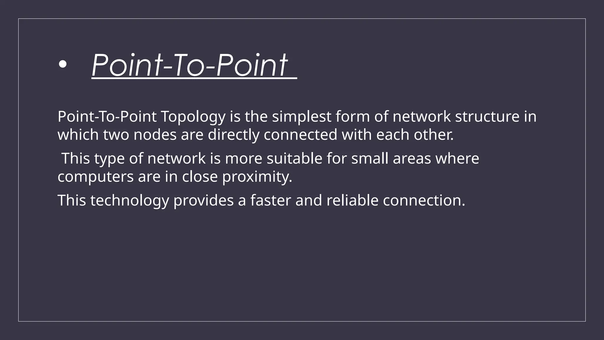 • Point-To-Point
Point-To-Point Topology is the simplest form of network structure in
which two nodes are directly connected with each other.
This type of network is more suitable for small areas where
computers are in close proximity.
This technology provides a faster and reliable connection.
 