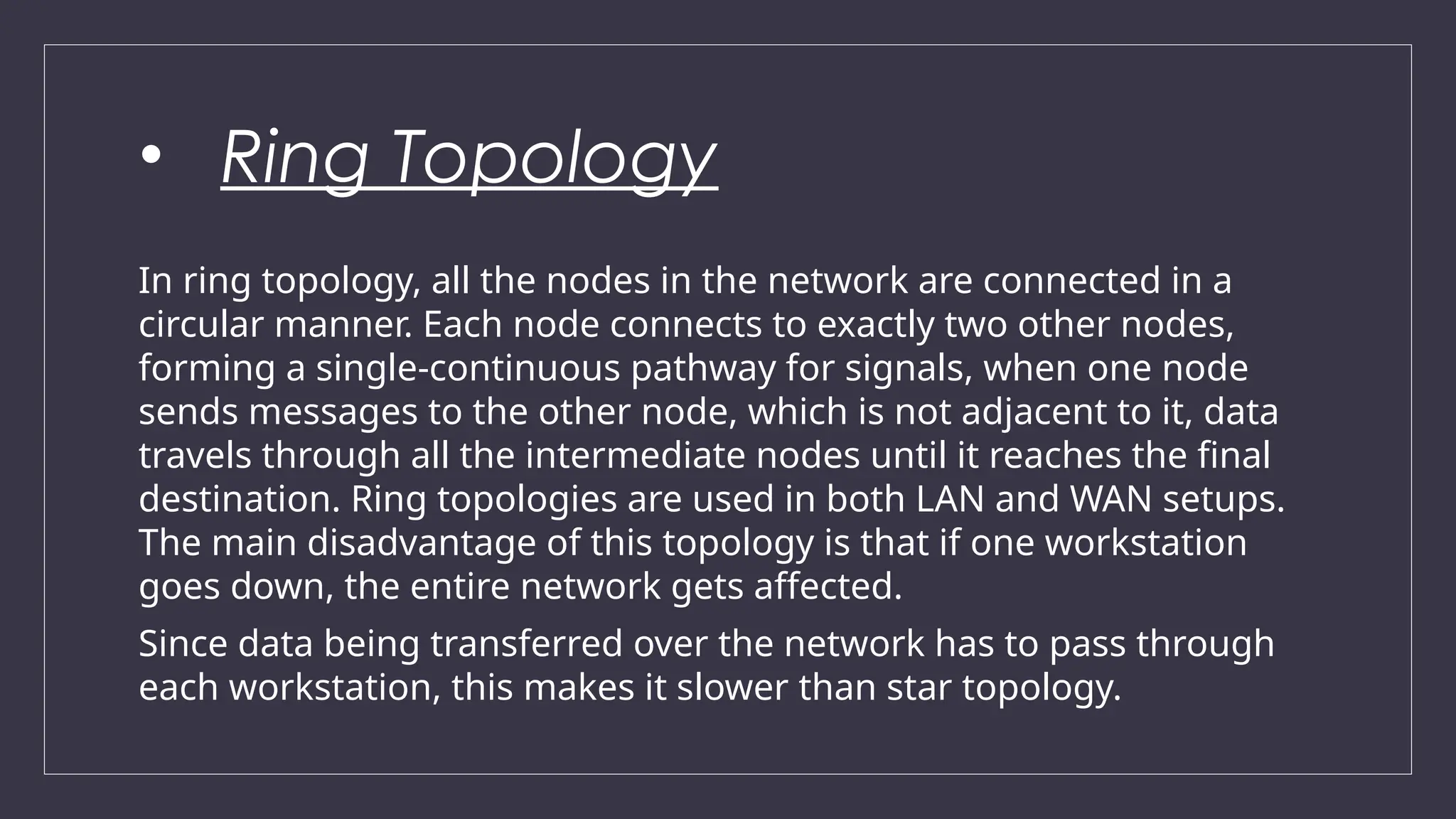 • Ring Topology
In ring topology, all the nodes in the network are connected in a
circular manner. Each node connects to exactly two other nodes,
forming a single-continuous pathway for signals, when one node
sends messages to the other node, which is not adjacent to it, data
travels through all the intermediate nodes until it reaches the final
destination. Ring topologies are used in both LAN and WAN setups.
The main disadvantage of this topology is that if one workstation
goes down, the entire network gets affected.
Since data being transferred over the network has to pass through
each workstation, this makes it slower than star topology.
 