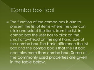    The function of the combo box is also to
    present the list of items where the user can
    click and select the items from the list. In
    combo box the user has to click on the
    small arrowhead on the right hand side of
    the combo box. The basic difference the list
    box and the combo box is that the list box
    occupies more than combo box . Some of
    the commonly used properties are given
    in the table below.
 