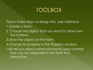 Follow these steps to design the user interface:
1.Create a form.
2. Choose the object that you want to draw form
   the toolbox.
3.Draw the object on the form.
4.Change its property in the Property window.
I will tell you about some commonly used controls
   that can be interested in the form to it
   interactive.
 