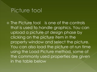    The Picture tool is one of the controls
    that is used to handle graphics. You can
    upload a picture at design phase by
    clicking on the picture item in the
    property window and select the picture.
    You can also load the picture at run time
    using the Load Picture method. some of
    the commonly used properties are given
    in the table below
 