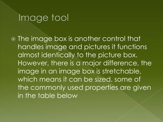    The image box is another control that
    handles image and pictures it functions
    almost identically to the picture box.
    However, there is a major difference, the
    image in an image box is stretchable,
    which means it can be sized. some of
    the commonly used properties are given
    in the table below
 