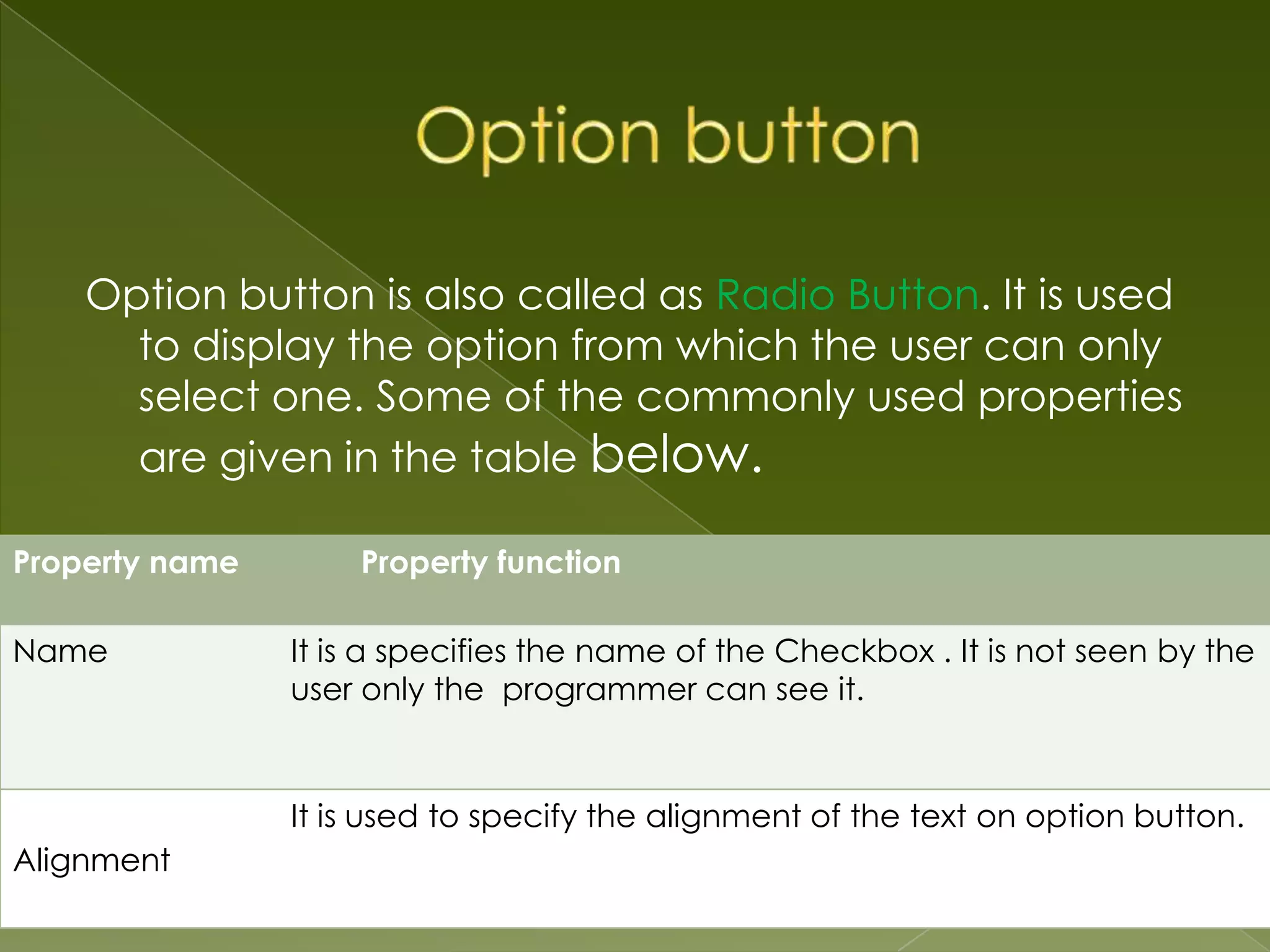 Option button is also called as Radio Button. It is used to display the option from which the user can only select one. Some of the commonly used properties are given in the table below. Property name Property function Name It is a specifies the name of the Checkbox . It is not seen by the user only the programmer can see it. It is used to specify the alignment of the text on option button. Alignment 