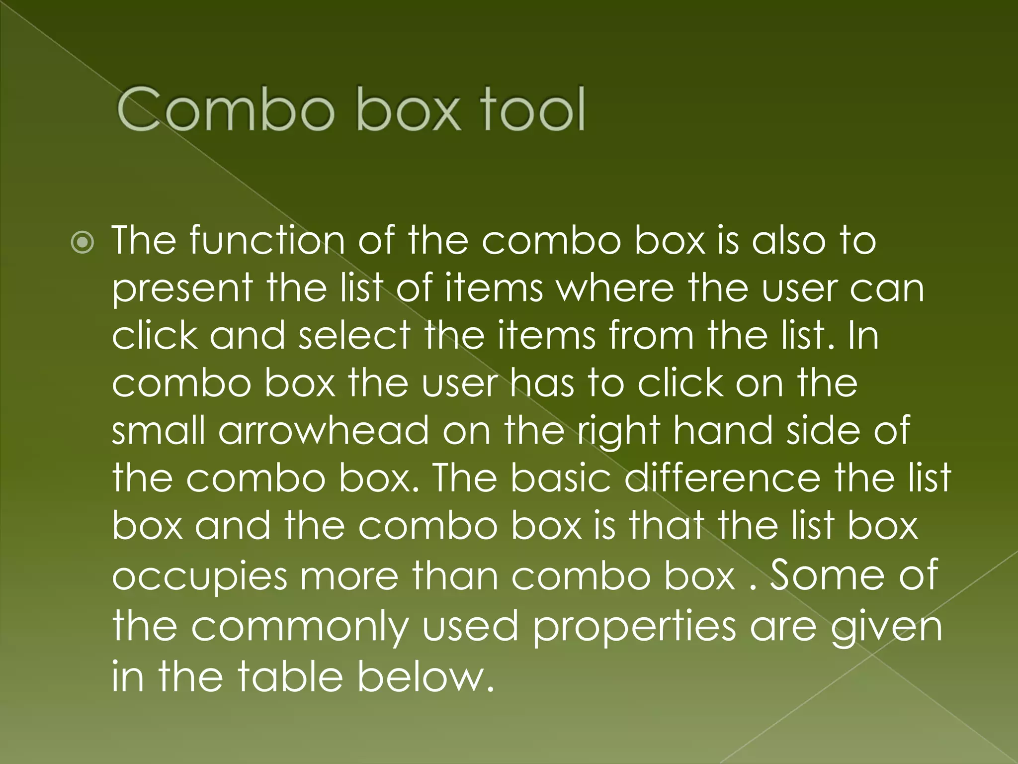  The function of the combo box is also to present the list of items where the user can click and select the items from the list. In combo box the user has to click on the small arrowhead on the right hand side of the combo box. The basic difference the list box and the combo box is that the list box occupies more than combo box . Some of the commonly used properties are given in the table below. 