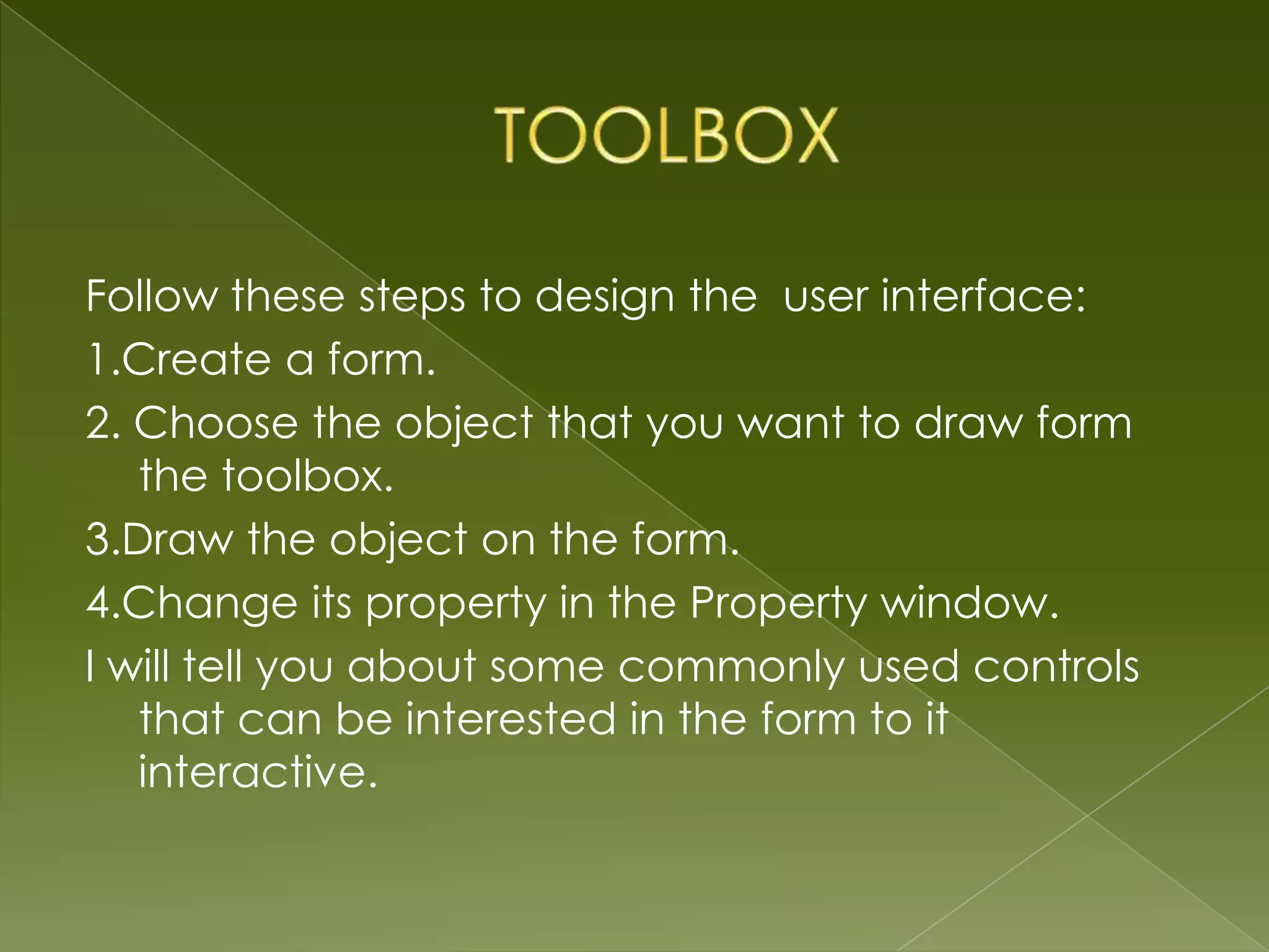Follow these steps to design the user interface: 1.Create a form. 2. Choose the object that you want to draw form the toolbox. 3.Draw the object on the form. 4.Change its property in the Property window. I will tell you about some commonly used controls that can be interested in the form to it interactive. 