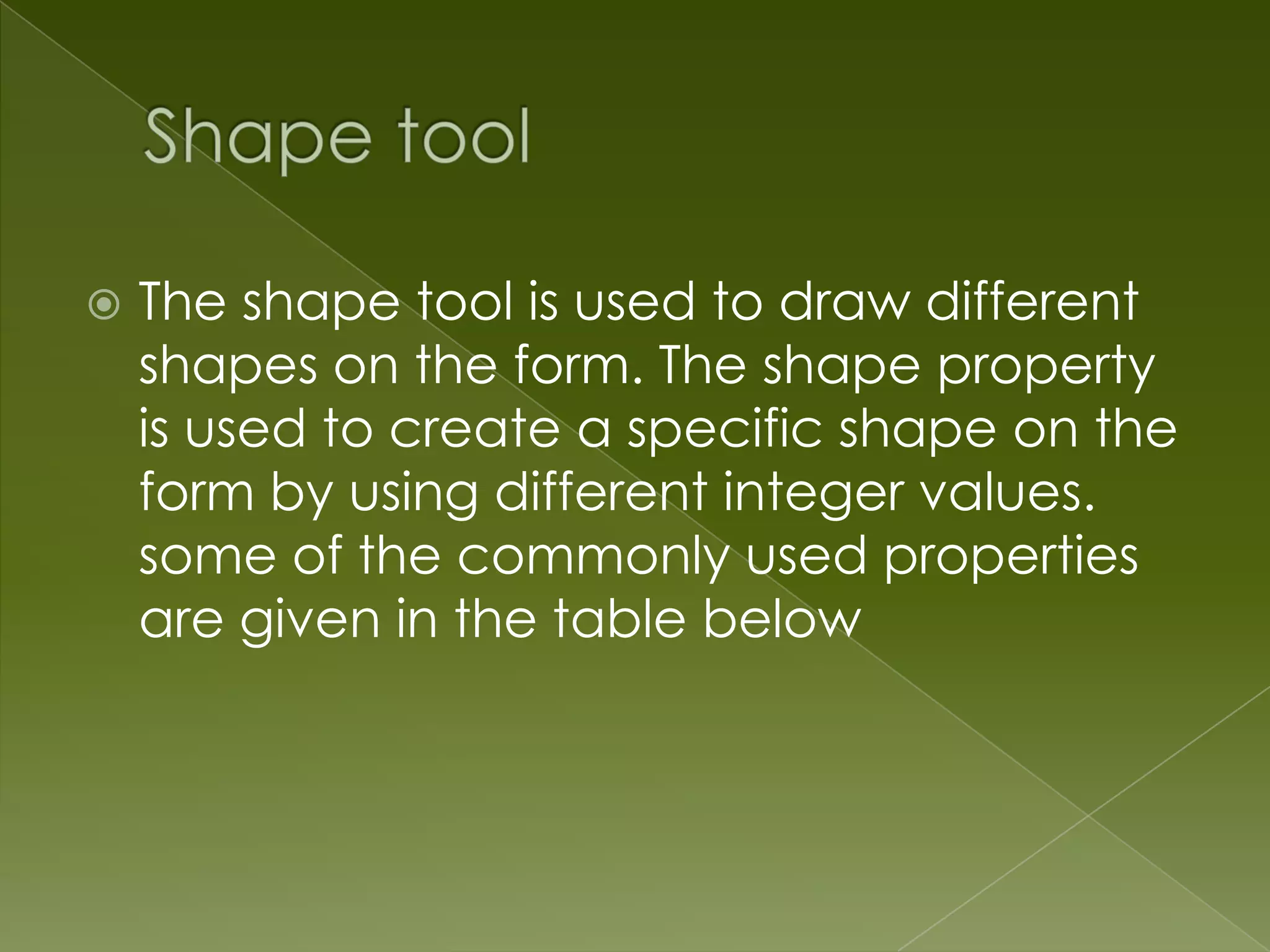 The shape tool is used to draw different shapes on the form. The shape property is used to create a specific shape on the form by using different integer values. some of the commonly used properties are given in the table below 