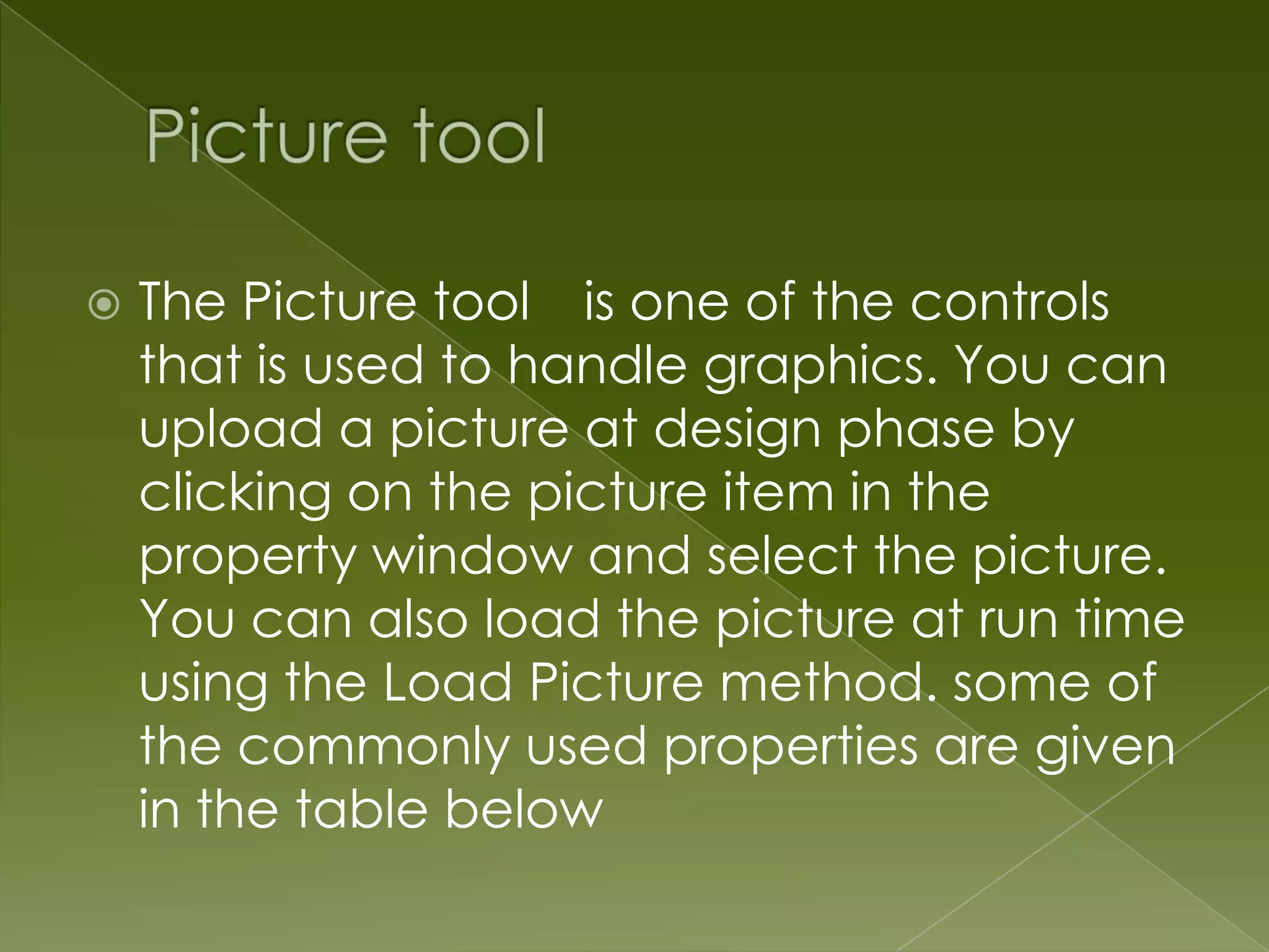  The Picture tool is one of the controls that is used to handle graphics. You can upload a picture at design phase by clicking on the picture item in the property window and select the picture. You can also load the picture at run time using the Load Picture method. some of the commonly used properties are given in the table below 