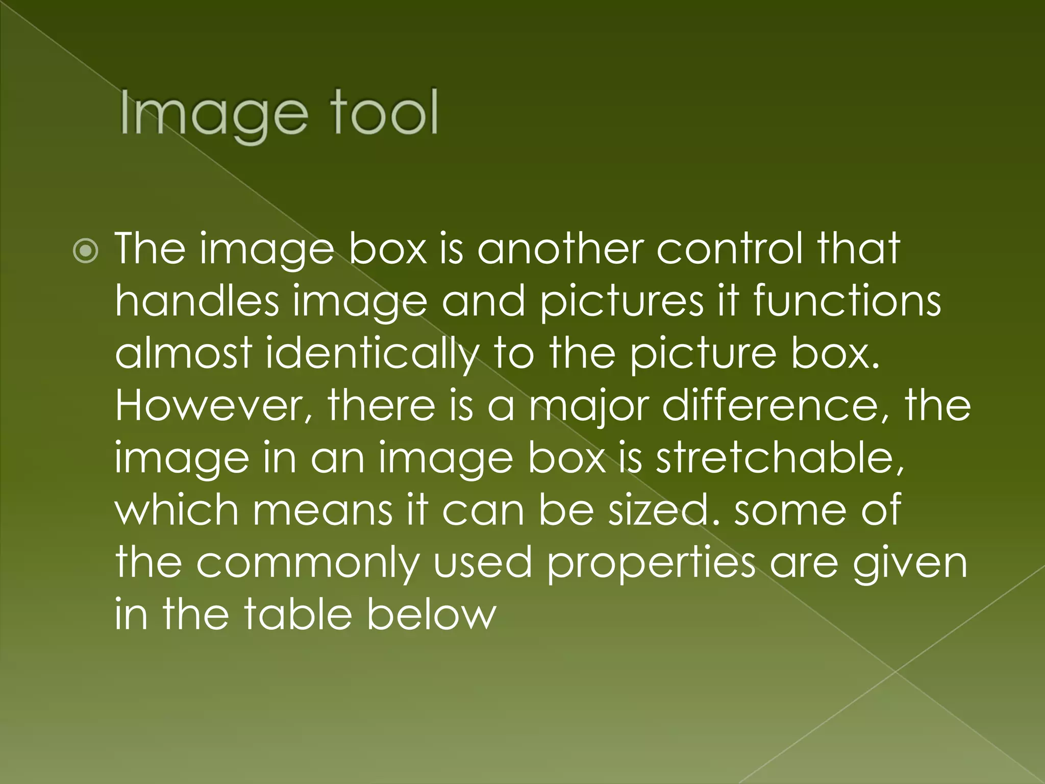  The image box is another control that handles image and pictures it functions almost identically to the picture box. However, there is a major difference, the image in an image box is stretchable, which means it can be sized. some of the commonly used properties are given in the table below 