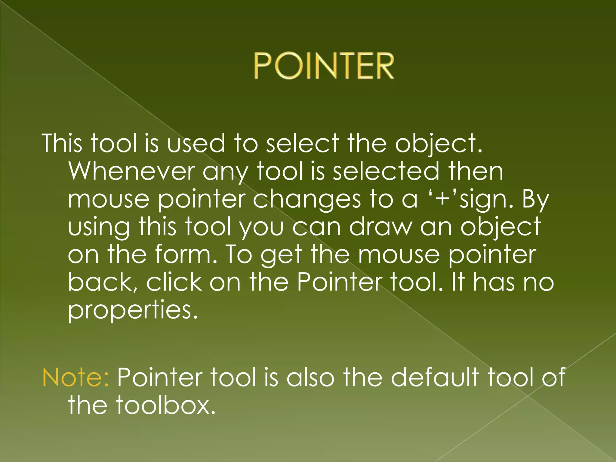 This tool is used to select the object. Whenever any tool is selected then mouse pointer changes to a ‘+’sign. By using this tool you can draw an object on the form. To get the mouse pointer back, click on the Pointer tool. It has no properties. Note: Pointer tool is also the default tool of the toolbox. 