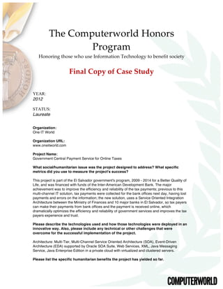 The  Computerworld  Honors  
Program    
Honoring  those  who  use  Information  Technology  to  benefit  society  
  
Final  Copy  of  Case  Study  
  
YEAR:
2012
STATUS:
Laureate
Organization:
One IT World
Organization URL:
www.oneitworld.com
Project Name:
Government Central Payment Service for Online Taxes
What social/humanitarian issue was the project designed to address? What specific
metrics did you use to measure the project's success?
This project is part of the El Salvador government's program, 2009 - 2014 for a Better Quality of
Life, and was financed with funds of the Inter-American Development Bank. The major
achievement was to improve the efficiency and reliability of the tax payments; previous to this
multi-channel IT solution, tax payments were collected for the bank offices next day, having lost
payments and errors on the information; the new solution, uses a Service Oriented Integration
Architecture between the Ministry of Finances and 10 major banks in El Salvador, so tax payers
can make their payments from bank offices and the payment is received online, which
dramatically optimizes the efficiency and reliability of government services and improves the tax
payers experience and trust.
Please describe the technologies used and how those technologies were deployed in an
innovative way. Also, please include any technical or other challenges that were
overcome for the successful implementation of the project.
Architecture: Multi-Tier, Multi-Channel Service Oriented Architecture (SOA), Event-Driven
Architecture (EDA) supported by Oracle SOA Suite, Web Services, XML, Java Messaging
Service, Java Enterprise Edition in a private cloud with virtualized and clustered servers.
Please list the specific humanitarian benefits the project has yielded so far.
 