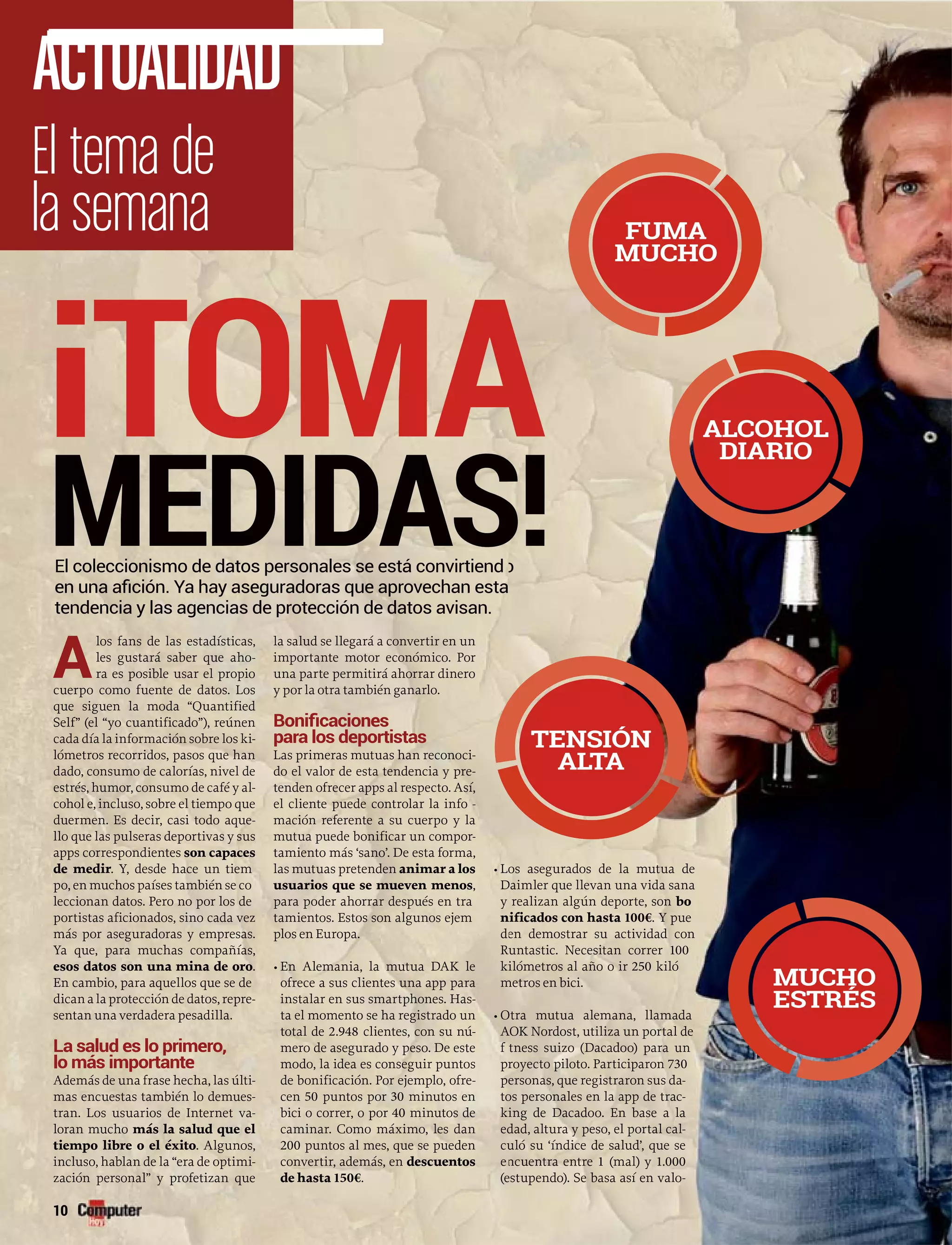 A
los fans de las estadísticas,
les gustará saber que aho-
ra es posible usar el propio
cuerpo como fuente de datos. Los
que siguen la moda “Quantified
Self” (el “yo cuantificado”), reúnen
cada día la información sobre los ki-
lómetros recorridos, pasos que han
dado, consumo de calorías, nivel de
estrés, humor, consumo de café y al-
cohol e, incluso, sobre el tiempo que
duermen. Es decir, casi todo aque-
llo que las pulseras deportivas y sus
apps correspondientes son capaces
de medir. Y, desde hace un tiem
po, en muchos países también se co
leccionan datos. Pero no por los de
portistas aficionados, sino cada vez
más por aseguradoras y empresas.
Ya que, para muchas compañías,
esos datos son una mina de oro.
En cambio, para aquellos que se de
dican a la protección de datos, repre-
sentan una verdadera pesadilla.
La salud es lo primero,
lo más importante
Además de una frase hecha, las últi-
mas encuestas también lo demues-
tran. Los usuarios de Internet va-
loran mucho más la salud que el
tiempo libre o el éxito. Algunos,
incluso, hablan de la “era de optimi-
zación personal” y profetizan que
la salud se llegará a convertir en un
importante motor económico. Por
una parte permitirá ahorrar dinero
y por la otra también ganarlo.
para los deportistas
Las primeras mutuas han reconoci-
do el valor de esta tendencia y pre-
tenden ofrecer apps al respecto. Así,
el cliente puede controlar la info -r
mación referente a su cuerpo y la
mutua puede bonificar un compor-r
tamiento más ‘sano’. De esta forma,
las mutuas pretenden animar a los
usuarios que se mueven menos,
para poder ahorrar después en tra
tamientos. Estos son algunos ejem
plos en Europa.
• En Alemania, la mutua DAK le
ofrece a sus clientes una app para
instalar en sus smartphones. Has-
ta el momento se ha registrado un
total de 2.948 clientes, con su nú-
mero de asegurado y peso. De este
modo, la idea es conseguir puntos
de bonificación. Por ejemplo, ofre-
cen 50 puntos por 30 minutos en
bici o correr, o por 40 minutos de
caminar. Como máximo, les dan
200 puntos al mes, que se pueden
convertir, además, en descuentos
de hasta 150€.
• Lo
D
y
n
d
R
ki
m
• O
A
f
pr
pe
to
ki
ed
cu
e
(e
¡TOMA
MEDIDAS
10
El tema de
la semana
ACTUALIDAD
El coleccionismo de datos personales se está convirtiend
os asegurados de la mutua de
Daimler que llevan una vida sana
realizan algún deporte, son bo
nificados con hasta 100€. Y pue
en demostrar su actividad con
untastic. Necesitan correr 100
ilómetros al año o ir 250 kiló
metros en bici.
Otra mutua alemana, llamada
AOK Nordost, utiliza un portal de
itness suizo (Dacadoo) para un
royecto piloto. Participaron 730
ersonas, que registraron sus da-
os personales en la app de trac-
ing de Dacadoo. En base a la
dad, altura y peso, el portal cal-
uló su ‘índice de salud’, que se
ncuentra entre 1 (mal) y 1.000
estupendo). Se basa así en valo-
o
FUMA
MUCHO
ALCOHOL
DIARIO
MUCHO
ESTRÉS
TENSIÓN
ALTA
 