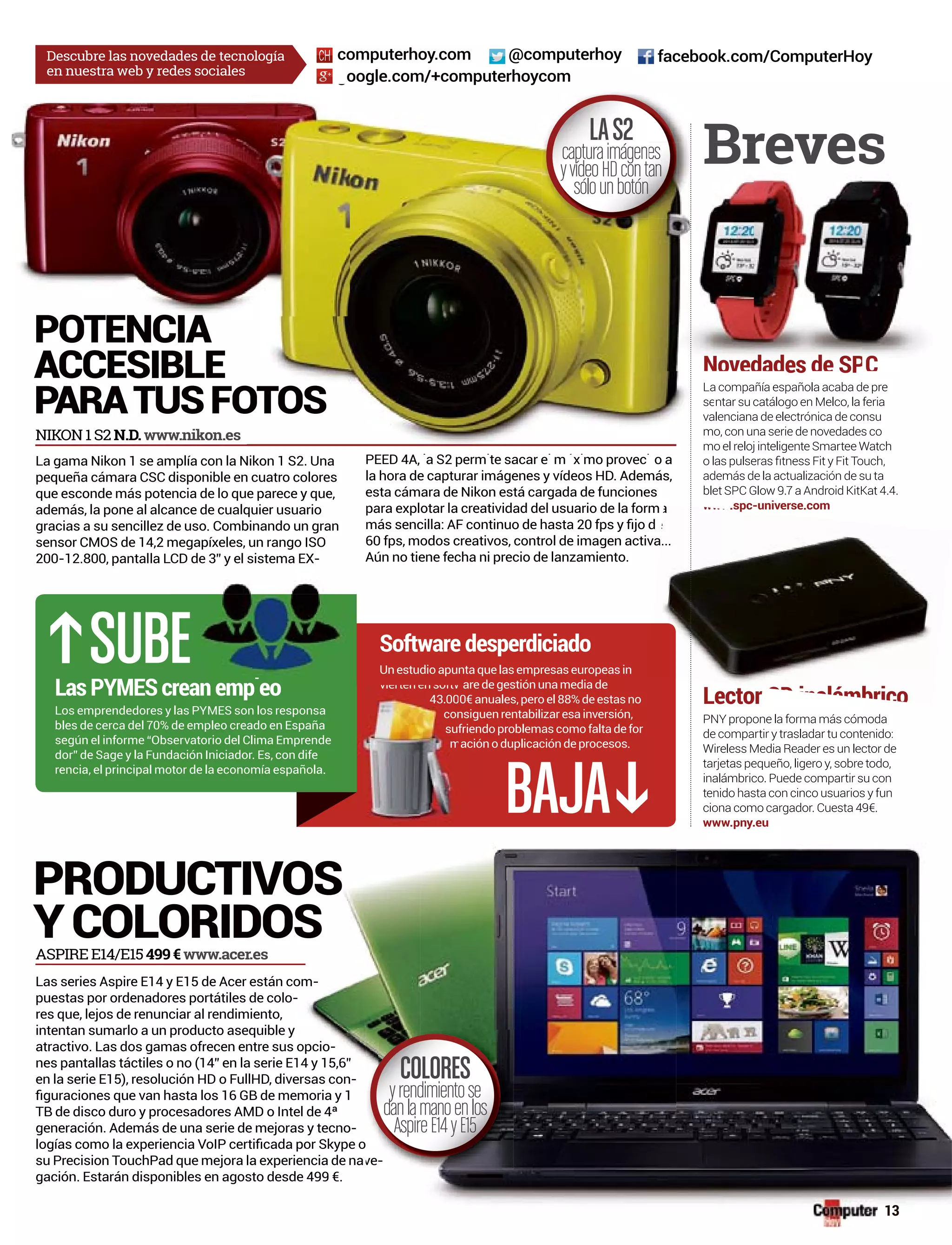 oogle.com/+computerhoycom
@computerhoycomputerhoy.com facebook.com/ComputerHoyDescubre las novedades de tecnología
en nuestra web y redes sociales
-
puestas por ordenadores portátiles de colo--
res que, lejos de renunciar al rendimiento,
-
-
-
su Precision TouchPad que mejora la experiencia de na
PRODUCTIVOS
YCOLORIDOSASPIRE E14/E15499€www.acer.es
NIKON 1 S2 N.D.www.nikon.es
pequeña cámara CSC disponible en cuatro colores
además, la pone al alcance de cualquier usuario
sensor CMOS de 14,2 megapíxeles, un rango ISO
-
para explotar la creatividad del usuario de la form
a compañía española acaba de pre
ntar su catálogo en Melco, la feria
alenciana de electrónica de consu
o, con una serie de novedades co
o el reloj inteligente Smartee Watch
además de la actualización de su ta
blet SPC Glow 9.7 a Android KitKat 4.4.
.spc-universe.com
PNY propone la forma más cómoda
Wireless Media Reader es un lector de
inalámbrico. Puede compartir su con
.e
Lector
Breves
SUB
BAJA
LasPYMEScreanemp eo
Software desperdiciado
Un estudio apunta que las empresas europeas in
sufriendoproblemascomofaltadefor
g
La
se
va
m
m
LAS2
capturaimágen
yvídeoHDcontan
sólounbotón
POTENCIA
ACCESIBLE
PARATUSFOTOS
es SP
a www.sp
SD inalámbrico
C
es
an
Novedades dN dades de SP
suf
l
ciona como cargador. Cuesta 49€.
www.pny.eu
ve-
COLORES
yrendimientose
danlamanoenlos
AspireE14yE15
13
 