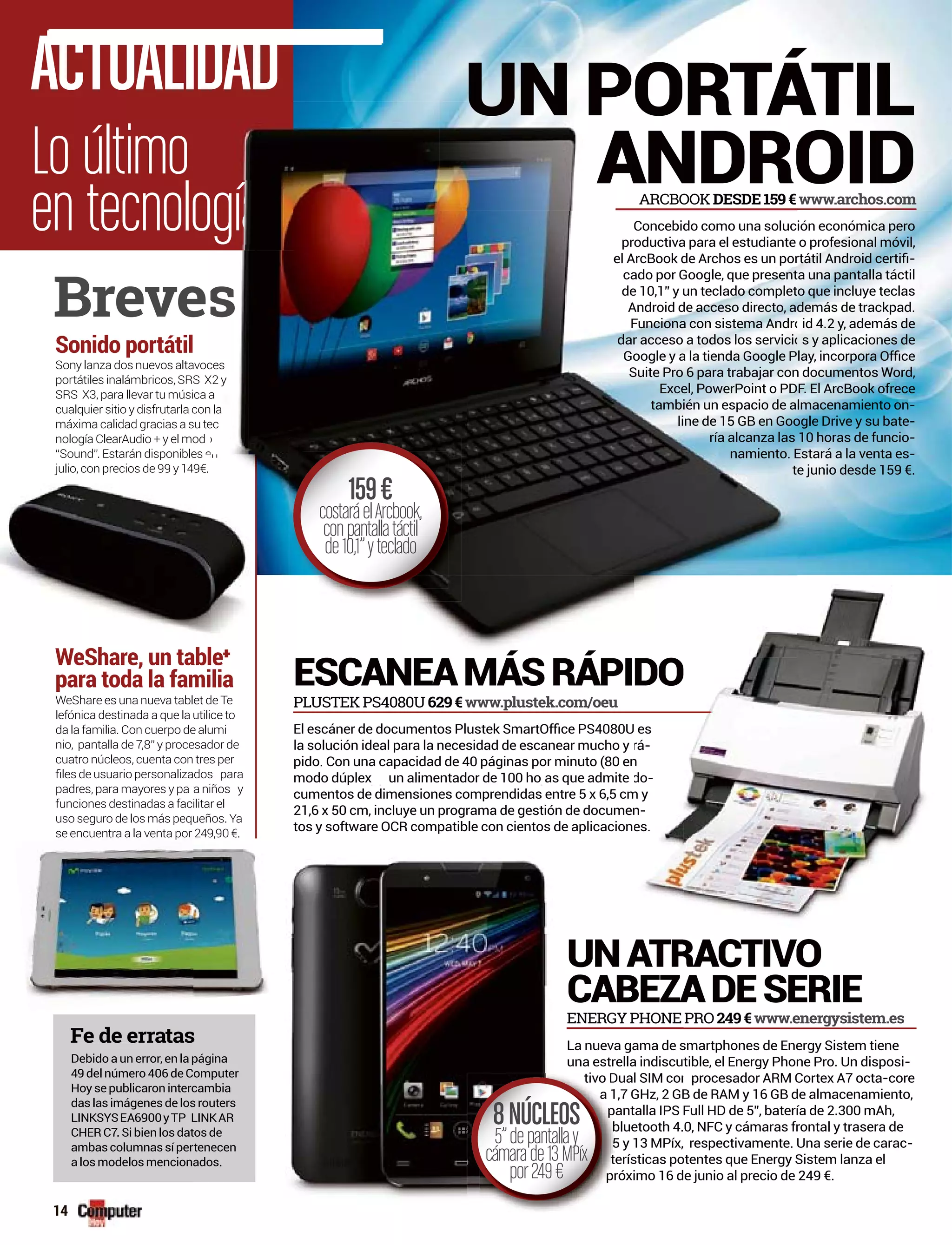 Lo último
en tecnolo
ACTUALIDAD
RACTIVO
ADESERIE
ESCANEAMÁSRÁPI
UN PORTÁTIL
OID
PRO 249€www.energysistem.es
PLUSTEK PS4080U 629€www.plustek.com/oeu
smartphones de Energy Sistem tiene
tible, el Energy Phone Pro. Un disposi-
procesador ARM Cortex A7 octa-core
B de RAM y 16 GB de almacenamiento,
Full HD de 5”, batería de 2.300 mAh,
0, NFC y cámaras frontal y trasera de
respectivamente. Una serie de carac-
otentes que Energy Sistem lanza el
e junio al precio de 249 €.
ión económica pero
o profesional móvil,
-
ta una pantalla táctil
to que incluye teclas
demás de trackpad.
id 4.2 y, además de
s y aplicaciones de
n documentos Word,
F. El ArcBook ofrece
lmacenamiento on-
ogle Drive y su bate-
10 horas de funcio-
Estará a la venta es-
e junio desde 159 €.
Sony lanza dos nuevos altavoc
portátiles inalámbricos, SRS X
SRS X3, para llevar tu música a
cualquier sitio y disfrutarla con
máxima calidad gracias a su te
nología ClearAudio + y el mod
“Sound” Estarán disponibles eSound . Estarán disponibles
julio, con precios de 99 y 149€.
Sonido portátil
WeShare es una nueva tablet de Te
lefónica destinada a que la utilice to
da la familia. Con cuerpo de alumi
nio, pantalla de 7,8” y procesador de
cuatro núcleos, cuenta con tres per
padres, para mayores y pa a niños y
funciones destinadas a fac
uso seguro de los más pequ
se encuentra a la venta por
WeShare, un table
para toda la familia
Breve
www.archos.com
ENERGY PHONE
La nueva gama de s
una estrella indiscu
tivo Dual SIM con
,7 GHz, 2 GB
antalla IPS
bluetooth 4.
5 y 13 MPíx,
erísticas po
róximo 16 d
ra niños y
ilitar el
ueños. Ya
24
tivo D
a 1
p
b
5
t
pr
a
8NÚCLEOS
5”depantallay
cámarade13MPíx
por249€
la solución ideal para la necesidad de escanear mucho y
modo dúplex un alimentador de 100 ho as que admite) y j
cumentos de dimensiones comprendidas entre 5 x 6,5 cm
21,6 x 50 cm, incluye un programa de gestión de documen
tos y software OCR compatible con cientos de aplicacion
rá-
do-
m y
n-
es.encuentra a la venta por 249,90 €.
Debido a un error, en la ppágina
49 del número 406 de Computer
Hoy se publicaron interccambia
das las imágenes de loss routers
LINKSYSEA6900yTP LLINKAR
CHER C7. Si bien los dattos de
ambas columnas sí perrtenecen
a los modelos mencionados.
Fe de erratass
Concebido como una soluc
productiva para el estudiante
cado por Google, que present
de 10,1” y un teclado complet
Android de acceso directo, a
Funciona con sistema Andro
dar acceso a todos los servicio
Suite Pro 6 para trabajar con
Excel, PowerPoint o PD
también un espacio de a
line de 15 GB en Goo
ría alcanza las
namiento. E
t
ces
X2 y
a
la
ec
o
en
let
ARCBOOK DESDE159€
159€
costaráelArcbook,
conpantallatáctil
de10,1”yteclado
14
 