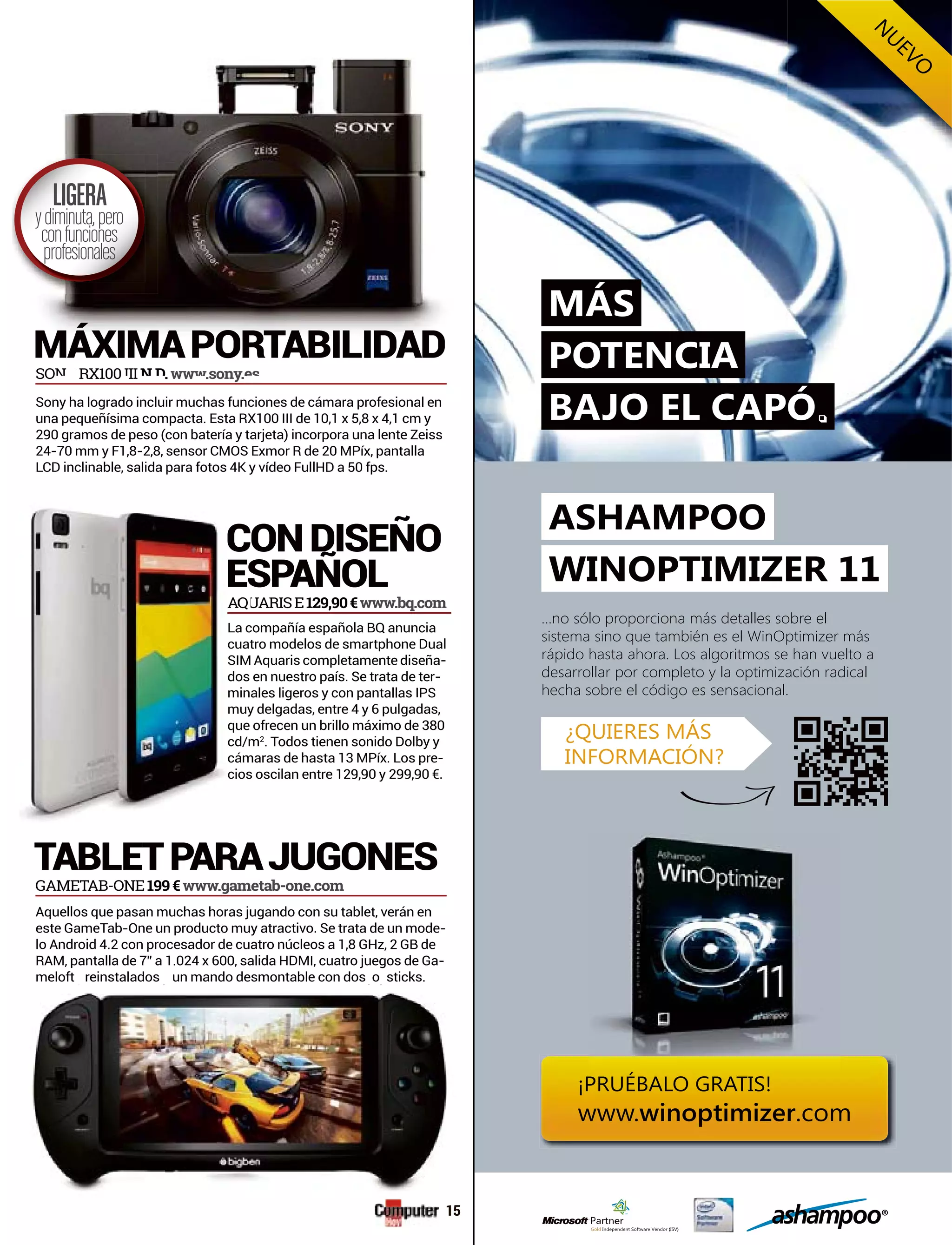 TABLETPARAJUGONES
CONDISEÑO
ESPAÑOL
SO RY X100 II .ww .sony.
A UQAA AUU RISE129,90€www.bq.com
Aquellos que pasan muchas horas jugando con su tablet, verán en
este GameTab-One un producto muy atractivo. Se trata de un mode-
RAM, pantalla de 7” a 1.024 x 600, salida HDMI, cuatro juegos de Ga-
meloft reinstalados un mando desmontable con dos o sticks.
GAMETAB-ONE199€www.gametab-one.com
Sony ha logrado incluir muchas funciones de cámara profesional en
290 gramos de peso (con batería y tarjeta) incorpora una lente Zeiss
LCD inclinable, salida para fotos 4K y vídeo FullHD a 50 fps.
compañía española BQ anunciaLa c
tro modelos de smartphone Dualcuat
Aquaris completamente diseñaSIM -
en nuestro país. Se trata de terdos -
ales ligeros y con pantallas IPSmin
y delgadas, entre 4 y 6 pulgadas,muy
mcd/m2
. Todos tienen sonido Dolby y
maras de hasta 13 MPíx. Los precám -
s oscilan entre 129,90 y 299,90 €.cios
p y j y
SON RY X100 III N D wwwsonyes
MÁXIMAPORTABILIDAD
LIGERA
ydiminuta,pero
confunciones
profesionales
WINOPTIMIZER 11
ASHAMPOO
...no sólo proporciona más detalles sobre el
sistema sino que también es el WinOptimizer más
rápido hasta ahora. Los algoritmos se han vuelto a
desarrollar por completo y la optimización radical
hecha sobre el código es sensacional.
POTENCIA
MÁS
¿QUIERES MÁS
INFORMACIÓN?
¡PRUÉBALO GRATIS!
www.winoptimizer.com
N
UEVO
BAJO EL CAPÓ.
15
 