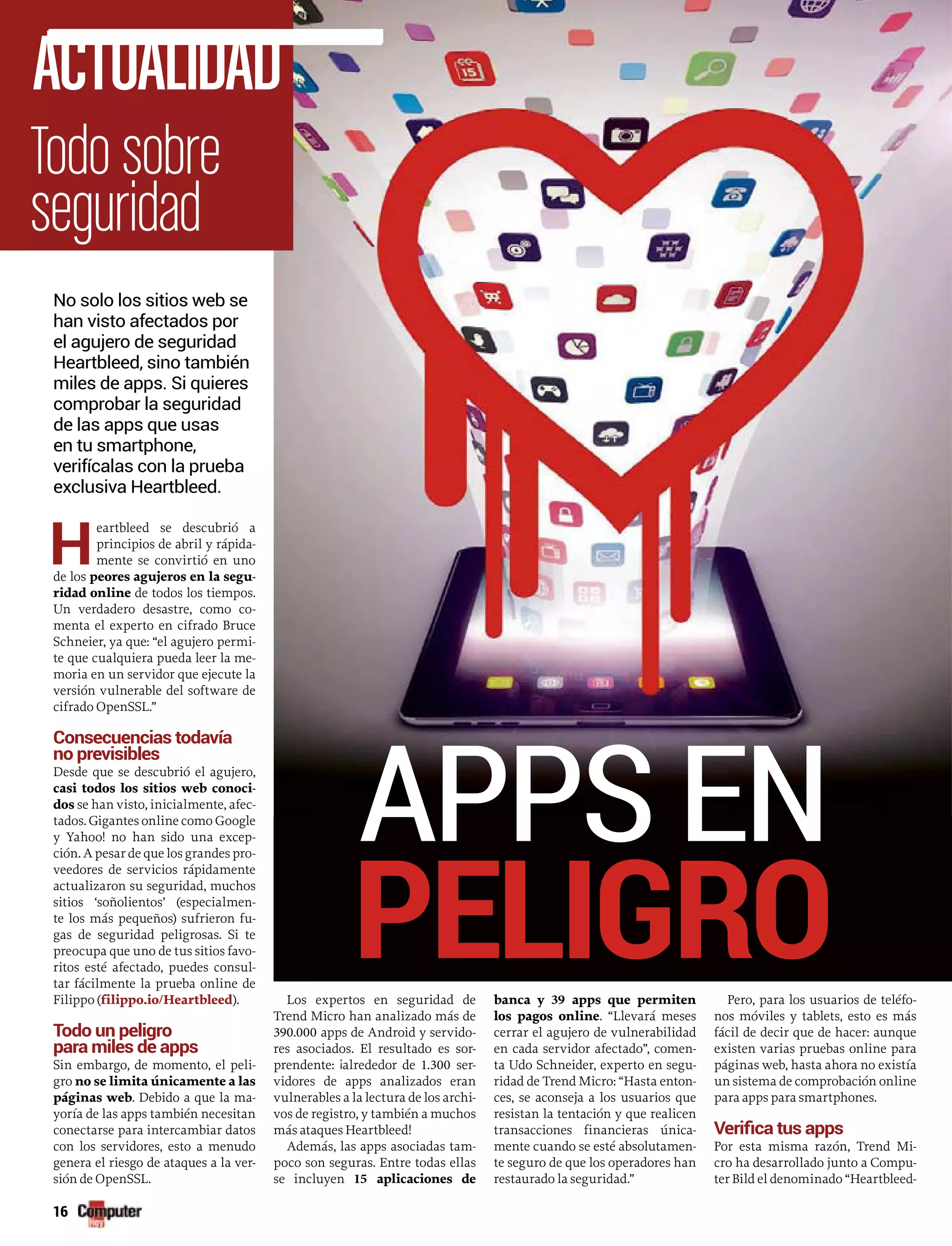 16
H
eartbleed se descubrió a
principios de abril y rápida-
mente se convirtió en uno
de los peores agujeros en la segu-
ridad online de todos los tiempos.
Un verdadero desastre, como co-
menta el experto en cifrado Bruce
Schneier, ya que: “el agujero permi-
te que cualquiera pueda leer la me-
moria en un servidor que ejecute la
versión vulnerable del software de
cifrado OpenSSL.”
Consecuencias todavía
no previsibles
Desde que se descubrió el agujero,
casi todos los sitios web conoci-
dos se han visto, inicialmente, afec-
tados. Gigantes online como Google
y Yahoo! no han sido una excep-
ción. A pesar de que los grandes pro-
veedores de servicios rápidamente
actualizaron su seguridad, muchos
sitios ‘soñolientos’ (especialmen-
te los más pequeños) sufrieron fu-
gas de seguridad peligrosas. Si te
preocupa que uno de tus sitios favo-
ritos esté afectado, puedes consul-
tar fácilmente la prueba online de
Filippo (filippo.io/Heartbleed).
Todo un peligro
para miles de apps
Sin embargo, de momento, el peli-
gro no se limita únicamente a las
páginas web. Debido a que la ma-
yoría de las apps también necesitan
conectarse para intercambiar datos
con los servidores, esto a menudo
genera el riesgo de ataques a la ver-
sión de OpenSSL.
Los expertos en seguridad de
Trend Micro han analizado más de
390.000 apps de Android y servido-
res asociados. El resultado es sor-
prendente: ¡alrededor de 1.300 ser-
vidores de apps analizados eran
vulnerables a la lectura de los archi-
vos de registro, y también a muchos
más ataques Heartbleed!
Además, las apps asociadas tam-
poco son seguras. Entre todas ellas
se incluyen 15 aplicaciones de
banca y 39 apps que permiten
los pagos online. “Llevará meses
cerrar el agujero de vulnerabilidad
en cada servidor afectado”, comen-
ta Udo Schneider, experto en segu-
ridad de Trend Micro: “Hasta enton-
ces, se aconseja a los usuarios que
resistan la tentación y que realicen
transacciones financieras única-
mente cuando se esté absolutamen-
te seguro de que los operadores han
restaurado la seguridad.”
Pero, para los usuarios de teléfo-
nos móviles y tablets, esto es más
fácil de decir que de hacer: aunque
existen varias pruebas online para
páginas web, hasta ahora no existía
un sistema de comprobación online
para apps para smartphones.
Por esta misma razón, Trend Mi-
cro ha desarrollado junto a Compu-
ter Bild el denominado “Heartbleed-
APPS EN
PELIGRO
16
Todo sobre
seguridad
ACTUALIDAD
No solo los sitios web se
han visto afectados por
el agujero de seguridad
Heartbleed, sino también
miles de apps. Si quieres
comprobar la seguridad
de las apps que usas
en tu smartphone,
verifícalas con la prueba
exclusiva Heartbleed.
 