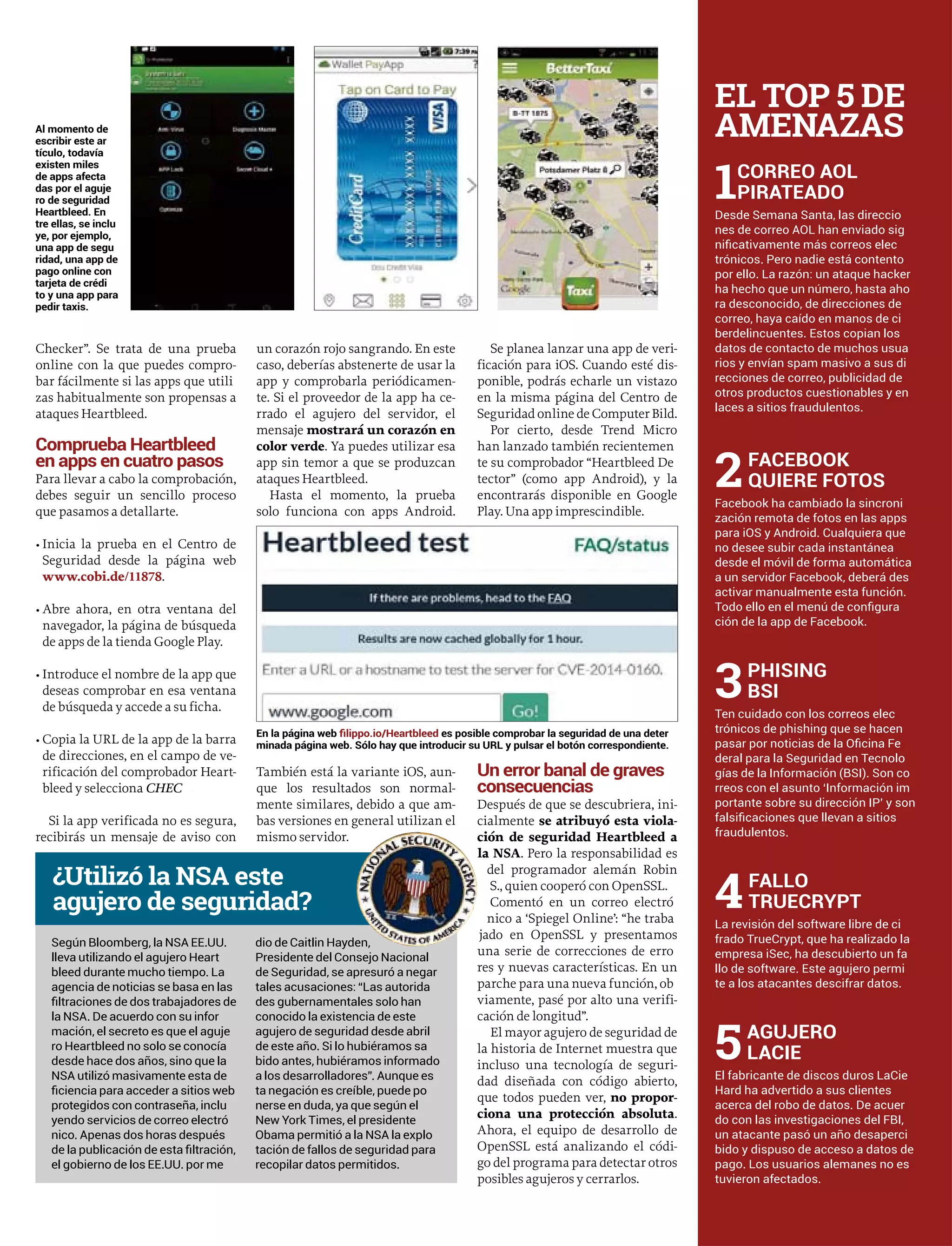Checker”. Se trata de una prueba
online con la que puedes compro-
bar fácilmente si las apps que utili
zas habitualmente son propensas a
ataques Heartbleed.
Comprueba Heartbleed
en apps en cuatro pasos
Para llevar a cabo la comprobación,
debes seguir un sencillo proceso
que pasamos a detallarte.
• Inicia la prueba en el Centro de
Seguridad desde la página web
www.cobi.de/11878.
• Abre ahora, en otra ventana del
navegador, la página de búsqueda
de apps de la tienda Google Play.
• Introduce el nombre de la app que
deseas comprobar en esa ventana
de búsqueda y accede a su ficha.
• Copia la URL de la app de la barra
de direcciones, en el campo de ve-
rificación del comprobador Heart-
bleed y selecciona CHECKK
Si la app verificada no es segura,
recibirás un mensaje de aviso con
un corazón rojo sangrando. En este
caso, deberías abstenerte de usar la
app y comprobarla periódicamen-
te. Si el proveedor de la app ha ce-
rrado el agujero del servidor, el
mensaje mostrará un corazón en
color verde. Ya puedes utilizar esa
app sin temor a que se produzcan
ataques Heartbleed.
Hasta el momento, la prueba
solo funciona con apps Android.
También está la variante iOS, aun-
que los resultados son normal-
mente similares, debido a que am-
bas versiones en general utilizan el
mismo servidor.
Se planea lanzar una app de veri-
ficación para iOS. Cuando esté dis-
ponible, podrás echarle un vistazo
en la misma página del Centro de
Seguridad online de Computer Bild.
Por cierto, desde Trend Micro
han lanzado también recientemen
te su comprobador “Heartbleed De
tector” (como app Android), y la
encontrarás disponible en Google
Play. Una app imprescindible.
Un error banal de graves
consecuencias
Después de que se descubriera, ini-
cialmente se atribuyó esta viola-
ción de seguridad Heartbleed a
la NSA. Pero la responsabilidad es
del programador alemán Robin
S., quien cooperó con OpenSSL.
Comentó en un correo electró
nico a ‘Spiegel Online’: “he traba
jado en OpenSSL y presentamos
una serie de correcciones de erro
res y nuevas características. En un
parche para una nueva función, ob
viamente, pasé por alto una verifi-
cación de longitud”.
El mayor agujero de seguridad de
la historia de Internet muestra que
incluso una tecnología de seguri-
dad diseñada con código abierto,
que todos pueden ver, no propor-
ciona una protección absoluta.
Ahora, el equipo de desarrollo de
OpenSSL está analizando el códi-
go del programa para detectar otros
posibles agujeros y cerrarlos.
Al momento de
escribir este ar
tículo, todavía
existen miles
de apps afecta
das por el aguje
ro de seguridad
Heartbleed. En
tre ellas, se inclu
ye, por ejemplo,
una app de segu
ridad, una app de
pago online con
tarjeta de crédi
to y una app para
pedir taxis.
Según Bloomberg, la NSA EE.UU.
lleva utilizando el agujero Heart
bleed durante mucho tiempo. La
agencia de noticias se basa en las
la NSA. De acuerdo con su infor
mación, el secreto es que el aguje
ro Heartbleed no solo se conocía
desde hace dos años, sino que la
NSA utilizó masivamente esta de
protegidos con contraseña, inclu
yendo servicios de correo electró
nico. Apenas dos horas después
el gobierno de los EE.UU. por me
dio de Caitlin Hayden,
Presidente del Consejo Nacional
de Seguridad, se apresuró a negar
tales acusaciones: “Las autorida
des gubernamentales solo han
conocido la existencia de este
agujero de seguridad desde abril
de este año. Si lo hubiéramos sa
bido antes, hubiéramos informado
a los desarrolladores”. Aunque es
ta negación es creíble, puede po
nerse en duda, ya que según el
New York Times, el presidente
Obama permitió a la NSA la explo
tación de fallos de seguridad para
recopilar datos permitidos.
¿Utilizó la NSA este
agujero de seguridad?
EL TOP 5 DE
AMENAZAS
Desde Semana Santa, las direccio
nes de correo AOL han enviado sig
por ello. La razón: un ataque hacker
ha hecho que un número, hasta aho
ra desconocido, de direcciones de
correo, haya caído en manos de ci
berdelincuentes. Estos copian los
datos de contacto de muchos usua
rios y envían spam masivo a sus di
recciones de correo, publicidad de
otros productos cuestionables y en
laces a sitios fraudulentos.
1CORREO AOL
PIRATEADO
Facebook ha cambiado la sincroni
zación remota de fotos en las apps
para iOS y Android. Cualquiera que
activar manualmente esta función.
ción de la app de Facebook.
2FACEBOOK
QUIERE FOTOS
Ten cuidado con los correos elec
trónicos de phishing que se hacen
deral para la Seguridad en Tecnolo
gías de la Información (BSI). Son co
rreos con el asunto ‘Información im
portante sobre su dirección IP’ y son
fraudulentos.
3PHISING
BSI
La revisión del software libre de ci
frado TrueCrypt, que ha realizado la
empresa iSec, ha descubierto un fa
llo de software. Este agujero permi
te a los atacantes descifrar datos.
4FALLO
TRUECRYPT
El fabricante de discos duros LaCie
Hard ha advertido a sus clientes
acerca del robo de datos. De acuer
do con las investigaciones del FBI,
un atacante pasó un año desaperci
bido y dispuso de acceso a datos de
pago. Los usuarios alemanes no es
tuvieron afectados.
5AGUJERO
LACIE
En la página web es posible comprobar la seguridad de una deter
minada página web. Sólo hay que introducir su URL y pulsar el botón correspondiente.
 