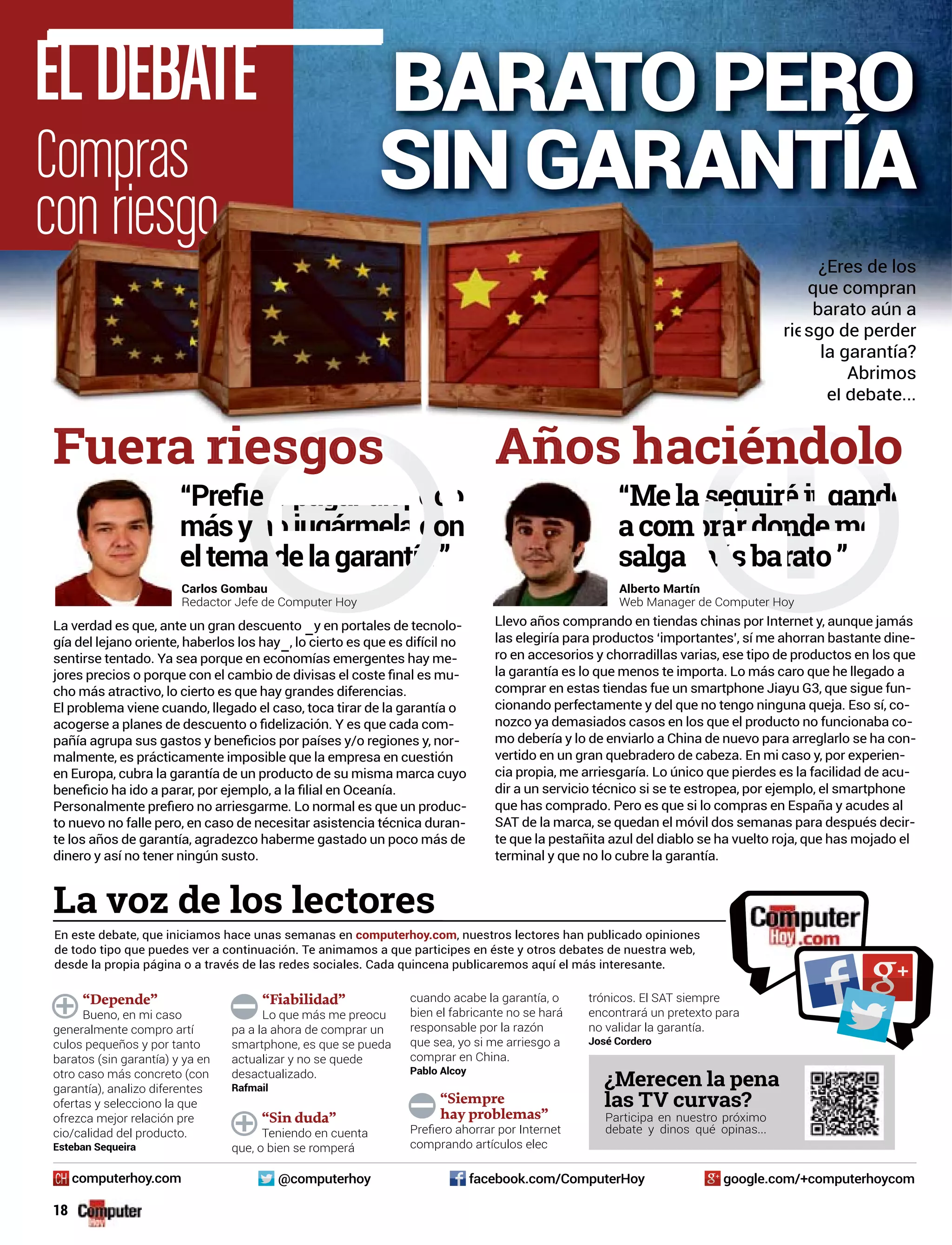 ELDEBATE
Compras
con riesgo
“Depende”
Bueno, en mi caso
generalmente compro artí
culos pequeños y por tanto
baratos (sin garantía) y ya en
otro caso más concreto (con
garantía), analizo diferentes
ofertas y selecciono la que
ofrezca mejor relación pre
cio/calidad del producto.
Esteban Sequeira
“Fiabilidad”
Lo que más me preocu
pa a la ahora de comprar un
smartphone, es que se pueda
actualizar y no se quede
desactualizado.
Rafmail
“Sin duda”
Teniendo en cuenta
que, o bien se romperá
cuando acabe la garantía, o
bien el fabricante no se hará
responsable por la razón
que sea, yo si me arriesgo a
comprar en China.
Pablo Alcoy
“Siempre
hay problemas”
comprando artículos elec
trónicos. El SAT siempre
encontrará un pretexto para
no validar la garantía.
José Cordero
La voz de los lectores
En este debate, que iniciamos hace unas semanas en computerhoy.com, nuestros lectores han publicado opiniones
de todo tipo que puedes ver a continuación. Te animamos a que participes en éste y otros debates de nuestra web,
desde la propia página o a través de las redes sociales. Cada quincena publicaremos aquí el más interesante.
¿Merecen la pena
las TV curvas?
Participa en nuestro próximo
debate y dinos qué opinas...
google.com/+computerhoycomfacebook.com/ComputerHoy@computerhoycomputerhoy.com
18
Llevo años comprando en tiendas chinas por Internet y, aunque jamás
las elegiría para productos ‘importantes’, sí me ahorran bastante dine-
ro en accesorios y chorradillas varias, ese tipo de productos en los que
la garantía es lo que menos te importa. Lo más caro que he llegado a
comprar en estas tiendas fue un smartphone Jiayu G3, que sigue fun-
cionando perfectamente y del que no tengo ninguna queja. Eso sí, co-
nozco ya demasiados casos en los que el producto no funcionaba co-
mo debería y lo de enviarlo a China de nuevo para arreglarlo se ha con-
vertido en un gran quebradero de cabeza. En mi caso y, por experien-
cia propia, me arriesgaría. Lo único que pierdes es la facilidad de acu-
dir a un servicio técnico si se te estropea, por ejemplo, el smartphone
que has comprado. Pero es que si lo compras en España y acudes al
SAT de la marca, se quedan el móvil dos semanas para después decir-
te que la pestañita azul del diablo se ha vuelto roja, que has mojado el
terminal y que no lo cubre la garantía.
Alberto Martín
Web Manager de Computerputer Hoy
La verdad es que, ante un gran descuento –y en portales de tecnolo-
gía del lejano oriente, haberlos los hay–, lo cierto es que es difícil no
sentirse tentado. Ya sea porque en economías emergentes hay me-
-
cho más atractivo, lo cierto es que hay grandes diferencias.
El problema viene cuando, llegado el caso, toca tirar de la garantía o
-
-
malmente, es prácticamente imposible que la empresa en cuestión
en Europa, cubra la garantía de un producto de su misma marca cuyo
-
to nuevo no falle pero, en caso de necesitar asistencia técnica duran-
te los años de garantía, agradezco haberme gastado un poco más de
dinero y así no tener ningún susto.
aciéndolo
“Mela eguir gandMelaseguir gandoeguir gandéju
acomprardondemend
salgamásba o”rat
Fuera g
Carlos Gombau
Redactor Jefe de Compuomputer Hoy
””
¿Eres de los
que compran
barato aún a
sgo de perderrie
la garantía?
Abrimos
el debate...
BARATO PERO
SIN GARANTÍA
 