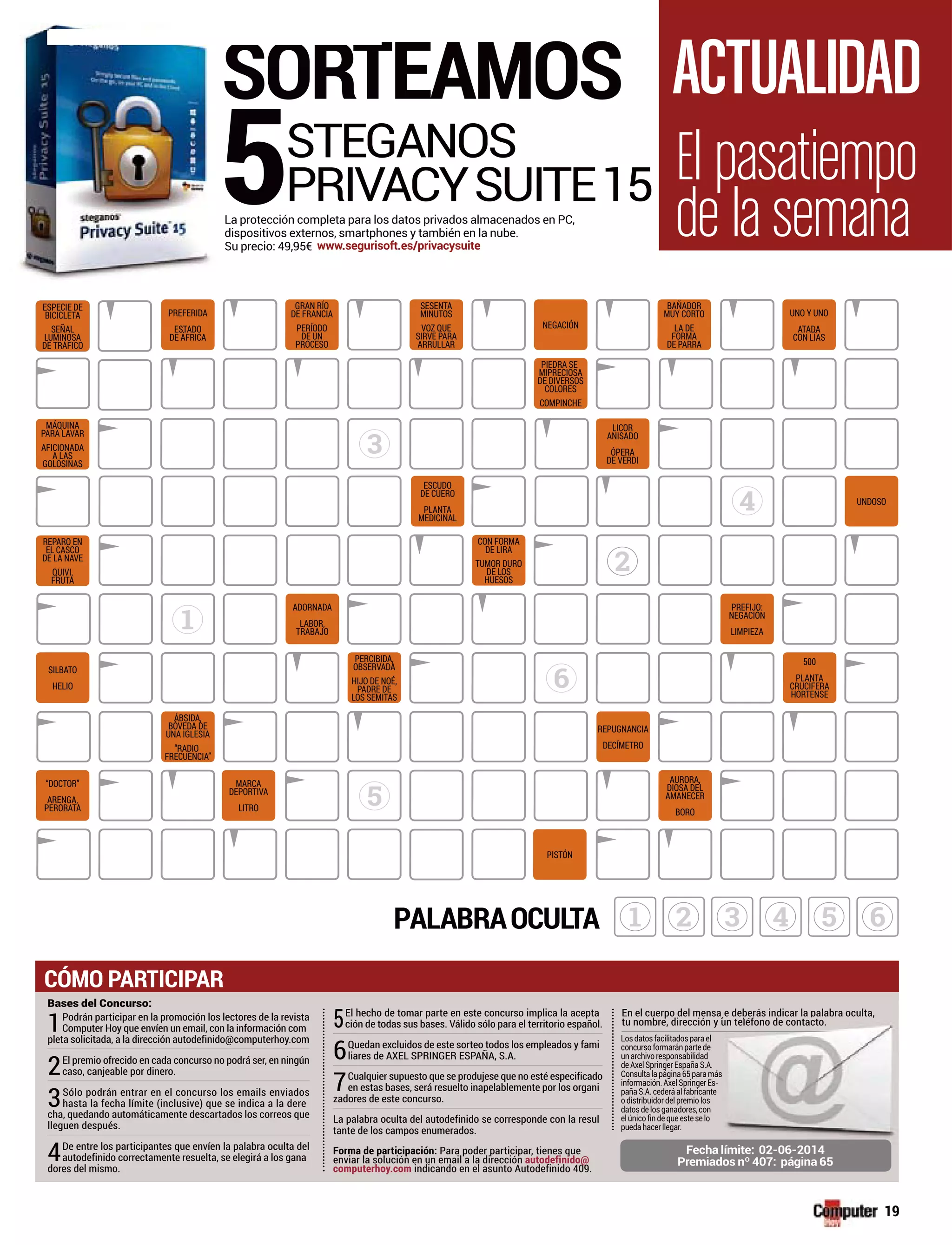 3
1
4
5
6
SORTEAMOS
5STEGANOS
PRIVACYSUITE15La protección completa para los datos privados almacenados en PC,
dispositivos externos, smartphones y también en la nube.
Su precio: 49,95€ www.segurisoft.es/privacysuite
61 2 3 4 5PALABRAOCULTA
2
Bases del Concurso:
1Podrán participar en la promoción los lectores de la revista
Computer Hoy que envíen un email, con la información com
pleta solicitada, a la dirección autodefinido@computerhoy.com
2El premio ofrecido en cada concurso no podrá ser, en ningún
caso, canjeable por dinero.
3Sólo podrán entrar en el concurso los emails enviados
hasta la fecha límite (inclusive) que se indica a la dere
cha, quedando automáticamente descartados los correos que
lleguen después.
4De entre los participantes que envíen la palabra oculta del
autodefinido correctamente resuelta, se elegirá a los gana
dores del mismo.
En el cuerpo del mensa e deberás indicar la palabra oculta,
tu nombre, dirección y un teléfono de contacto.
Losdatosfacilitadosparael
concursoformaránpartede
unarchivoresponsabilidad
deAxelSpringerEspañaS.A.
Consultalapágina65paramás
información.AxelSpringer s-
pañaS.A.cederáalfabricante
odistribuidordelpremiolos
datosdelosganadores,con
elúnicofindequeesteselo
puedahacerllegar.
ensa e deberás indicar la palabra oculta,
n y un teléfono de contacto.
j bp
el
de
d
.A.
amás
rEs-
ante
os
on
lo
Fecha límite: 02-06-2014
Premiados nº 407: página 65
5El hecho de tomar parte en este concurso implica la acepta
ción de todas sus bases. Válido sólo para el territorio español.
6Quedan excluidos de este sorteo todos los empleados y fami
liares de AXEL SPRINGER ESPAÑA, S.A.
7Cualquier supuesto que se produjese que no esté especificado
en estas bases, será resuelto inapelablemente por los organi
zadores de este concurso.
La palabra oculta del autodefinido se corresponde con la resul
tante de los campos enumerados.
Forma de participación: Para poder participar, tienes que
enviar la solución en un email a la dirección autodefinido@
computerhoy.com indicando en el asunto Autodefinido 409.
CÓMO PARTICIPAR
PREFERIDA
ESTADO
DE ÁFRICA
GRAN RÍO
DE FRANCIA
PERÍODO
DE UN
PROCESO
SESENTA
MINUTOS
VOZ QUE
SIRVE PARA
ARRULLAR
NEGACIÓN
PIEDRA SE
MIPRECIOSA
DE DIVERSOS
COLORES
COMPINCHE
LICOR
ANISADO
ÓPERA
DE VERDI
BAÑADOR
MUY CORTO
LA DE
FORMA
DE PARRA
ESPECIE DE
BICICLETA
SEÑAL
LUMINOSA
DE TRÁFICO
MÁQUINA
PARA LAVAR
AFICIONADA
A LAS
GOLOSINAS
REPARO EN
EL CASCO
DE LA NAVE
QUIVI,
FRUTA
SILBATO
HELIO
“DOCTOR”
ARENGA,
PERORATA
MARCA
DEPORTIVA
LITRO
ÁBSIDA,
BÓVEDA DE
UNA IGLESIA
“RADIO
FRECUENCIA”
ADORNADA
LABOR,
TRABAJO
ESCUDO
DE CUERO
PLANTA
MEDICINAL
CON FORMA
DE LIRA
TUMOR DURO
DE LOS
HUESOS
PERCIBIDA,
OBSERVADA
HIJO DE NOÉ,
PADRE DE
LOS SEMITAS
UNO Y UNO
ATADA
CON LÍAS
UNDOSO
PREFIJO:
NEGACIÓN
LIMPIEZA
REPUGNANCIA
DECÍMETRO
PISTÓN
AURORA,
DIOSA DEL
AMANECER
BORO
500
PLANTA
CRUCÍFERA
HORTENSE
El pasatiempo
de la semana
ACTUALIDAD
PREFERIDA
ESTADO
Á
ESTADOST
ESPECIE DE
BICICLETA
SEÑAL
19
 