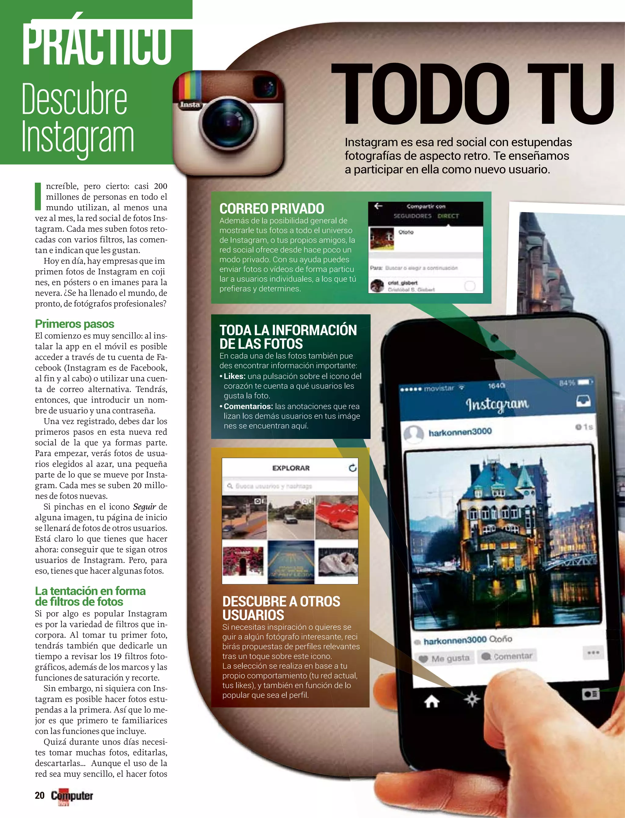 Descubre
Instagram
PRÁCTICO
20
I
ncreíble, pero cierto: casi 200
millones de personas en todo el
mundo utilizan, al menos una
vez al mes, la red social de fotos Ins-
tagram. Cada mes suben fotos reto-
cadas con varios filtros, las comen-
tan e indican que les gustan.
Hoy en día, hay empresas que im
primen fotos de Instagram en coji
nes, en pósters o en imanes para la
nevera. ¿Se ha llenado el mundo, de
pronto, de fotógrafos profesionales?
Primeros pasos
El comienzo es muy sencillo: al ins-
talar la app en el móvil es posible
acceder a través de tu cuenta de Fa-
cebook (Instagram es de Facebook,
al fin y al cabo) o utilizar una cuen-
ta de correo alternativa. Tendrás,
entonces, que introducir un nom-
bre de usuario y una contraseña.
Una vez registrado, debes dar los
primeros pasos en esta nueva red
social de la que ya formas parte.
Para empezar, verás fotos de usua-
rios elegidos al azar, una pequeña
parte de lo que se mueve por Insta-
gram. Cada mes se suben 20 millo-
nes de fotos nuevas.
Si pinchas en el icono Seguir der
alguna imagen, tu página de inicio
se llenará de fotos de otros usuarios.
Está claro lo que tienes que hacer
ahora: conseguir que te sigan otros
usuarios de Instagram. Pero, para
eso, tienes que hacer algunas fotos.
La tentación en forma
Si por algo es popular Instagram
es por la variedad de filtros que in-
corpora. Al tomar tu primer foto,
tendrás también que dedicarle un
tiempo a revisar los 19 filtros foto-
gráficos, además de los marcos y las
funciones de saturación y recorte.
Sin embargo, ni siquiera con Ins-
tagram es posible hacer fotos estu-
pendas a la primera. Así que lo me-
jor es que primero te familiarices
con las funciones que incluye.
Quizá durante unos días necesi-
tes tomar muchas fotos, editarlas,
descartarlas... Aunque el uso de la
red sea muy sencillo, el hacer fotos
TODO TUInstagram es esa red social con estupendas
fotografías de aspecto retro. Te enseñamos
a participar en ella como nuevo usuario.
CORREO PRIVADO
Además de la posibilidad general de
mostrarle tus fotos a todo el universo
de Instagram, o tus propios amigos, la
red social ofrece desde hace poco un
modo privado. Con su ayuda puedes
enviar fotos o vídeos de forma particu
lar a usuarios individuales, a los que tú
prefieras y determines.
TODA LA INFORMACIÓN
DE LAS FOTOS
En cada una de las fotos también pue
des encontrar información importante:
•Likes: una pulsación sobre el icono del
corazón te cuenta a qué usuarios les
gusta la foto.
•Comentarios: las anotaciones que rea
lizan los demás usuarios en tus imáge
nes se encuentran aquí.
DESCUBRE A OTROS
USUARIOS
Si necesitas inspiración o quieres se
guir a algún fotógrafo interesante, reci
birás propuestas de perfiles relevantes
tras un toque sobre este icono.
La selección se realiza en base a tu
propio comportamiento (tu red actual,
tus likes), y también en función de lo
popular que sea el perfil.
 