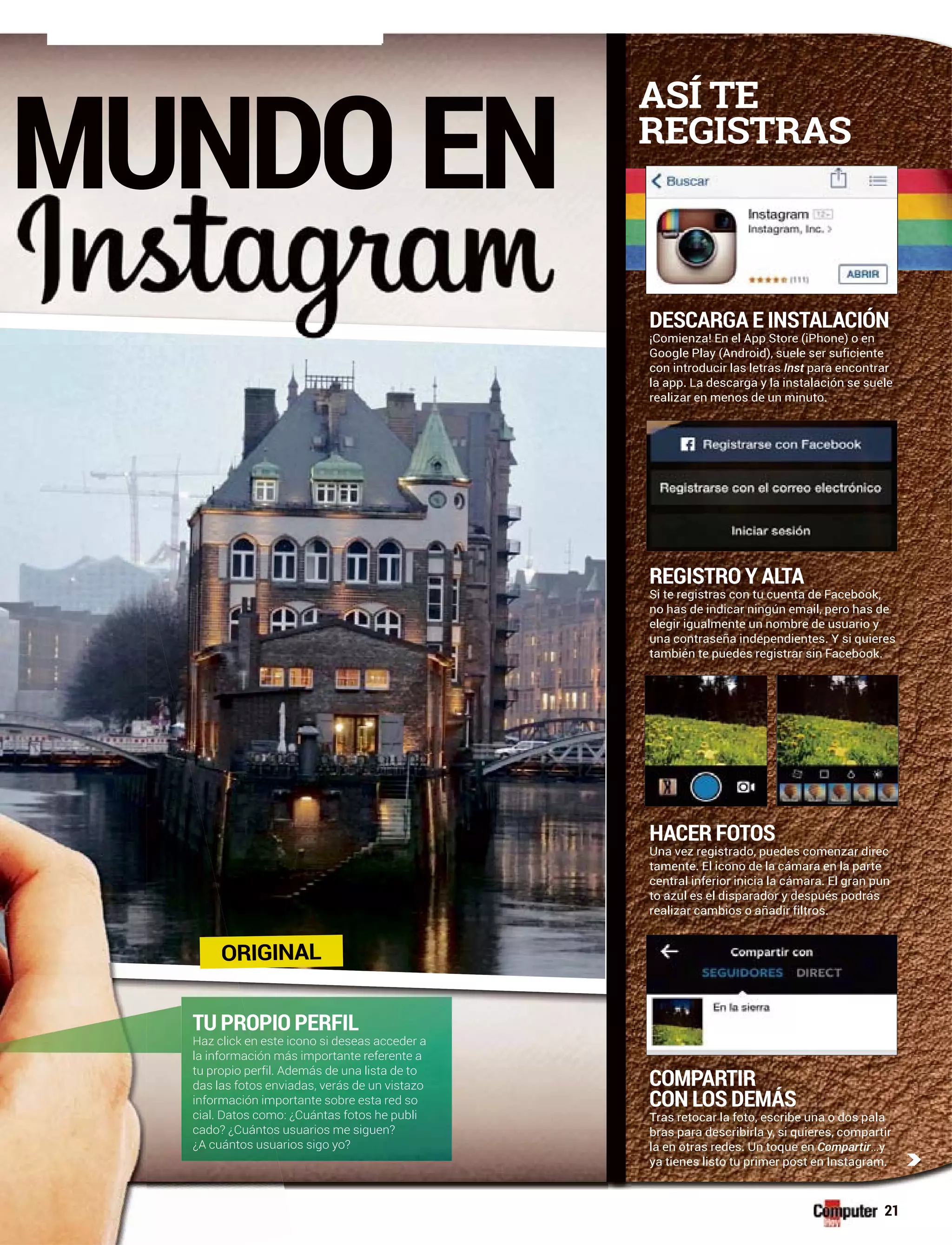 c
21
MUNDO EN
DESCARGA E INSTALACIÓN
¡Comienza! En el App Store (iPhone) o en
Google Play (Android), suele ser suficiente
con introducir las letras Inst para encontrar
la app. La descarga y la instalación se suele
realizar en menos de un minuto.
REGISTRO Y ALTA
Si te registras con tu cuenta de Facebook,
no has de indicar ningún email, pero has de
elegir igualmente un nombre de usuario y
una contraseña independientes. Y si quieres
también te puedes registrar sin Facebook.
HACER FOTOS
Una vez registrado, puedes comenzar direc
tamente. El icono de la cámara en la parte
central inferior inicia la cámara. El gran pun
to azul es el disparador y después podrás
realizar cambios o añadir filtros.
c
COMPARTIR
CON LOS DEMÁS
Tras retocar la foto, escribe una o dos pala
bras para describirla y, si quieres, compartir
la en otras redes. Un toque en Compartir…y
ya tienes listo tu primer post en Instagram.
ASÍ TE
REGISTRAS
TU PROPIO PERFIL
Haz click en este icono si deseas acceder a
la información más importante referente a
tu propio perfil. Además de una lista de to
das las fotos enviadas, verás de un vistazo
información importante sobre esta red so
cial. Datos como: ¿Cuántas fotos he publi
cado? ¿Cuántos usuarios me siguen?
¿A cuántos usuarios sigo yo?
ORIGINAL
 