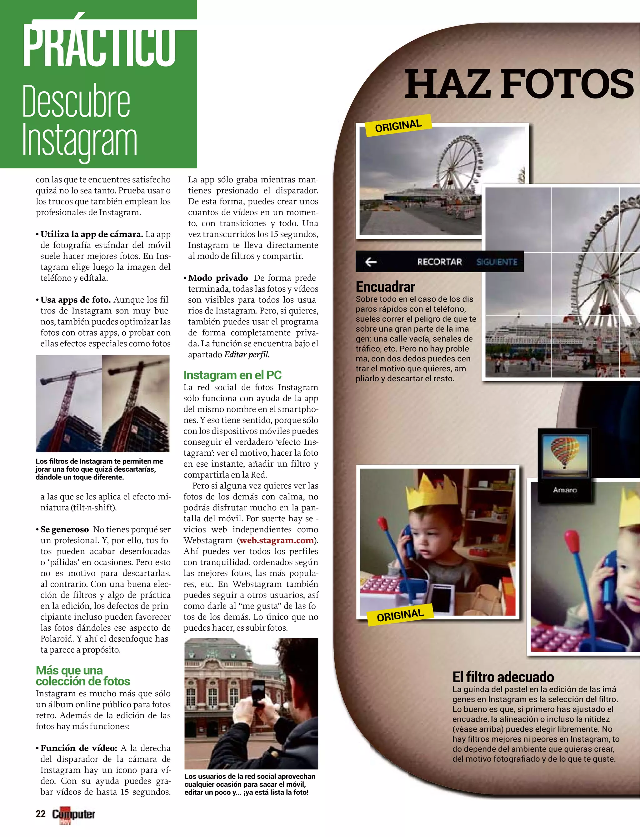Encuadrar
Sobre todo en el caso de los dis
paros rápidos con el teléfono,
sueles correr el peligro de que te
sobre una gran parte de la ima
gen: una calle vacía, señales de
tráfico, etc. Pero no hay proble
ma, con dos dedos puedes cen
trar el motivo que quieres, am
pliarlo y descartar el resto.
El filtro adecuado
La guinda del pastel en la edición de las imá
genes en Instagram es la selección del filtro.
Lo bueno es que, si primero has ajustado el
encuadre, la alineación o incluso la nitidez
(véase arriba) puedes elegir libremente. No
hay filtros mejores ni peores en Instagram, to
do depende del ambiente que quieras crear,
del motivo fotografiado y de lo que te guste.
con las que te encuentres satisfecho
quizá no lo sea tanto. Prueba usar o
los trucos que también emplean los
profesionales de Instagram.
• Utiliza la app de cámara. La app
de fotografía estándar del móvil
suele hacer mejores fotos. En Ins-
tagram elige luego la imagen del
teléfono y edítala.
• Usa apps de foto. Aunque los fil
tros de Instagram son muy bue
nos, también puedes optimizar las
fotos con otras apps, o probar con
ellas efectos especiales como fotos
a las que se les aplica el efecto mi-
niatura (tilt-n-shift).
• Se generoso No tienes porqué ser
un profesional. Y, por ello, tus fo-
tos pueden acabar desenfocadas
o ‘pálidas’ en ocasiones. Pero esto
no es motivo para descartarlas,
al contrario. Con una buena elec-
ción de filtros y algo de práctica
en la edición, los defectos de prin
cipiante incluso pueden favorecer
las fotos dándoles ese aspecto de
Polaroid. Y ahí el desenfoque has
ta parece a propósito.
Más que una
Instagram es mucho más que sólo
un álbum online público para fotos
retro. Además de la edición de las
fotos hay más funciones:
• Función de vídeo: A la derecha
del disparador de la cámara de
Instagram hay un icono para ví-íí
deo. Con su ayuda puedes gra-
bar vídeos de hasta 15 segundos.
La app sólo graba mientras man-
tienes presionado el disparador.
De esta forma, puedes crear unos
cuantos de vídeos en un momen-
to, con transiciones y todo. Una
vez transcurridos los 15 segundos,
Instagram te lleva directamente
al modo de filtros y compartir.
• Modo privado De forma prede
terminada, todas las fotos y vídeos
son visibles para todos los usua
rios de Instagram. Pero, si quieres,
también puedes usar el programa
de forma completamente priva-
da. La función se encuentra bajo el
apartado Editar perfil.
La red social de fotos Instagram
sólo funciona con ayuda de la app
del mismo nombre en el smartpho-
nes. Y eso tiene sentido, porque sólo
con los dispositivos móviles puedes
conseguir el verdadero ‘efecto Ins-
tagram’: ver el motivo, hacer la foto
en ese instante, añadir un filtro y
compartirla en la Red.
Pero si alguna vez quieres ver las
fotos de los demás con calma, no
podrás disfrutar mucho en la pan-
talla del móvil. Por suerte hay se -rr
vicios web independientes como
Webstagram ((web.stagram.com).
Ahí puedes ver todos los perfiles
con tranquilidad, ordenados según
las mejores fotos, las más popula-
res, etc. En Webstagram también
puedes seguir a otros usuarios, así
como darle al “me gusta” de las fo
tos de los demás. Lo único que no
puedes hacer, es subir fotos.
Descubre
Instagram
PRÁCTICO
22
HAZ FOTOS
ORIGINAL
ORIGINAL
 