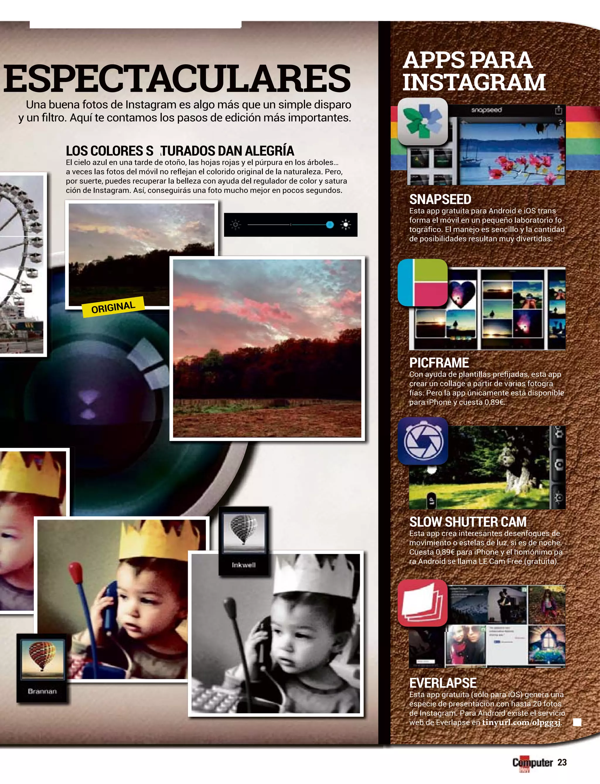 SNAPSEED
Esta app gratuita para Android e iOS trans
forma el móvil en un pequeño laboratorio fo
tográfico. El manejo es sencillo y la cantidad
de posibilidades resultan muy divertidas.
LOS COLORES S TAA URADOS DAN ALEGRÍA
El cielo azul en una tarde de otoño, las hojas rojas y el púrpura en los árboles…
a veces las fotos del móvil no reflejan el colorido original de la naturaleza. Pero,
por suerte, puedes recuperar la belleza con ayuda del regulador de color y satura
ción de Instagram. Así, conseguirás una foto mucho mejor en pocos segundos.
APPS PARA
INSTAGRAM
23
PICFRAME
Con ayuda de plantillas prefijadas, esta app
crear un collage a partir de varias fotogra
fías. Pero la app únicamente está disponible
para iPhone y cuesta 0,89€.
SLOW SHUTTER CAM
Esta app crea interesantes desenfoques de
movimiento o estelas de luz, si es de noche.
Cuesta 0,89€ para iPhone y el homónimo pa
ra Android se llama LE Cam Free (gratuita).
EVERLAPSE
Esta app gratuita (sólo para iOS) genera una
especie de presentación con hasta 20 fotos
de Instagram. Para Android existe el servicio
web de Everlapse en tinyurl.com/olpgg3j.
ESPECTACULARESUna buena fotos de Instagram es algo más que un simple disparo
ORIGINAL
 