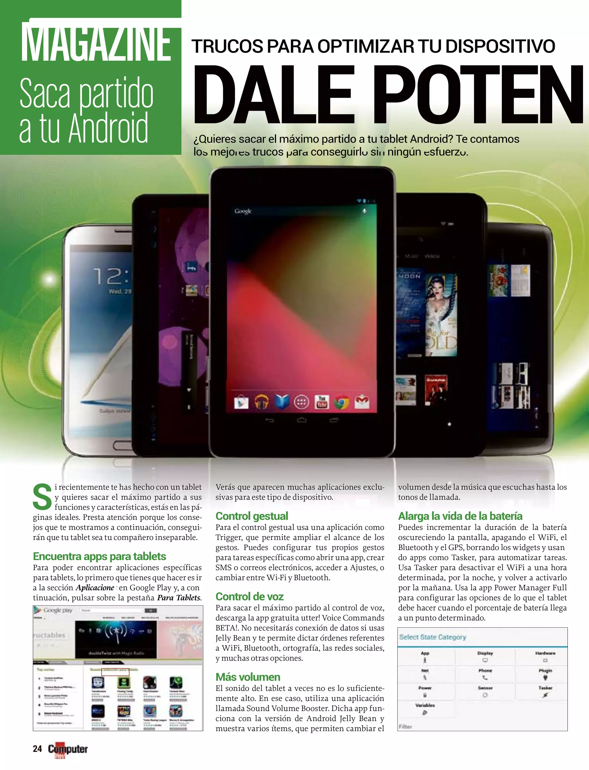 Saca partido
a tu Android
MAGAZINE
24
DALE POTEN¿Quieres sacar el máximo partido a tu tablet Android? Te contamos
lo mejo trucos ar conseguirl si ningún sfuerzlos mejores trucos para conseguirlo sin ningún esfuerzo.
TRUCOSPARAOPTIMIZARTUDISPOSITIVO
S
i recientemente te has hecho con un tablet
y quieres sacar el máximo partido a sus
funciones y características, estás en las pá-
ginnas ideales. Presta atención porque los conse-
joss que te mostramos a continuación, consegui-
ránn que tu tablet sea tu compañero inseparable.
Encuentra apps para tablets
Para poder encontrar aplicaciones específicas
para tablets, lo primero que tienes que hacer es ir
a la sección Aplicacione en Google Play y, a cons
tinuación, pulsar sobre la pestaña Para Tablets.
Verás que aparecen muchas aplicaciones exclu-
sivas para este tipo de dispositivo.
Control gestual
Para el control gestual usa una aplicación como
Trigger, que permite ampliar el alcance de los
gestos. Puedes configurar tus propios gestos
para tareas específicas como abrir una app, crear
SMS o correos electrónicos, acceder a Ajustes, o
cambiar entre Wi-Fi y Bluetooth.
Control de voz
Para sacar el máximo partido al control de voz,
descarga la app gratuita utter! Voice Commands
BETA!. No necesitarás conexión de datos si usas
Jelly Bean y te permite dictar órdenes referentes
a WiFi, Bluetooth, ortografía, las redes sociales,
y muchas otras opciones.
Más volumen
El sonido del tablet a veces no es lo suficiente-
mente alto. En ese caso, utiliza una aplicación
llamada Sound Volume Booster. Dicha app fun-
ciona con la versión de Android Jelly Bean y
muestra varios ítems, que permiten cambiar el
volumen desde la música que escuchas hasta los
tonos de llamada.
Alarga la vida de la batería
Puedes incrementar la duración de la batería
oscureciendo la pantalla, apagando el WiFi, el
Bluetooth y el GPS, borrando los widgets y usan
do apps como Tasker, para automatizar tareas.
Usa Tasker para desactivar el WiFi a una hora
determinada, por la noche, y volver a activarlo
por la mañana. Usa la app Power Manager Full
para configurar las opciones de lo que el tablet
debe hacer cuando el porcentaje de batería llega
a un punto determinado.
 
