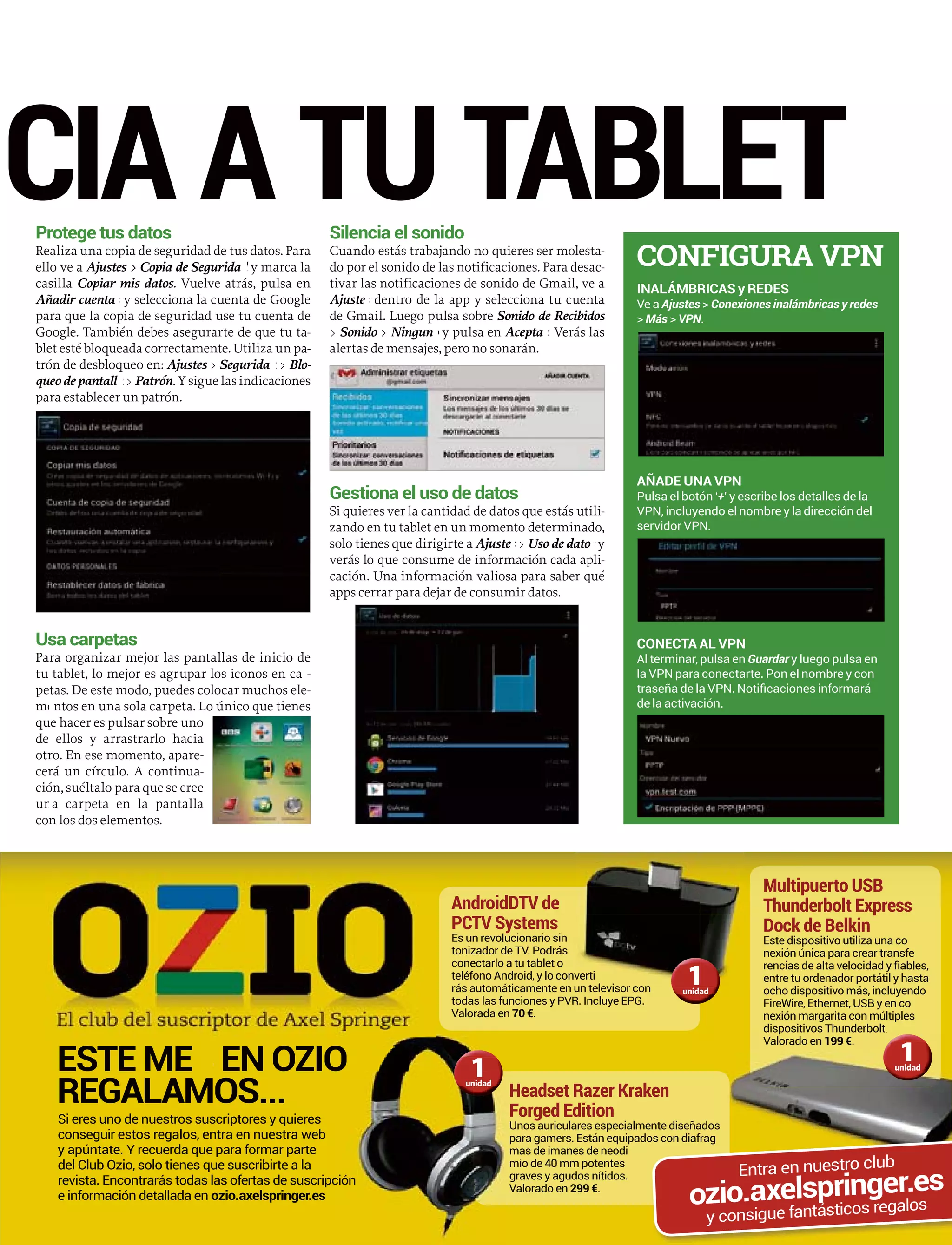 Protege tus datos
aliza una copia de seguridad de tus datos. ParaRe
o ve aell Ajustes > Copia de Segurida y marca lad
sillacas Copiar mis datos. Vuelve atrás, pulsa en
ñadir cuentaAñ y selecciona la cuenta de Googles
ara que la copia de seguridad use tu cuenta depa
oogle. También debes asegurarte de que tu taGo -
et esté bloqueada correctamente. Utiliza un pable -
ón de desbloqueo en:tró Ajustes > Segurida >d Blo-
ueo de pantallqu >a Patrón. Y sigue las indicaciones
ara establecer un patrón.pa
Usa carpetas
ra organizar mejor las pantallas de inicio dePa
tablet, lo mejor es agrupar los iconos en catu -rr
tas. De este modo, puedes colocar muchos elepe -
ntos en una sola carpeta. Lo único que tienesme
ue hacer es pulsar sobre unoqu
ellos y arrastrarlo haciade
ro. En ese momento, apareotr -
rá un círculo. A continuacer -
ón, suéltalo para que se creeció
a carpeta en la pantallaun
n los dos elementos.con
Silencia el sonido
Cuando estás trabajando no quieres ser molesta-
do por el sonido de las notificaciones. Para desac-
tivar las notificaciones de sonido de Gmail, ve a
Ajuste dentro de la app y selecciona tu cuentas
de Gmail. Luego pulsa sobre Sonido de Recibidos
> Sonido >o Ningun y pulsa eno Acepta Verás lasrr
alertas de mensajes, pero no sonarán.
Gestiona el uso de datos
Si quieres ver la cantidad de datos que estás utili-
zando en tu tablet en un momento determinado,
solo tienes que dirigirte a Ajuste >s Uso de dato ys
verás lo que consume de información cada apli-
cación. Una información valiosa para saber qué
apps cerrar para dejar de consumir datos.
ESTE ME ES N OZIO
REGALAMOS...
Si eres uno de nuestros suscriptores y quieres
conseguir estos regalos, entra en nuestra web
y apúntate. Y recuerda que para formar parte
del Club Ozio, solo tienes que suscribirte a la
revista. Encontrarás todas las ofertas de suscripció
e información detallada en ozio.axelspringer.es
Multipuerto USB
Thunderbolt Express
Dock de Belkin
Este dispositivo utiliza una co
nexión única para crear transfe
entre tu ordenador portátil y hasta
ocho dispositivo más, incluyendo
FireWire, Ethernet, USB y en co
nexión margarita con múltiples
dispositivos Thunderbolt
Headset Razer Kraken
Forged Edition
Unos auriculares especialmente diseñados
para gamers. Están equipados con diafrag
mas de imanes de neodi
mio de 40 mm potentes
graves y agudos nítidos.
Valorado en 299 €.
AndroidDTV de
PCTV Systems
Es un revolucionario sin
tonizador de TV. Podrás
conectarlo a tu tablet o
teléfono Android, y lo conv
rás automáticamente en un televisor con
todas las funciones y PVR. Incluye EPG.
Valorada en 70 €.
verti
un televisor con
dispositivos Thunderbolt.
Valorado en 199 €.
s
O
ón
1unidad
1unidad
1unidad
os con diafrag
ozio.axelspringer.esEntra en nuestro club
y consigue fantásticos regalos
CIA A TU TABLET
CONFIGURA VPN
INALÁMBRICAS y REDES
Ve a Ajustes > Conexiones inalámbricas y redes
> Más > VPN.
AÑADE UNA VPN
Pulsa el botón ‘+’ y escribe los detalles de la
VPN, incluyendo el nombre y la dirección del
servidor VPN.
CONECTA AL VPN
Al terminar, pulsa en Guardar y luego pulsa en
la VPN para conectarte. Pon el nombre y con
de la activación.
 