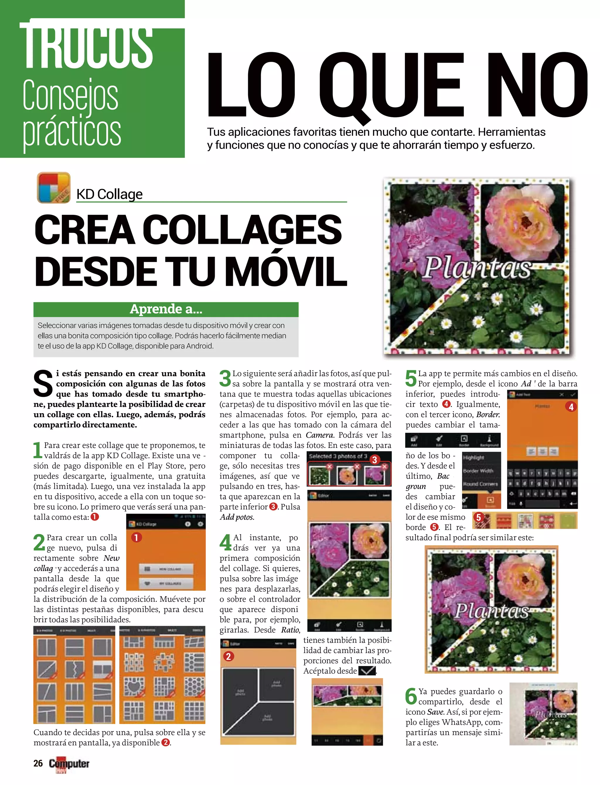 LO QUE NO
S
i estás pensando en crear una bonita
composición con algunas de las fotos
que has tomado desde tu smartpho-
ne, puedes plantearte la posibilidad de crear
un collage con ellas. Luego, además, podrás
compartirlo directamente.
1Para crear este collage que te proponemos, te
valdrás de la app KD Collage. Existe una ve -rr
sión de pago disponible en el Play Store, pero
puedes descargarte, igualmente, una gratuita
(más limitada). Luego, una vez instalada la app
en tu dispositivo, accede a ella con un toque so-
bre su icono. Lo primero que verás será una pan-
talla como esta: 1
2Para crear un colla
ge nuevo, pulsa di
rectamente sobre New
collag y accederás a unae
pantalla desde la que
podrás elegir el diseño y
la distribución de la composición. Muévete por
las distintas pestañas disponibles, para descu
brir todas las posibilidades.
Cuando te decidas por una, pulsa sobre ella y se
mostrará en pantalla, ya disponible 2 .
3Lo siguiente será añadir las fotos, así que pul-
sa sobre la pantalla y se mostrará otra ven-
tana que te muestra todas aquellas ubicaciones
(carpetas) de tu dispositivo móvil en las que tie-
nes almacenadas fotos. Por ejemplo, para ac-
ceder a las que has tomado con la cámara del
smartphone, pulsa en Camera. Podrás ver las
miniaturas de todas las fotos. En este caso, para
componer tu colla-
ge, sólo necesitas tres
imágenes, así que ve
pulsando en tres, has-
ta que aparezcan en la
parte inferior 3 . Pulsa
Add potos.
4Al instante, po
drás ver ya una
primera composición
del collage. Si quieres,
pulsa sobre las imáge
nes para desplazarlas,
o sobre el controlador
que aparece disponi
ble para, por ejemplo,
girarlas. Desde Ratio,
tienes también la posibi-
lidad de cambiar las pro-
porciones del resultado.
Acéptalo desde .
5La app te permite más cambios en el diseño.
Por ejemplo, desde el icono Ad de la barrad
inferior, puedes introdu-
cir texto 4 . Igualmente,
con el tercer icono, Borderrr
puedes cambiar el tama-
ño de los bo -rr
des. Y desde el
último, Backk
groun puedd -
des cambiar
el diseño y co-
lor de ese mismo
borde 5 . El re-
sultado final podría ser similar este:
6Ya puedes guardarlo o
compartirlo, desde el
icono Save. Así, si por ejem-
plo eliges WhatsApp, com-
partirías un mensaje simi-
lar a este.
KD Collageg
Aprende a...
Seleccionar varias imágenes tomadas desde tu dispositivo móvil y crear con
ellas una bonita composición tipo collage. Podrás hacerlo fácilmente median
te el uso de la app KD Collage, disponible para Android.
Tus aplicaciones favoritas tienen mucho que contarte. Herramientas
y funciones que no conocías y que te ahorrarán tiempo y esfuerzo.
Consejos
prácticos
TRUCOS
26
CREA COLLAGES
DESDE TU MÓVIL
1
2
3
4
5
 