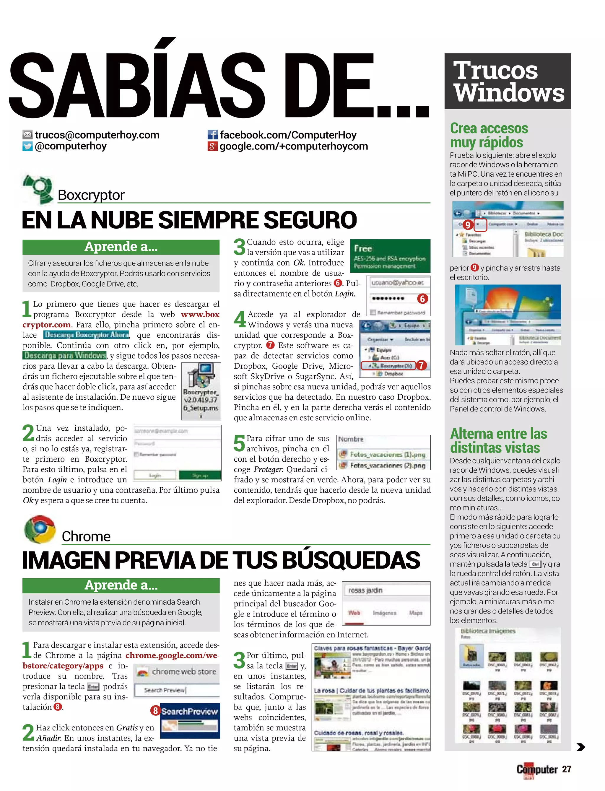 SABÍASDE...
1Lo primero que tienes que hacer es descargar el
programa Boxcryptor desde la web www.box
cryptor.com. Para ello, pincha primero sobre el en-
lace , que encontrarás dis-
ponible. Continúa con otro click en, por ejemplo,
, y sigue todos los pasos necesa-
rios para llevar a cabo la descarga. Obten-
drás un fichero ejecutable sobre el que ten-
drás que hacer doble click, para así acceder
al asistente de instalación. De nuevo sigue
los pasos que se te indiquen.
2Una vez instalado, po-
drás acceder al servicio
o, si no lo estás ya, registrar-
te primero en Boxcryptor.
Para esto último, pulsa en el
botón Login e introduce un
nombre de usuario y una contraseña. Por último pulsa
Ok y espera a que se cree tu cuenta.
3Cuando esto ocurra, elige
la versión que vas a utilizar
y continúa con Ok. Introduce
entonces el nombre de usua-
rio y contraseña anteriores 6 . Pul-
sa directamente en el botón Login.
4Accede ya al explorador de
Windows y verás una nueva
unidad que corresponde a Box-
cryptor. 7 Este software es ca-
paz de detectar servicios como
Dropbox, Google Drive, Micro-
soft SkyDrive o SugarSync. Así,
si pinchas sobre esa nueva unidad, podrás ver aquellos
servicios que ha detectado. En nuestro caso Dropbox.
Pincha en él, y en la parte derecha verás el contenido
que almacenas en este servicio online.
5Para cifrar uno de sus
archivos, pincha en él
con el botón derecho y es-
coge Proteger. Quedará ci-
frado y se mostrará en verde. Ahora, para poder ver su
contenido, tendrás que hacerlo desde la nueva unidad
del explorador. Desde Dropbox, no podrás.
EN LA NUBE SIEMPRE SEGURO
Boxcryptor
Aprende a...
con la ayuda de Boxcryptor. Podrás usarlo con servicios
1Para descargar e instalar esta extensión, accede des-
de Chrome a la página chrome.google.com/we-
bstore/category/apps e in-
troduce su nombre. Tras
presionar la tecla podrás
verla disponible para su ins-
talación 8 .
2Haz click entonces en Gratis y en
Añadir. En unos instantes, la ex-
tensión quedará instalada en tu navegador. Ya no tie-
nes que hacer nada más, ac-
cede únicamente a la página
principal del buscador Goo-
gle e introduce el término o
los términos de los que de-
seas obtener información en Internet.
3Por último, pul-
sa la tecla y,
en unos instantes,
se listarán los re-
sultados. Comprue-
ba que, junto a las
webs coincidentes,
también se muestra
una vista previa de
su página.
IMAGENPREVIADETUSBÚSQUEDAS
Chrome
Aprende a...
Instalar en Chrome la extensión denominada Search
se mostrará una vista previa de su página inicial.
Prueba lo siguiente: abre el explo
rador de Windows o la herramien
ta Mi PC. Una vez te encuentres en
la carpeta o unidad deseada, sitúa
el puntero del ratón en el icono su
perior 9 y pincha y arrastra hasta
el escritorio.
dará ubicado un acceso directo a
esa unidad o carpeta.
Puedes probar este mismo proce
so con otros elementos especiales
del sistema como, por ejemplo, el
Panel de control de Windows.
rador de Windows, puedes visuali
zar las distintas carpetas y archi
vos y hacerlo con distintas vistas:
con sus detalles, como iconos, co
mo miniaturas…
El modo más rápido para lograrlo
consiste en lo siguiente: accede
primero a esa unidad o carpeta cu
seas visualizar. A continuación,
mantén pulsada la tecla y gira
la rueda central del ratón. La vista
actual irá cambiando a medida
ejemplo, a miniaturas más o me
nos grandes o detalles de todos
los elementos.
Crea accesos
muy rápidos
Alterna entre las
distintas vistas
Trucos
Windows
c
27
trucos@computerhoy.com
@computerhoy
facebook.com/ComputerHoy
google.com/+computerhoycom
6
7
9
8
 