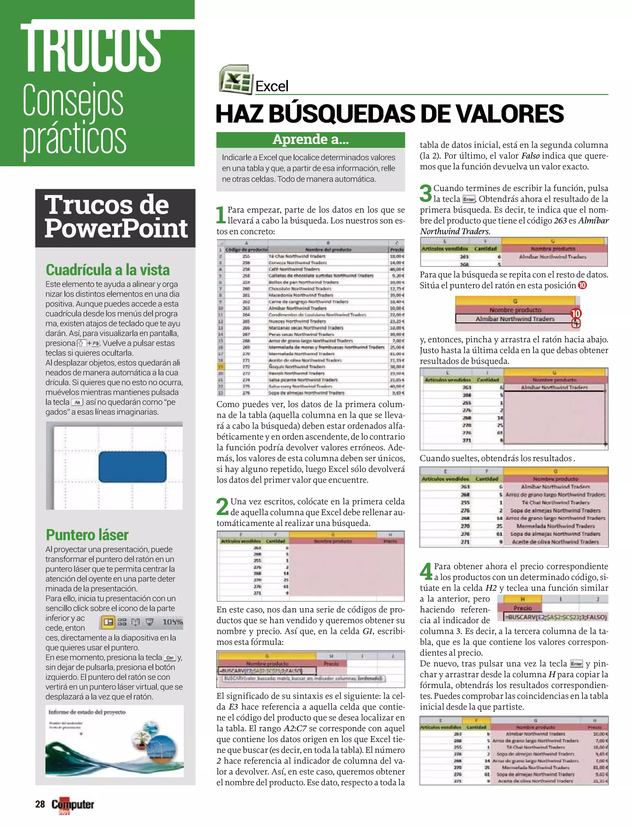1Para empezar, parte de los datos en los que se
llevará a cabo la búsqueda. Los nuestros son es-
tos en concreto:
Como puedes ver, los datos de la primera colum-
na de la tabla (aquella columna en la que se lleva-
rá a cabo la búsqueda) deben estar ordenados alfa-
béticamente y en orden ascendente, de lo contrario
la función podría devolver valores erróneos. Ade-
más, los valores de esta columna deben ser únicos,
si hay alguno repetido, luego Excel sólo devolverá
los datos del primer valor que encuentre.
2Una vez escritos, colócate en la primera celda
de aquella columna que Excel debe rellenar au-
tomáticamente al realizar una búsqueda.
En este caso, nos dan una serie de códigos de pro-
ductos que se han vendido y queremos obtener su
nombre y precio. Así que, en la celda G1, escribi-
mos esta fórmula:
El significado de su sintaxis es el siguiente: la cel-
da E3 hace referencia a aquella celda que contie-
ne el código del producto que se desea localizar en
la tabla. El rango A2:C7 se corresponde con aquel
que contiene los datos origen en los que Excel tie-
ne que buscar (es decir, en toda la tabla). El número
2 hace referencia al indicador de columna del va-
lor a devolver. Así, en este caso, queremos obtener
el nombre del producto. Ese dato, respecto a toda la
tabla de datos inicial, está en la segunda columna
(la 2). Por último, el valor Falso indica que quere-
mos que la función devuelva un valor exacto.
3Cuando termines de escribir la función, pulsa
la tecla . Obtendrás ahora el resultado de la
primera búsqueda. Es decir, te indica que el nom-
bre del producto que tiene el código 263 es Almíbar
Northwind Traders.
Para que la búsqueda se repita con el resto de datos.
Sitúa el puntero del ratón en esta posición 10
y, entonces, pincha y arrastra el ratón hacia abajo.
Justo hasta la última celda en la que debas obtener
resultados de búsqueda.
Cuando sueltes, obtendrás los resultados .
4Para obtener ahora el precio correspondiente
a los productos con un determinado código, si-
túate en la celda H2 y teclea una función similar
a la anterior, pero
haciendo referen-
cia al indicador de
columna 3. Es decir, a la tercera columna de la ta-
bla, que es la que contiene los valores correspon-
dientes al precio.
De nuevo, tras pulsar una vez la tecla y pin-
char y arrastrar desde la columna H para copiar la
fórmula, obtendrás los resultados correspondien-
tes. Puedes comprobar las coincidencias en la tabla
inicial desde la que partiste.
HAZ BÚSQUEDAS DE VALORES
Excel
Aprende a...
ne otras celdas. Todo de manera automática.
Trucos de
PowerPoint
Consejos
prácticos
TRUCOS
28
Este elemento te ayuda a alinear y orga
nizar los distintos elementos en una dia
cuadrícula desde los menús del progra
darán. Así, para visualizarla en pantalla,
presiona + . Vuelve a pulsar estas
neados de manera automática a la cua
muévelos mientras mantienes pulsada
la tecla
gados” a esas líneas imaginarias.
Al proyectar una presentación, puede
transformar el puntero del ratón en un
atención del oyente en una parte deter
minada de la presentación.
Para ello, inicia tu presentación con un
sencillo click sobre el icono de la parte
inferior y ac
cede, enton
ces, directamente a la diapositiva en la
En ese momento, presiona la tecla y,
sin dejar de pulsarla, presiona el botón
Cuadrícula a la vista
Puntero láser
10
 