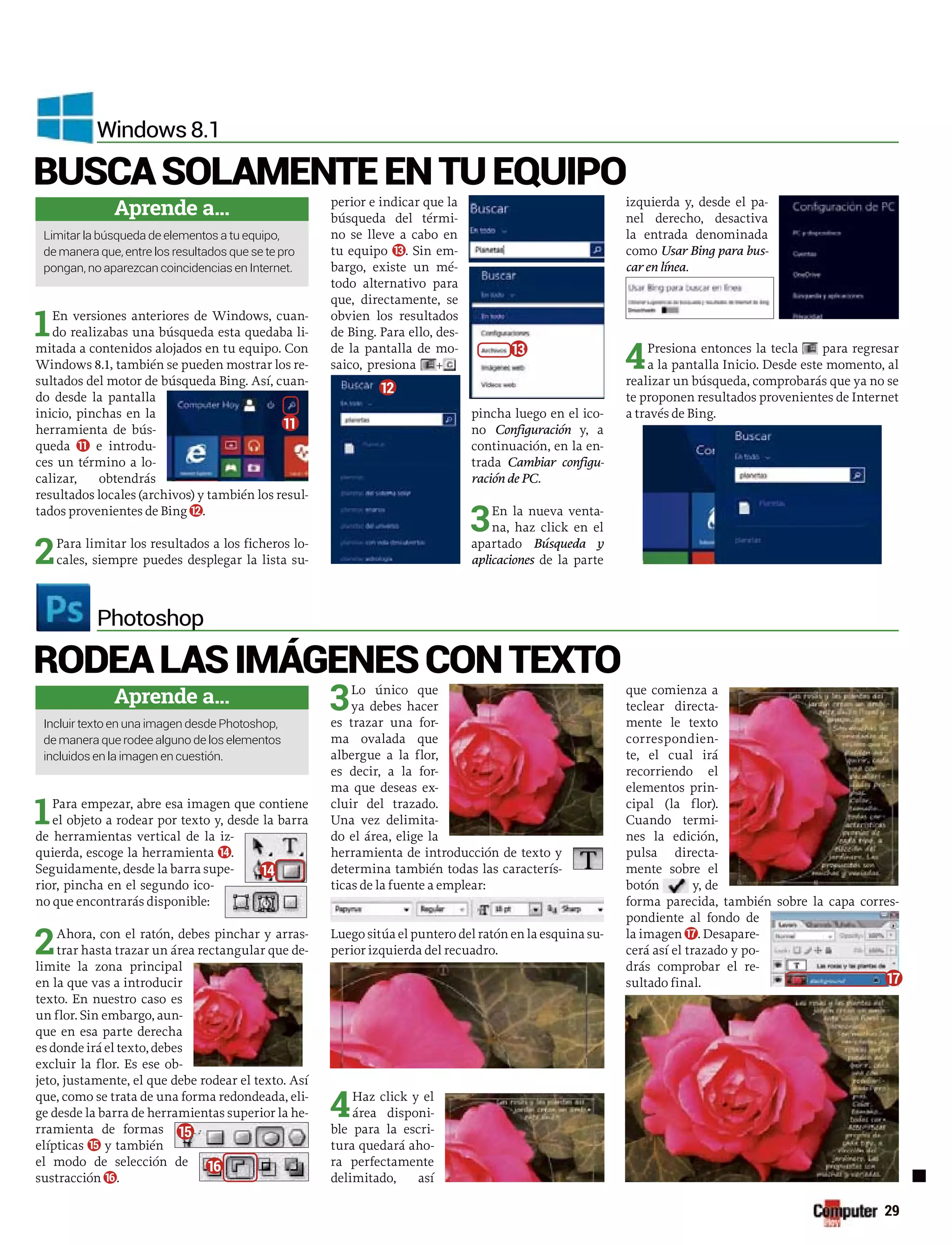 1En versiones anteriores de Windows, cuan-
do realizabas una búsqueda esta quedaba li-
mitada a contenidos alojados en tu equipo. Con
Windows 8.1, también se pueden mostrar los re-
sultados del motor de búsqueda Bing. Así, cuan-
do desde la pantalla
inicio, pinchas en la
herramienta de bús-
queda 11 e introdu-
ces un término a lo-
calizar, obtendrás
resultados locales (archivos) y también los resul-
tados provenientes de Bing 12.
2Para limitar los resultados a los ficheros lo-
cales, siempre puedes desplegar la lista su-
perior e indicar que la
búsqueda del térmi-
no se lleve a cabo en
tu equipo 13. Sin em-
bargo, existe un mé-
todo alternativo para
que, directamente, se
obvien los resultados
de Bing. Para ello, des-
de la pantalla de mo-
saico, presiona +
pincha luego en el ico-
no Configuración y, a
continuación, en la en-
trada Cambiar configu-
ración de PC.
3En la nueva venta-
na, haz click en el
apartado Búsqueda y
aplicaciones de la parte
izquierda y, desde el pa-
nel derecho, desactiva
la entrada denominada
como Usar Bing para bus-
car en línea.
4Presiona entonces la tecla para regresar
a la pantalla Inicio. Desde este momento, al
realizar un búsqueda, comprobarás que ya no se
te proponen resultados provenientes de Internet
a través de Bing.
1Para empezar, abre esa imagen que contiene
el objeto a rodear por texto y, desde la barra
de herramientas vertical de la iz-
quierda, escoge la herramienta 14.
Seguidamente, desde la barra supe-
rior, pincha en el segundo ico-
no que encontrarás disponible:
2Ahora, con el ratón, debes pinchar y arras-
trar hasta trazar un área rectangular que de-
limite la zona principal
en la que vas a introducir
texto. En nuestro caso es
un flor. Sin embargo, aun-
que en esa parte derecha
es donde irá el texto, debes
excluir la flor. Es ese ob-
jeto, justamente, el que debe rodear el texto. Así
que, como se trata de una forma redondeada, eli-
ge desde la barra de herramientas superior la he-
rramienta de formas
elípticas 15 y también
el modo de selección de
sustracción 16.
3Lo único que
ya debes hacer
es trazar una for-
ma ovalada que
albergue a la flor,
es decir, a la for-
ma que deseas ex-
cluir del trazado.
Una vez delimita-
do el área, elige la
herramienta de introducción de texto y
determina también todas las caracterís-
ticas de la fuente a emplear:
Luego sitúa el puntero del ratón en la esquina su-
perior izquierda del recuadro.
4Haz click y el
área disponi-
ble para la escri-
tura quedará aho-
ra perfectamente
delimitado, así
que comienza a
teclear directa-
mente le texto
correspondien-
te, el cual irá
recorriendo el
elementos prin-
cipal (la flor).
Cuando termi-
nes la edición,
pulsa directa-
mente sobre el
botón y, de
forma parecida, también sobre la capa corres-
pondiente al fondo de
la imagen 17. Desapare-
cerá así el trazado y po-
drás comprobar el re-
sultado final.
BUSCASOLAMENTEENTUEQUIPO
RODEALASIMÁGENESCONTEXTO
Windows 8.1
Photoshop
Aprende a...
pongan, no aparezcan coincidencias en Internet.
Aprende a...
Incluir texto en una imagen desde Photoshop,
incluidos en la imagen en cuestión.
11
12
13
17
14
16
15
29
 