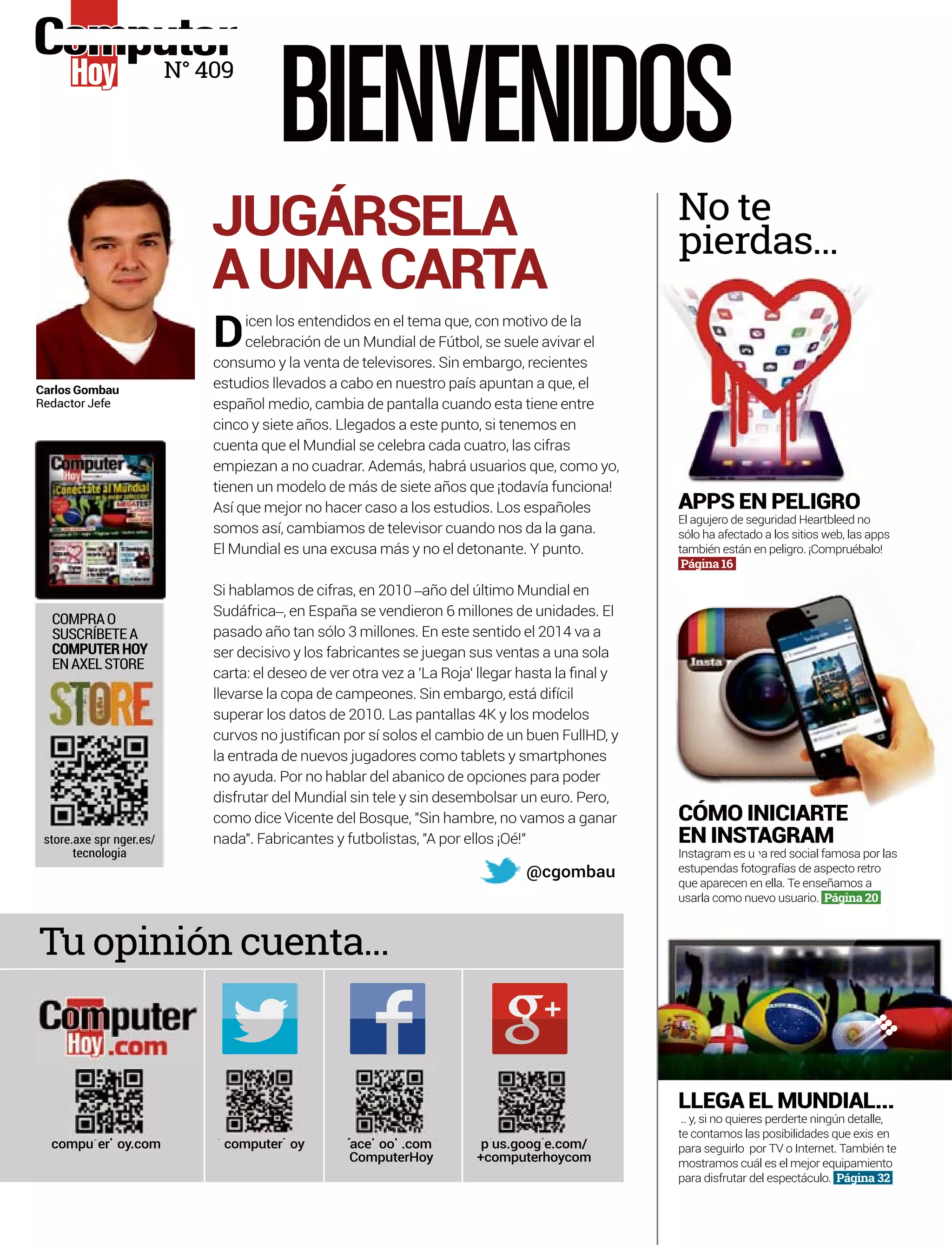 Dicen los entendidos en el tema que, con motivo de la
celebración de un Mundial de Fútbol, se suele avivar el
consumo y la venta de televisores. Sin embargo, recientes
estudios llevados a cabo en nuestro país apuntan a que, el
español medio, cambia de pantalla cuando esta tiene entre
cinco y siete años. Llegados a este punto, si tenemos en
cuenta que el Mundial se celebra cada cuatro, las cifras
empiezan a no cuadrar. Además, habrá usuarios que, como yo,
tienen un modelo de más de siete años que ¡todavía funciona!
Así que mejor no hacer caso a los estudios. Los españoles
somos así, cambiamos de televisor cuando nos da la gana.
El Mundial es una excusa más y no el detonante. Y punto.
Si hablamos de cifras, en 2010 –año del último Mundial en
Sudáfrica–, en España se vendieron 6 millones de unidades. El
pasado año tan sólo 3 millones. En este sentido el 2014 va a
ser decisivo y los fabricantes se juegan sus ventas a una sola
llevarse la copa de campeones. Sin embargo, está difícil
superar los datos de 2010. Las pantallas 4K y los modelos
la entrada de nuevos jugadores como tablets y smartphones
no ayuda. Por no hablar del abanico de opciones para poder
disfrutar del Mundial sin tele y sin desembolsar un euro. Pero,
como dice Vicente del Bosque, "Sin hambre, no vamos a ganar
nada". Fabricantes y futbolistas, "A por ellos ¡Oé!"
JUGÁRSELA
AUNACARTA
@cgombau
store.axe spr nger.es/
tecnologia
Tu opinión cuenta...
No te
pierdas...
COMPRAO
SUSCRÍBETEA
COMPUTERHOY
ENAXELSTORE
Carlos Gombau
Redactor Jefe
BIENVENIDOS
l i
computer oy@ h ace oo .comf b k /
ComputerHoy
compu er oy.comt h p us.goog e.com/l l
+computerhoycom
N° 409
CÓMO INICIARTE
EN INSTAGRAM
Instagram es u a red social famosa por lasna red
estupendas fotografías de aspecto retro
que aparecen en ella. Te enseñamos a
usarla como nuevo usuario. Página 20
APPS EN PELIGRO
sólo ha afectado a los sitios web, las apps
también están en peligro. ¡Compruébalo!
Página 16.
LLEGA EL MUNDIAL...
.. y, si no quieres perderte ningún detalle,e,
te contamos las posibilidades que exis ent
para seguirlo por TV o Internet. También te
mostramos cuál es el mejor equipamiento
para disfrutar del espectáculo. Página 32
 