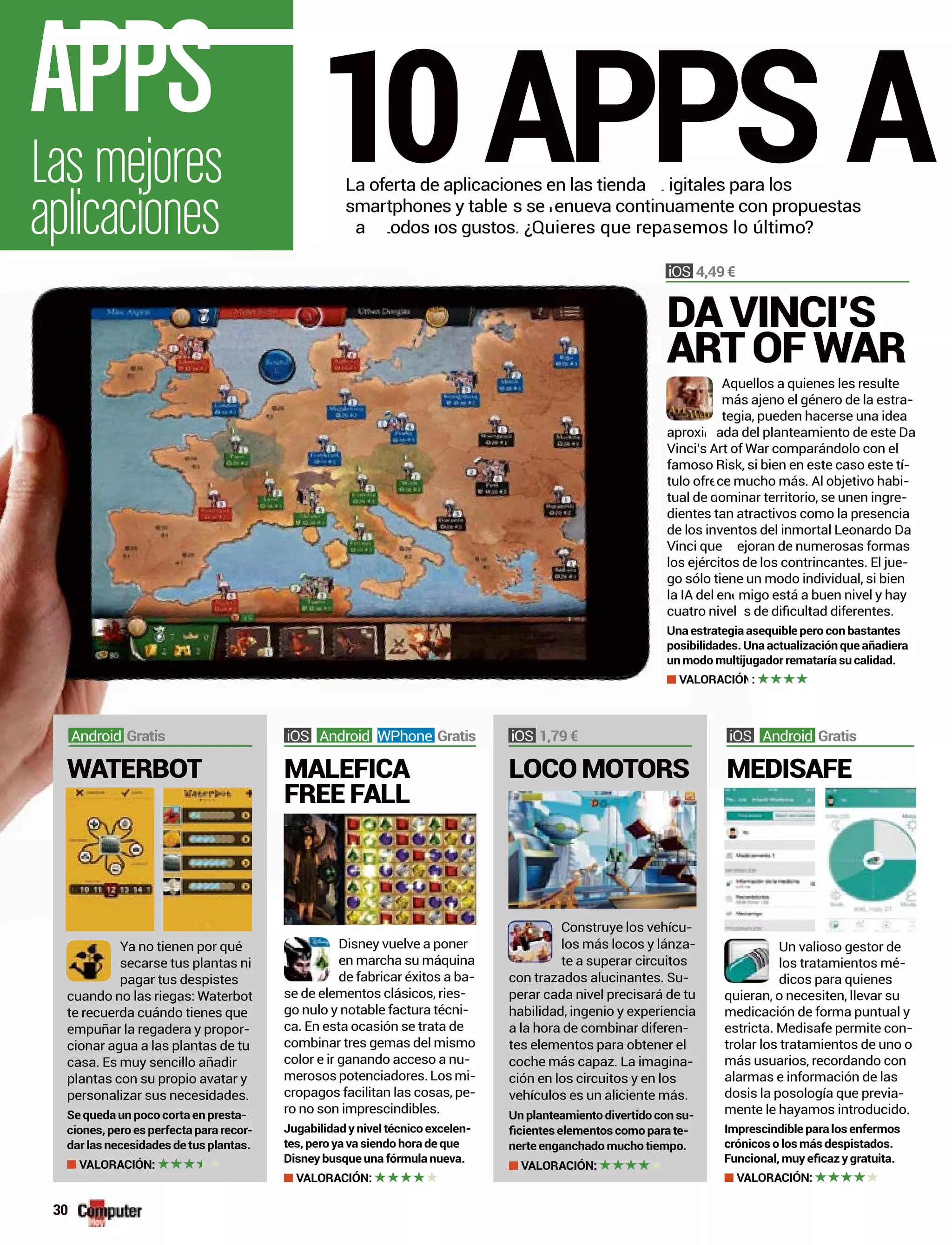Aquellos a quienes les resulte
más ajeno el género de la estra-
tegia, pueden hacerse una idea
aproxi ada del planteamiento de este Da
Vinci’s Art of War comparándolo con el
famoso Risk, si bien en este caso este tí-
tulo ofr ce mucho más. Al objetivo habi-
tual de ominar territorio, se unen ingre-
dientes tan atractivos como la presencia
de los inventos del inmortal Leonardo Da
Vinci que ejoran de numerosas formas
los ejércitos de los contrincantes. El jue-
go sólo tiene un modo individual, si bien
la IA del en migo está a buen nivel y hay
Una estrategia asequible pero con bastantes
posibilidades. Una actualización que añadiera
un modo multijugador remataría su calidad.
VALORACIÓ :
10APPSALa oferta de aplicaciones en las tienda igitales para los
smartphones y table s se enue nuamente con propuestas
a odos os gustos. ¿Quieres que re semos lo último?
30
Las mejores
aplicaciones
APPS
aproxim
Vinci’s
famoso
tulo ofre
tual de d
dientes ta
de los inv
Vinci que m
los ejército
go sólo tien
la IA del ene
Una estrategia
posibilidades.
un modo multiju
VALORACIÓN
s d
ts se renueva continu
p ra todos los gustos. ¿Quieres que repa
Construye los vehícu-
los más locos y lánza-
te a superar circuitos
con trazados alucinantes. Su-
perar cada nivel precisará de tu
habilidad, ingenio y experiencia
a la hora de combinar diferen-
tes elementos para obtener el
coche más capaz. La imagina-
ción en los circuitos y en los
vehículos es un aliciente más.
Un planteamiento divertido con su-
-
nerte enganchado mucho tiempo.
VALORACIÓN:
LOCO MOTORS
1,79 €
Ya no tienen por qué
secarse tus plantas ni
pagar tus despistes
cuando no las riegas: Waterbot
te recuerda cuándo tienes que
empuñar la regadera y propor-
cionar agua a las plantas de tu
casa. Es muy sencillo añadir
plantas con su propio avatar y
personalizar sus necesidades.
Se queda un poco corta en presta-
ciones, pero es perfecta para recor-
dar las necesidades de tus plantas.
VALORACIÓN:
WATERBOT
Android Gratis
Disney vuelve a poner
en marcha su máquina
de fabricar éxitos a ba-
se de elementos clásicos, ries-
go nulo y notable factura técni-
ca. En esta ocasión se trata de
combinar tres gemas del mismo
color e ir ganando acceso a nu-
merosospotenciadores.Losmi-
cropagos facilitan las cosas, pe-
ro no son imprescindibles.
Jugabilidad y nivel técnico excelen-
tes, pero ya va siendo hora de que
Disney busque una fórmula nueva.
VALORACIÓN:
Android WPhone Gratis
MEDISAFE
Un valioso gestor de
los tratamientos mé-
dicos para quienes
quieran, o necesiten, llevar su
medicación de forma puntual y
estricta. Medisafe permite con-
trolar los tratamientos de uno o
más usuarios, recordando con
alarmas e información de las
dosis la posología que previa-
mente le hayamos introducido.
Imprescindible para los enfermos
crónicos o los más despistados.
VALORACIÓN:
Android Gratis
DA VINCI’S
ART OF WAR
4,49 €
MALEFICA
FREE FALL
 