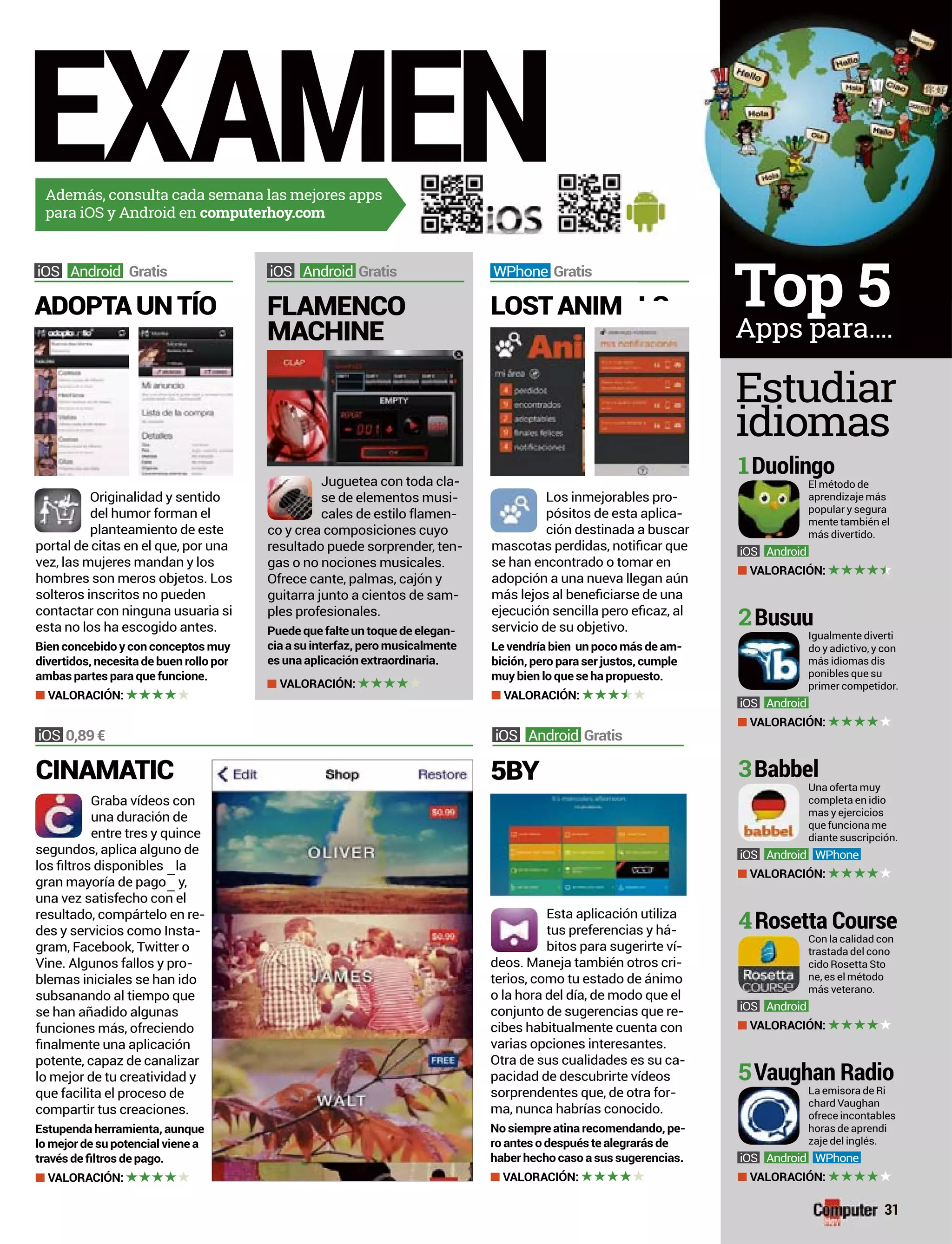 EXAMENAdemás, consulta cada semana las mejores apps
para iOS y Android en computerhoy.com
Juguetea con toda cla-
se de elementos musi-
cales de estilo flamen-
co y crea composiciones cuyo
resultado puede sorprender, ten-
gas o no nociones musicales.
guitarra junto a cientos de sam-
ples profesionales.
Puede que falte un toque de elegan-
cia a su interfaz, pero musicalmente
es una aplicación extraordinaria.
VALORACIÓN:
FLAMENCO
MACHINE
Android Gratis
Los inmejorables pro-
pósitos de esta aplica-
ción destinada a buscar
se han encontrado o tomar en
adopción a una nueva llegan aún
servicio de su objetivo.
Le vendría bien un poco más de am-
bición, pero para ser justos, cumple
muy bien lo que se ha propuesto.
VALORACIÓN:
del humor forman el
planteamiento de este
portal de citas en el que, por una
vez, las mujeres mandan y los
hombres son meros objetos. Los
solteros inscritos no pueden
contactar con ninguna usuaria si
esta no los ha escogido antes.
Bien concebido y con conceptos muy
divertidos, necesita de buen rollo por
ambas partes para que funcione.
VALORACIÓN:
LOST ANIMADOPTA UN TÍO
WPhone GratisAndroid Gratis
Esta aplicación utiliza
tus preferencias y há-
bitos para sugerirte ví-
deos. Maneja también otros cri-
terios, como tu estado de ánimo
o la hora del día, de modo que el
conjunto de sugerencias que re-
cibes habitualmente cuenta con
varias opciones interesantes.
-
pacidad de descubrirte vídeos
sorprendentes que, de otra for-
ma, nunca habrías conocido.
No siempre atina recomendando, pe-
ro antes o después te alegrarás de
haber hecho caso a sus sugerencias.
VALORACIÓN:
5BY
Android Gratis0,89 €
Graba vídeos con
una duración de
entre tres y quince
segundos, aplica alguno de
una vez satisfecho con el
resultado, compártelo en re-
des y servicios como Insta-
gram, Facebook, Twitter o
Vine. Algunos fallos y pro-
blemas iniciales se han ido
subsanando al tiempo que
se han añadido algunas
funciones más, ofreciendo
potente, capaz de canalizar
lo mejor de tu creatividad y
que facilita el proceso de
compartir tus creaciones.
Estupenda herramienta, aunque
lo mejor de su potencial viene a
VALORACIÓN:
CINAMATIC
Estudiar
idiomas
31
Apps para....
Top 5
El método de
aprendizaje más
popular y segura
mente también el
más divertido.
Android
VALORACIÓN:
1Duolingo
Igualmente diverti
do y adictivo, y con
más idiomas dis
ponibles que su
primer competidor.
Android
VALORACIÓN:
2Busuu
Una oferta muy
completa en idio
mas y ejercicios
que funciona me
diante suscripción.
Android WPhone
VALORACIÓN:
3Babbel
Con la calidad con
trastada del cono
cido Rosetta Sto
ne, es el método
más veterano.
Android
VALORACIÓN:
4Rosetta Course
La emisora de Ri
chard Vaughan
ofrece incontables
horas de aprendi
zaje del inglés.
Android WPhone
VALORACIÓN:
5Vaughan Radio
ALS
 