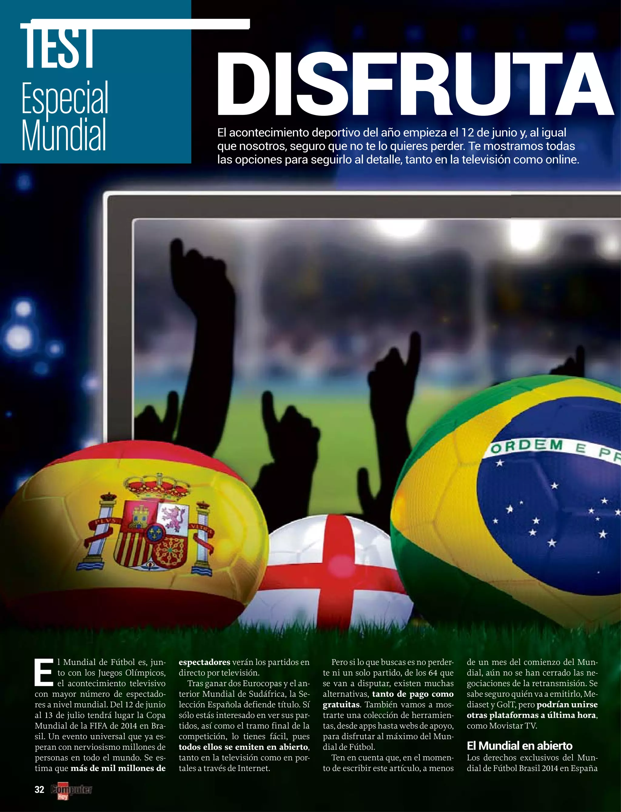 El acontecimiento deportivo del año empieza el 12 de junio y, al igual
que nosotros, seguro que no te lo quieres perder. Te mostramos todas
las opciones para seguirlo al detalle, tanto en la televisión como online.
DISFRUTAEspecial
Mundial
TEST
32
E
l Mundial de Fútbol es, jun-
to con los Juegos Olímpicos,
el acontecimiento televisivo
con mayor número de espectado-
res a nivel mundial. Del 12 de junio
al 13 de julio tendrá lugar la Copa
Mundial de la FIFA de 2014 en Bra-
sil. Un evento universal que ya es-
peran con nerviosismo millones de
personas en todo el mundo. Se es-
tima que más de mil millones de
espectadores verán los partidos en
directo por televisión.
Tras ganar dos Eurocopas y el an-
terior Mundial de Sudáfrica, la Se-
lección Española defiende título. Sí
sólo estás interesado en ver sus par-
tidos, así como el tramo final de la
competición, lo tienes fácil, pues
todos ellos se emiten en abierto,
tanto en la televisión como en por-
tales a través de Internet.
Pero si lo que buscas es no perder-
te ni un solo partido, de los 64 que
se van a disputar, existen muchas
alternativas, tanto de pago como
gratuitas. También vamos a mos-
trarte una colección de herramien-
tas, desde apps hasta webs de apoyo,
para disfrutar al máximo del Mun-
dial de Fútbol.
Ten en cuenta que, en el momen-
to de escribir este artículo, a menos
de un mes del comienzo del Mun-
dial, aún no se han cerrado las ne-
gociaciones de la retransmisión. Se
sabe seguro quién va a emitirlo, Me-
diaset y GolT, pero podrían unirse
otras plataformas a última hora,
como Movistar TV.
El Mundial en abierto
Los derechos exclusivos del Mun-
dial de Fútbol Brasil 2014 en España
 