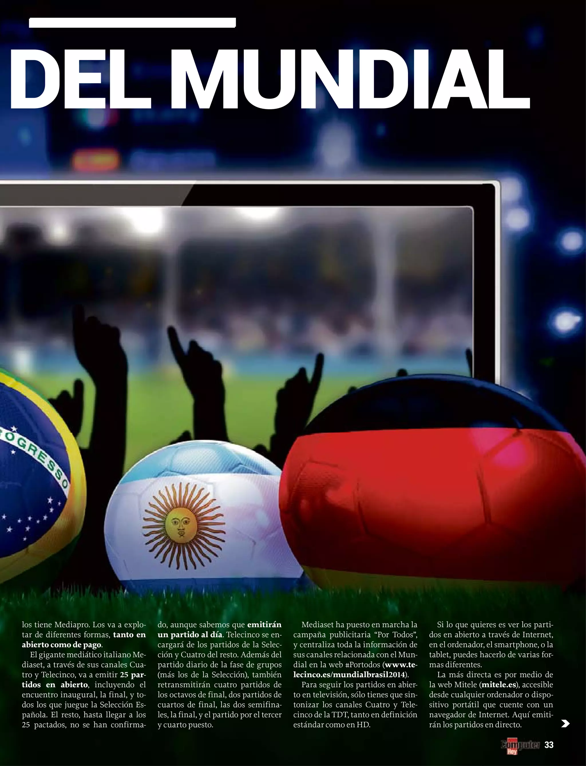 DEL MUNDIAL
33
los tiene Mediapro. Los va a explo-
tar de diferentes formas, tanto en
abierto como de pago.
El gigante mediático italiano Me-
diaset, a través de sus canales Cua-
tro y Telecinco, va a emitir 25 par-
tidos en abierto, incluyendo el
encuentro inaugural, la final, y to-
dos los que juegue la Selección Es-
pañola. El resto, hasta llegar a los
25 pactados, no se han confirma-
do, aunque sabemos que emitirán
un partido al día. Telecinco se en-
cargará de los partidos de la Selec-
ción y Cuatro del resto. Además del
partido diario de la fase de grupos
(más los de la Selección), también
retransmitirán cuatro partidos de
los octavos de final, dos partidos de
cuartos de final, las dos semifina-
les, la final, y el partido por el tercer
y cuarto puesto.
Mediaset ha puesto en marcha la
campaña publicitaria “Por Todos”,
y centraliza toda la información de
sus canales relacionada con el Mun-
dial en la web #Portodos (www.te-
lecinco.es/mundialbrasil2014).
Para seguir los partidos en abier-
to en televisión, sólo tienes que sin-
tonizar los canales Cuatro y Tele-
cinco de la TDT, tanto en definición
estándar como en HD.
Si lo que quieres es ver los parti-
dos en abierto a través de Internet,
en el ordenador, el smartphone, o la
tablet, puedes hacerlo de varias for-
mas diferentes.
La más directa es por medio de
la web Mitele (mitele.es), accesible
desde cualquier ordenador o dispo-
sitivo portátil que cuente con un
navegador de Internet. Aquí emiti-
rán los partidos en directo. c
 