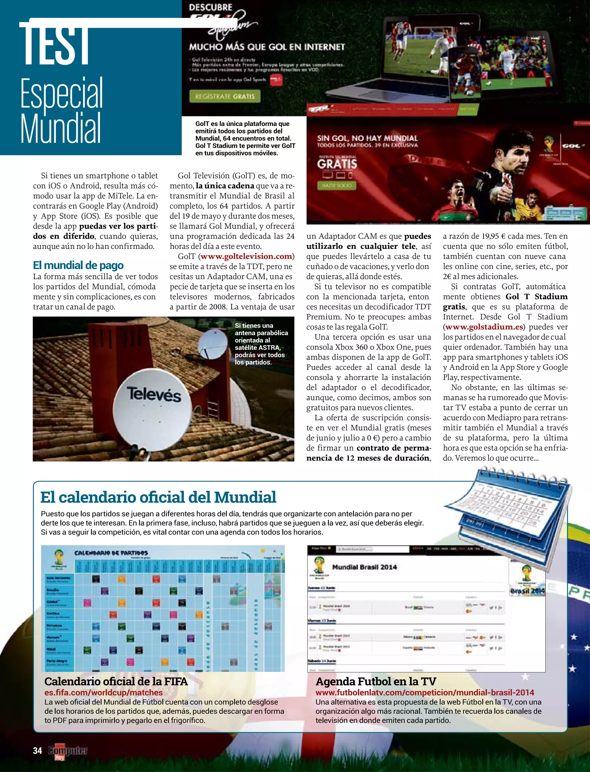 Si tienes un smartphone o tablet
con iOS o Android, resulta más có-
modo usar la app de MiTele. La en-
contrarás en Google Play (Android)
y App Store (iOS). Es posible que
desde la app puedas ver los parti-
dos en diferido, cuando quieras,
aunque aún no lo han confirmado.
El mundial de pago
La forma más sencilla de ver todos
los partidos del Mundial, cómoda
mente y sin complicaciones, es con
tratar un canal de pago.
Gol Televisión (GolT) es, de mo-
mento, la única cadena que va a rea -
transmitir el Mundial de Brasil al
completo, los 64 partidos. A partir
del 19 de mayo y durante dos meses,
se llamará Gol Mundial, y ofrecerá
una programación dedicada las 24
horas del día a este evento.
GolT ((www.goltelevision.com)
se emite a través de la TDT, pero ne
cesitas un Adaptador CAM, una es
pecie de tarjeta que se inserta en los
televisores modernos, fabricados
a partir de 2008. La ventaja de usar
un Adaptador CAM es que puedes
utilizarlo en cualquier tele, así
que puedes llevártelo a casa de tu
cuñado o de vacaciones, y verlo don
de quieras, allá donde estés.
Si tu televisor no es compatible
con la mencionada tarjeta, enton
ces necesitas un decodificador TDT
Premium. No te preocupes: ambas
cosas te las regala GolT.
Una tercera opción es usar una
consola Xbox 360 o Xbox One, pues
ambas disponen de la app de GolT.
Puedes acceder al canal desde la
consola y ahorrarte la instalación
del adaptador o el decodificador,
aunque, como decimos, ambos son
gratuitos para nuevos clientes.
La oferta de suscripción consis-
te en ver el Mundial gratis (meses
de junio y julio a 0 €) pero a cambio
de firmar un contrato de perma-
nencia de 12 meses de duración,
a razón de 19,95 € cada mes. Ten en
cuenta que no sólo emiten fútbol,
también cuentan con nueve cana
les online con cine, series, etc., por
2€ al mes adicionales.
Si contratas GolT, automática
mente obtienes Gol T Stadium
gratis, que es su plataforma de
Internet. Desde Gol T Stadium
((www.golstadium.es) puedes ver
los partidos en el navegador de cual
quier ordenador. También hay una
app para smartphones y tablets iOS
y Android en la App Store y Google
Play, respectivamente.
No obstante, en las últimas se-
manas se ha rumoreado que Movis-
tar TV estaba a punto de cerrar un
acuerdo con Mediapro para retrans-
mitir también el Mundial a través
de su plataforma, pero la última
a es e esta opción se ha enfria-
GolT es la única plataforma que
emitirá todos los partidos delemitirá todos los partidos del
Mundial, 64 encuentros en total.
Gol T Stadium te permite ver GolT
en tus dispositivos móviles.
Especial
Mundial
TEST
34
Puesto que los partidos se juegan a diferentes horas del día, tendrás que organizarte con antelación para no per
derte los que te interesan. En la primera fase, incluso, habrá partidos que se jueguen a la vez, así que deberás elegir.
Si vas a seguir la competición, es vital contar con una agenda con todos los horarios.
de los horarios de los partidos que, además, puedes descargar en forma organización algo más racional. También te recuerda los canales de
televisión en donde emiten cada partido.
Si tienes una
antena parabólica
orientada al
satélite ASTRA,
podrás ver todos
los partidos.
hora es que esta opción se h
do. Veremos lo que ocurre...
 