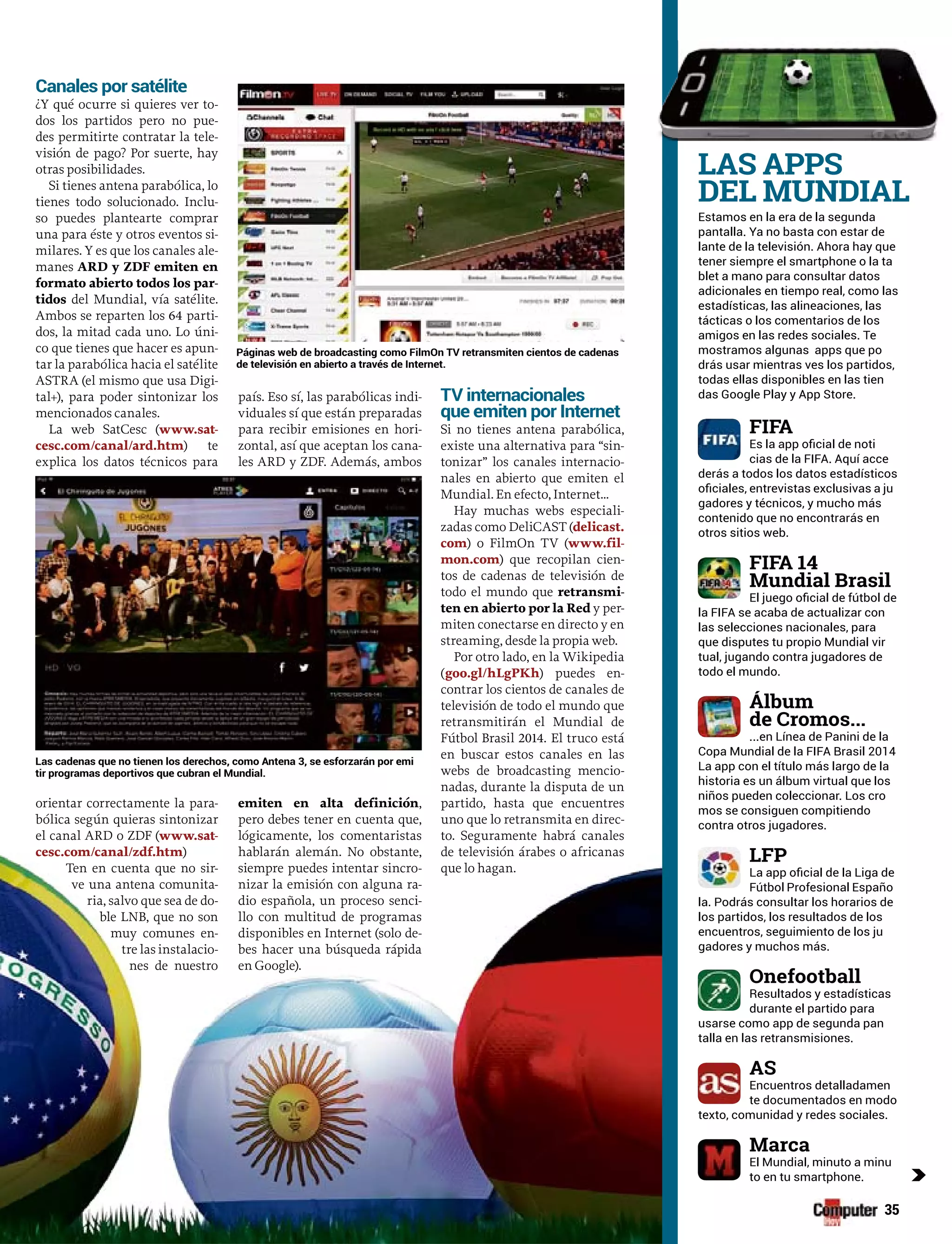 35
Estamos en la era de la segunda
pantalla. Ya no basta con estar de
lante de la televisión. Ahora hay que
tener siempre el smartphone o la ta
blet a mano para consultar datos
adicionales en tiempo real, como las
estadísticas, las alineaciones, las
tácticas o los comentarios de los
amigos en las redes sociales. Te
mostramos algunas apps que po
drás usar mientras ves los partidos,
todas ellas disponibles en las tien
das Google Play y App Store.
derás a todos los datos estadísticos
gadores y técnicos, y mucho más
contenido que no encontrarás en
otros sitios web.
las selecciones nacionales, para
tual, jugando contra jugadores de
todo el mundo.
...en Línea de Panini de la
La app con el título más largo de la
historia es un álbum virtual que los
niños pueden coleccionar. Los cro
mos se consiguen compitiendo
contra otros jugadores.
la. Podrás consultar los horarios de
los partidos, los resultados de los
encuentros, seguimiento de los ju
gadores y muchos más.
Resultados y estadísticas
durante el partido para
usarse como app de segunda pan
talla en las retransmisiones.
Encuentros detalladamen
te documentados en modo
to en tu smartphone.
Canales por satélite
¿Y qué ocurre si quieres ver to-
dos los partidos pero no pue-
des permitirte contratar la tele-
visión de pago? Por suerte, hay
otras posibilidades.
Si tienes antena parabólica, lo
tienes todo solucionado. Inclu-
so puedes plantearte comprar
una para éste y otros eventos si-
milares. Y es que los canales ale-
manes ARD y ZDF emiten en
formato abierto todos los par-
tidos del Mundial, vía satélite.
Ambos se reparten los 64 parti-
dos, la mitad cada uno. Lo úni-
co que tienes que hacer es apun-
tar la parabólica hacia el satélite
ASTRA (el mismo que usa Digi-
tal+), para poder sintonizar los
mencionados canales.
La web SatCesc (www.sat-
cesc.com/canal/ard.htm) te
explica los datos técnicos para
orientar correctamente la para-
bólica según quieras sintonizar
el canal ARD o ZDF (www.sat-
cesc.com/canal/zdf.htm)
Ten en cuenta que no sir-
ve una antena comunita-
ria, salvo que sea de do-
ble LNB, que no son
muy comunes en-
tre las instalacio-
nes de nuestro
país. Eso sí, las parabólicas indi-
viduales sí que están preparadas
para recibir emisiones en hori-
zontal, así que aceptan los cana-
les ARD y ZDF. Además, ambos
emiten en alta definición,
pero debes tener en cuenta que,
lógicamente, los comentaristas
hablarán alemán. No obstante,
siempre puedes intentar sincro-
nizar la emisión con alguna ra-
dio española, un proceso senci-
llo con multitud de programas
disponibles en Internet (solo de-
bes hacer una búsqueda rápida
en Google).
TV internacionales
que emiten por Internet
Si no tienes antena parabólica,
existe una alternativa para “sin-
tonizar” los canales internacio-
nales en abierto que emiten el
Mundial. En efecto, Internet...
Hay muchas webs especiali-
zadas como DeliCAST (delicast.
com) o FilmOn TV (www.fil-
mon.com) que recopilan cien-
tos de cadenas de televisión de
todo el mundo que retransmi-
ten en abierto por la Red y per-
miten conectarse en directo y en
streaming, desde la propia web.
Por otro lado, en la Wikipedia
(goo.gl/hLgPKh) puedes en-
contrar los cientos de canales de
televisión de todo el mundo que
retransmitirán el Mundial de
Fútbol Brasil 2014. El truco está
en buscar estos canales en las
webs de broadcasting mencio-
nadas, durante la disputa de un
partido, hasta que encuentres
uno que lo retransmita en direc-
to. Seguramente habrá canales
de televisión árabes o africanas
que lo hagan.
de televisión en abierto a través de Internet.
c
tir programas deportivos que cubran el Mundial.
 