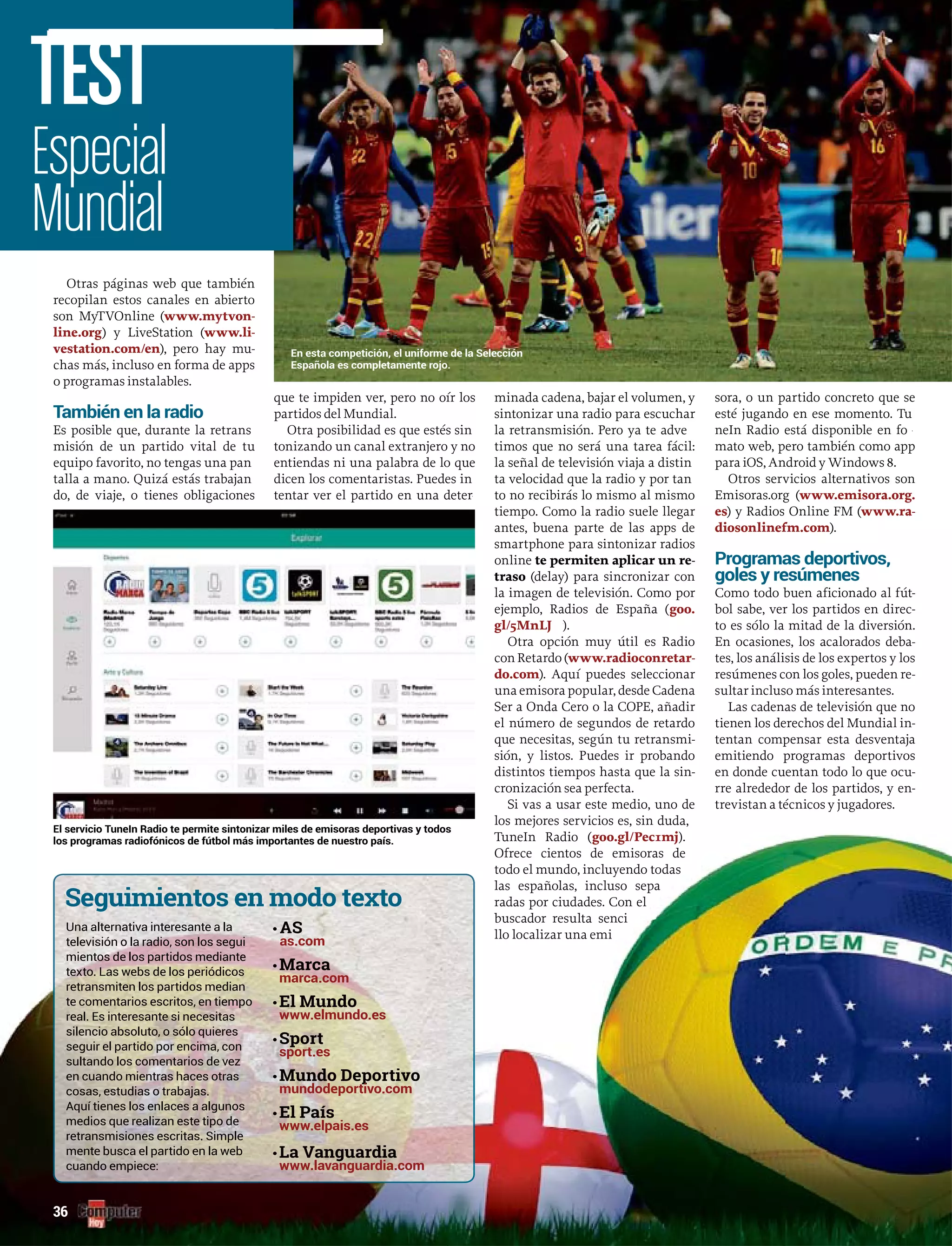 Otras páginas web que también
recopilan estos canales en abierto
son MyTVOnline (www.mytvon-
line.org) y LiveStation (www.li-
vestation.com/en), pero hay mu-
chas más, incluso en forma de apps
o programas instalables.
También en la radio
Es posible que, durante la retrans
misión de un partido vital de tu
equipo favorito, no tengas una pan
talla a mano. Quizá estás trabajan
do, de viaje, o tienes obligaciones
que te impiden ver, pero no oír los
partidos del Mundial.
Otra posibilidad es que estés sin
tonizando un canal extranjero y no
entiendas ni una palabra de lo que
dicen los comentaristas. Puedes in
tentar ver el partido en una deterrr
minada cadena, bajar el volumen, y
sintonizar una radio para escuchar
la retransmisión. Pero ya te adverr
timos que no será una tarea fácil:
la señal de televisión viaja a distin
ta velocidad que la radio y por tan
to no recibirás lo mismo al mismo
tiempo. Como la radio suele llegar
antes, buena parte de las apps de
smartphone para sintonizar radios
online te permiten aplicar un re-
traso (delay) para sincronizar con
la imagen de televisión. Como por
ejemplo, Radios de España (goo.
gl/5MnLJ ).ww
Otra opción muy útil es Radio
con Retardo (www.radioconretar-
do.com). Aquí puedes seleccionar
una emisora popular, desde Cadena
Ser a Onda Cero o la COPE, añadir
el número de segundos de retardo
que necesitas, según tu retransmi-
sión, y listos. Puedes ir probando
distintos tiempos hasta que la sin-
cronización sea perfecta.
Si vas a usar este medio, uno de
los mejores servicios es, sin duda,
TuneIn Radio (goo.gl/Pec1mj).
Ofrece cientos de emisoras de
todo el mundo, incluyendo todas
las españolas, incluso sepa
radas por ciudades. Con el
buscador resulta senci
llo localizar una emi
sora, o un partido concreto que se
esté jugando en ese momento. Tu
neIn Radio está disponible en forr
mato web, pero también como app
para iOS, Android y Windows 8.
Otros servicios alternativos son
Emisoras.org (www.emisora.org.
es) y Radios Online FM (www.ra-
diosonlinefm.com).
Programas deportivos,
goles y resúmenes
Como todo buen aficionado al fút-
bol sabe, ver los partidos en direc-
to es sólo la mitad de la diversión.
En ocasiones, los acalorados deba-
tes, los análisis de los expertos y los
resúmenes con los goles, pueden re-
sultar incluso más interesantes.
Las cadenas de televisión que no
tienen los derechos del Mundial in-
tentan compensar esta desventaja
emitiendo programas deportivos
en donde cuentan todo lo que ocu-
rre alrededor de los partidos, y en-
trevistan a técnicos y jugadores.
En esta competición, el uniforme de la Selección
Española es completamente rojo.
Especial
Mundial
TEST
36
Una alternativa interesante a la
televisión o la radio, son los segui
mientos de los partidos mediante
retransmiten los partidos median
te comentarios escritos, en tiempo
real. Es interesante si necesitas
silencio absoluto, o sólo quieres
seguir el partido por encima, con
sultando los comentarios de vez
en cuando mientras haces otras
cosas, estudias o trabajas.
Aquí tienes los enlaces a algunos
medios que realizan este tipo de
retransmisiones escritas. Simple
mente busca el partido en la web
cuando empiece:
•
as.com
•
marca.com
•
•
sport.es
•
mundodeportivo.com
•
•
los programas radiofónicos de fútbol más importantes de nuestro país.
 
