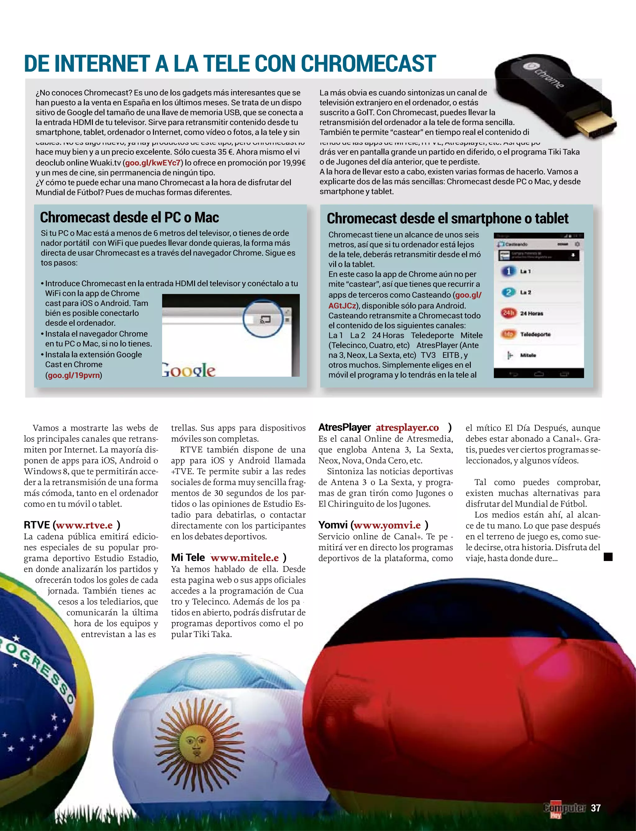 37
DE INTERNET A LA TELE CON CHROMECAST
Chromecast desde el PC o Mac Chromecast desde el smartphone o tablet
¿No conoces Chromecast? Es uno de los gadgets más interesantes que se
cables. No es algo nuevo, ya hay productos de este tipo, pero Chromecast lo
deoclub online Wuaki.tv (
¿Y cómo te puede echar una mano Chromecast a la hora de disfrutar del
La más obvia es cuando sintonizas un canal de
suscrito a GolT. Con Chromecast, puedes lleva
retransmisión del ordenador a la tele de forma
También te permite “castear” en tiempo real el
drás ver en pantalla grande un partido en diferido, o el programa Tiki Taka
o de Jugones del día anterior, que te perdiste.
smartphone y tablet.
directa de usar Chromecast es a través del navegador Chrome. Sigue es
tos pasos:
•
cast para iOS o Android. Tam
bién es posible conectarlo
desde el ordenador.
•
•
Cast en Chrome
( )
Chromecast tiene un alcance de unos seis
metros, así que si tu ordenador está lejos
de la tele, deberás retransmitir desde el mó
vil o la tablet.
mite “castear”, así que tienes que recurrir a
apps de terceros como Casteando (
), disponible sólo para Android.
Casteando retransmite a Chromecast todo
el contenido de los siguientes canales:
(Telecinco, Cuatro, etc) AtresPlayer (Ante
otros muchos. Simplemente eliges en el
móvil el programa y lo tendrás en la tele al
e
r la
sencilla.
contenido di
Vamos a mostrarte las webs de
los principales canales que retrans-
miten por Internet. La mayoría dis-
ponen de apps para iOS, Android o
Windows 8, que te permitirán acce-
der a la retransmisión de una forma
más cómoda, tanto en el ordenador
como en tu móvil o tablet.
RTVE ((www.rtve.e )s
La cadena pública emitirá edicio-
nes especiales de su popular pro-
grama deportivo Estudio Estadio,
en donde analizarán los partidos y
ofrecerán todos los goles de cada
jornada. También tienes ac
cesos a los telediarios, que
comunicarán la última
hora de los equipos y
entrevistan a las es
trellas. Sus apps para dispositivos
móviles son completas.
RTVE también dispone de una
app para iOS y Android llamada
+TVE. Te permite subir a las redes
sociales de forma muy sencilla frag-
mentos de 30 segundos de los par-rr
tidos o las opiniones de Estudio Es-
tadio para debatirlas, o contactar
directamente con los participantes
en los debates deportivos.
Mi Tele (www.mitele.e )ss
Ya hemos hablado de ella. Desde
esta pagina web o sus apps oficiales
accedes a la programación de Cua
tro y Telecinco. Además de los parr
tidos en abierto, podrás disfrutar de
programas deportivos como el po
pular Tiki Taka.
AtresPlayer (atresplayer.co )mm
Es el canal Online de Atresmedia,
que engloba Antena 3, La Sexta,
Neox, Nova, Onda Cero, etc.
Sintoniza las noticias deportivas
de Antena 3 o La Sexta, y progra-
mas de gran tirón como Jugones o
El Chiringuito de los Jugones.
www.yomvi.e )ss
Servicio online de Canal+. Te pe -rr
mitirá ver en directo los programas
deportivos de la plataforma, como
el mítico El Día Después, aunque
debes estar abonado a Canal+. Gra-
tis, puedes ver ciertos programas se-
leccionados, y algunos vídeos.
Tal como puedes comprobar,
existen muchas alternativas para
disfrutar del Mundial de Fútbol.
Los medios están ahí, al alcan-
ce de tu mano. Lo que pase después
en el terreno de juego es, como sue-
le decirse, otra historia. Disfruta del
viaje, hasta donde dure...
 