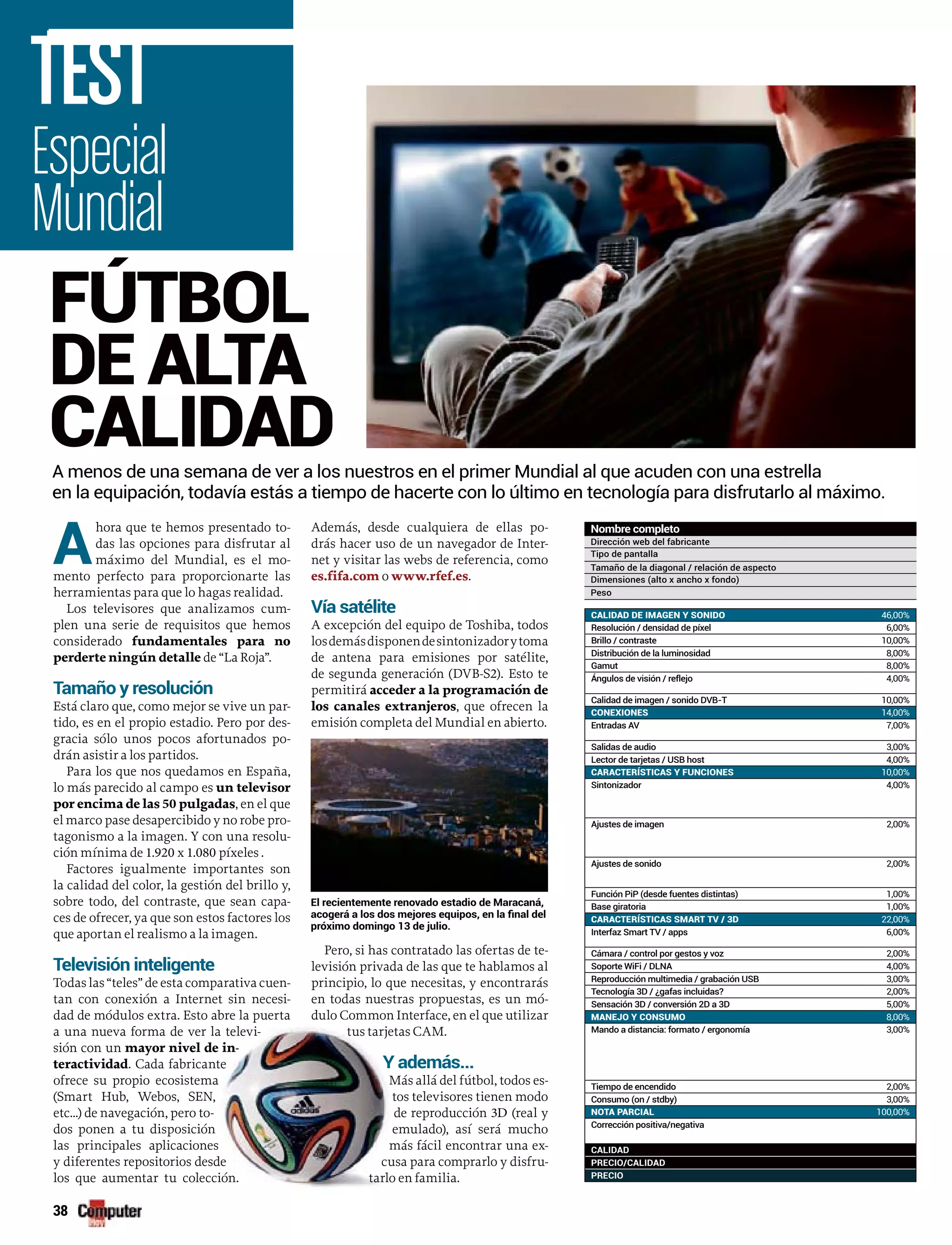 38
Especial
Mundial
TEST
Nombre completo
Dirección web del fabricante
Tipo de pantalla
Tamaño de la diagonal / relación de aspecto
Dimensiones (alto x ancho x fondo)
Peso
A
hora que te hemos presentado to-
das las opciones para disfrutar al
máximo del Mundial, es el mo-
mento perfecto para proporcionarte las
herramientas para que lo hagas realidad.
Los televisores que analizamos cum-
plen una serie de requisitos que hemos
considerado fundamentales para no
perderte ningún detalle de “La Roja”.
Tamaño y resolución
Está claro que, como mejor se vive un par-
tido, es en el propio estadio. Pero por des-
gracia sólo unos pocos afortunados po-
drán asistir a los partidos.
Para los que nos quedamos en España,
lo más parecido al campo es un televisor
por encima de las 50 pulgadas, en el que
el marco pase desapercibido y no robe pro-
tagonismo a la imagen. Y con una resolu-
ción mínima de 1.920 x 1.080 píxeles .
Factores igualmente importantes son
la calidad del color, la gestión del brillo y,
sobre todo, del contraste, que sean capa-
ces de ofrecer, ya que son estos factores los
que aportan el realismo a la imagen.
Televisión inteligente
Todas las “teles” de esta comparativa cuen-
tan con conexión a Internet sin necesi-
dad de módulos extra. Esto abre la puerta
a una nueva forma de ver la televi-
sión con un mayor nivel de in-
teractividad. Cada fabricante
ofrece su propio ecosistema
(Smart Hub, Webos, SEN,
etc...) de navegación, pero to-
dos ponen a tu disposición
las principales aplicaciones
y diferentes repositorios desde
los que aumentar tu colección.
Además, desde cualquiera de ellas po-
drás hacer uso de un navegador de Inter-
net y visitar las webs de referencia, como
es.fifa.com o www.rfef.es.
Vía satélite
A excepción del equipo de Toshiba, todos
losdemásdisponendesintonizadorytoma
de antena para emisiones por satélite,
de segunda generación (DVB-S2). Esto te
permitirá acceder a la programación de
los canales extranjeros, que ofrecen la
emisión completa del Mundial en abierto.
Pero, si has contratado las ofertas de te-
levisión privada de las que te hablamos al
principio, lo que necesitas, y encontrarás
en todas nuestras propuestas, es un mó-
dulo Common Interface, en el que utilizar
tus tarjetas CAM.
Y además...
Más allá del fútbol, todos es-
tos televisores tienen modo
de reproducción 3D (real y
emulado), así será mucho
más fácil encontrar una ex-
cusa para comprarlo y disfru-
tarlo en familia.
A menos de una semana de ver a los nuestros en el primer Mundial al que acuden con una estrella
en la equipación, todavía estás a tiempo de hacerte con lo último en tecnología para disfrutarlo al máximo.
FÚTBOL
DE ALTA
CALIDAD
El recientemente renovado estadio de Maracaná,
próximo domingo 13 de julio.
CALIDAD DE IMAGEN Y SONIDO 46,00%
Resolución / densidad de píxel 6,00%
Brillo / contraste 10,00%
Distribución de la luminosidad 8,00%
Gamut 8,00%
Ángulos de visión / reflejo 4,00%
Calidad de imagen / sonido DVB-T 10,00%
CONEXIONES 14,00%
Entradas AV 7,00%
Salidas de audio 3,00%
Lector de tarjetas / USB host 4,00%
CARACTERÍSTICAS Y FUNCIONES 10,00%
Sintonizador 4,00%
Ajustes de imagen 2,00%
Ajustes de sonido 2,00%
Función PiP (desde fuentes distintas) 1,00%
Base giratoria 1,00%
CARACTERÍSTICAS SMART TV / 3D 22,00%
Interfaz Smart TV / apps 6,00%
Cámara / control por gestos y voz 2,00%
Soporte WiFi / DLNA 4,00%
Reproducción multimedia / grabación USB 3,00%
Tecnología 3D / ¿gafas incluidas? 2,00%
Sensación 3D / conversión 2D a 3D 5,00%
MANEJO Y CONSUMO 8,00%
Mando a distancia: formato / ergonomía 3,00%
Tiempo de encendido 2,00%
Consumo (on / stdby) 3,00%
NOTA PARCIAL 100,00%
Corrección positiva/negativa
CALIDAD
PRECIO/CALIDAD
PRECIO
 