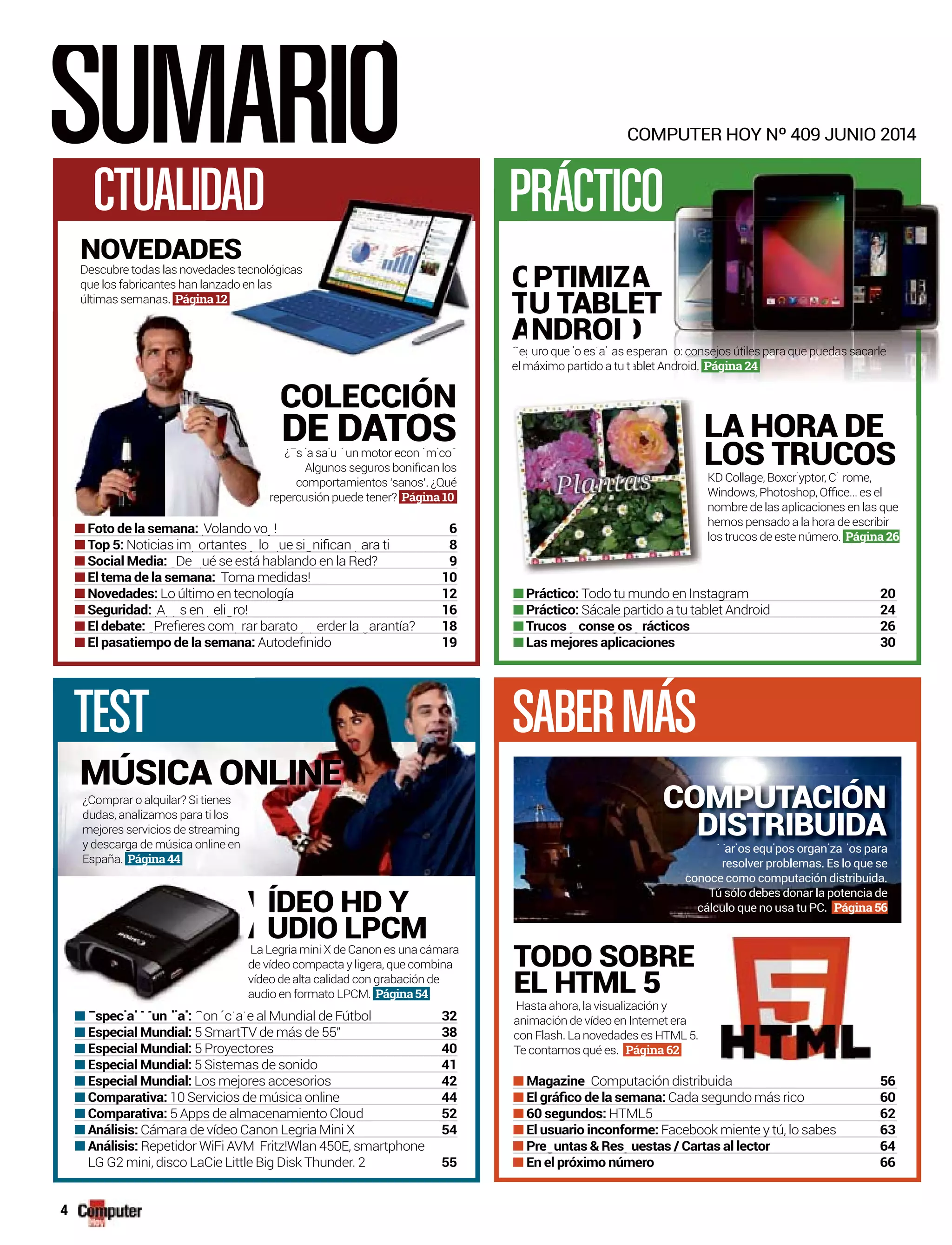 SUMARIO
TEST SABERMÁS
C
PRACTICCTUALIDAD
Magazineg Computación distribuidap 56
Cada segundo más ricog 60
HTML5 62
Facebook miente y tú, lo sabesy 63
64
66
A
COLECCIÓNCOLECCIÓN
DE DATOS
PTIMIZ
U TABLET
NDROI
LA HORA DE
LOS TRUCOS¿ s a sa u un motor econ m coE l l d ó i ?
comportamientos ‘sanos’. ¿Qué
repercusión puede tener? Página 10.
¿Comprar o alquilar? Si tienes
dudas, analizamos para ti los
mejores servicios de streaming
y descarga de música online en
España. Página44
Hasta ahora, la visualización y
animación de vídeo en Internet era
con Flash. La novedades es HTML 5.
Te contamos qué es. Página 62
La Legria mini X de Canon es una cámara
de vídeo compacta y ligera, que combina
vídeo de alta calidad con grabación de
audio en formato LPCM. Página54
KD Collage, Boxcr yptor, C rome,ll i h
nombre de las aplicaciones en las que
hemos pensado a la hora de escribir
los trucos de este número. Página 26
Todo tu mundo en Instagramg 20
Sácale partido a tu tablet Androidp 24
26
30
Volando vo !¡ y 6
8
De ué se está hablando en la Red?¿ q 9
Toma medidas! 10
Lo último en tecnologíag 12
A s en eli ro!¡ pp p g 16
18
19
TODO SOBRE
EL HTML 5
ÍDEO HD Y
UDIO LPCM
L
d
v
a
V
A
on c a e al Mundial de FútbolC é t t 32
5 SmartTV de más de 55" 38
5 Proyectoresy 40
5 Sistemas de sonido 41
Los mejores accesoriosj 42
10 Servicios de música online 44
5 Apps de almacenamiento Cloudpp 52
Cámara de vídeo Canon Legria Mini Xg 54
Repetidor WiFi AVM Fritz!Wlan 450E, smartphone
LG G2 mini, disco LaCie Little Big Disk Thunder. 2 55
MÚSICA ONLINE
COMPUTER HOY Nº 409 JUNIO 2014
A
ET
D
uro que o es a as el t b speran o: consejos útiles para que puedas sacarled
el máximo partido a tu tablet Android. Página 24
ar os equ pos organ za os para
resolver problemas. Es lo que se
conoce como computación distribuida.
Tú sólo debes donar la potencia de
cálculo que no usa tu PC. Página 56
V i i i d
COMPUTACIÓN
DISTRIBUIDA
O
T
A
egS
r
NOVEDADDES
Descubre todas las noveddades tecnológicas
que los fabricantes han laanzado en las
últimas semanas. Página 12
4
 