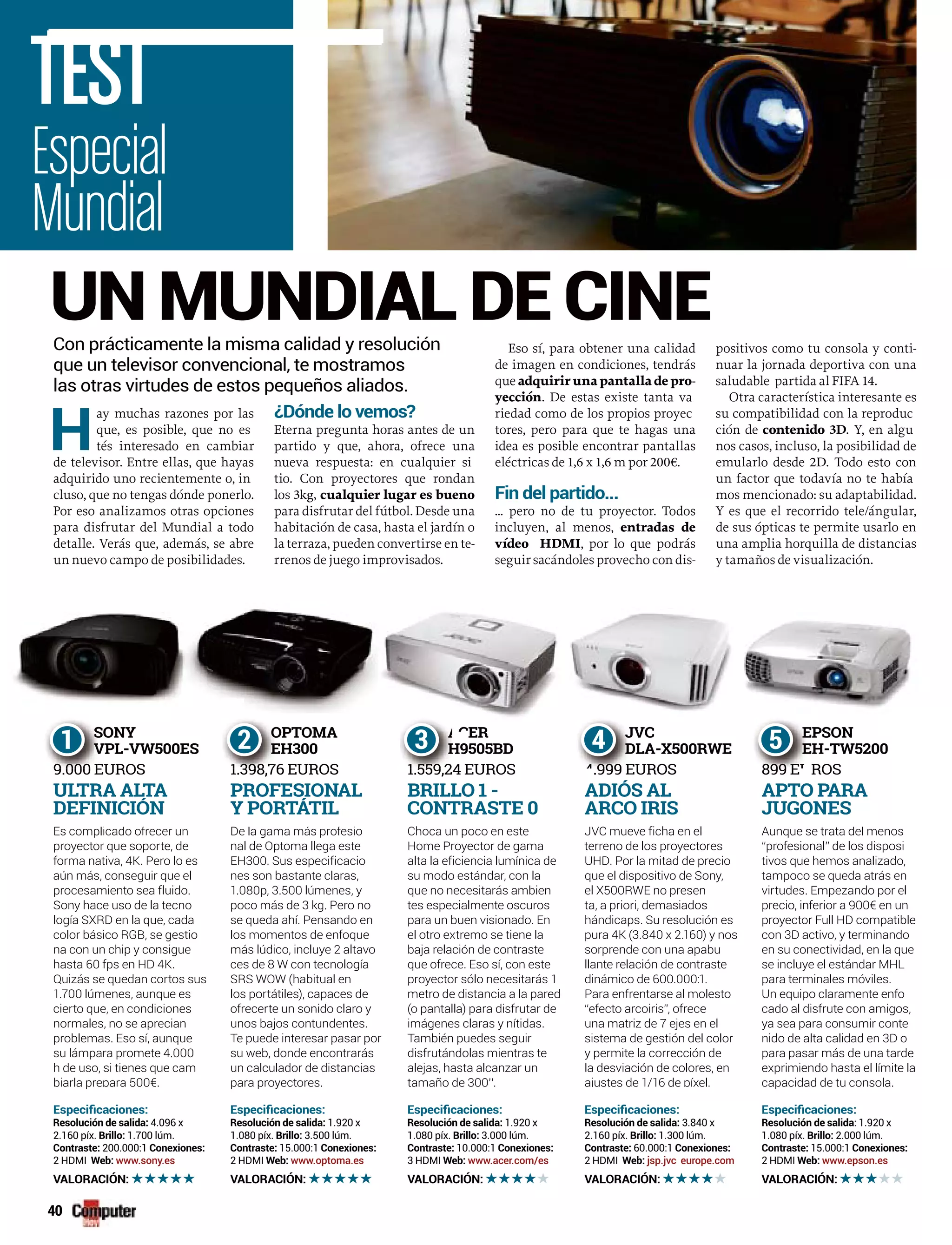 40
SONY
VPL-VW500ES
9.000 EUROS
S
V
9 000 E
S
V
9 000 E
1 OPTOMA
EH300
1.398,76 EUROS
O
E
1 398 7
O
E
1 398 7
2 ER
H9505BD
1.559,24 EUROS
A
H
1 559 2
A
H
1 559 2
3 JVC
DLA-X500RWE
.999 EUROS4 999
J
D
E
J
D
4 999 E
4 EPSON
EH-TW5200
899 E ROS
E
E
899 EU
E
E
899 EU
5CERAA
3
TEST
Es complicado ofrecer un
proyector que soporte, de
forma nativa, 4K. Pero lo es
aún más, conseguir que el
procesamiento sea fluido.
Sony hace uso de la tecno
logía SXRD en la que, cada
color básico RGB, se gestio
na con un chip y consigue
hasta 60 fps en HD 4K.
Quizás se quedan cortos sus
1.700 lúmenes, aunque es
cierto que, en condiciones
normales, no se aprecian
problemas. Eso sí, aunque
su lámpara promete 4.000
h de uso, si tienes que cam
p a 500€biarla prepara 500€.
ULTRA ALTA
DEFINICIÓN
4.096 x
2.160 píx. 1.700 lúm.
200.000:1
2 HDMI www.sony.es
De la gama más profesio
nal de Optoma llega este
EH300. Sus especificacio
nes son bastante claras,
1.080p, 3.500 lúmenes, y
poco más de 3 kg. Pero no
se queda ahí. Pensando en
los momentos de enfoque
más lúdico, incluye 2 altavo
ces de 8 W con tecnología
SRS WOW (habitual en
los portátiles), capaces de
ofrecerte un sonido claro y
unos bajos contundentes.
Te puede interesar pasar por
su web, donde encontrarás
un calculador de distancias
pa a p oyecto espara proyectores.
PROFESIONAL
Y PORTÁTIL
1.920 x
1.080 píx. 3.500 lúm.
15.000:1
2 HDMI www.optoma.es
ChChoca un poco en este
Home Proyector de gama
alta la eficiencia lumínica de
su modo estándar, con la
que no necesitarás ambien
tes especialmente oscuros
para un buen visionado. En
el otro extremo se tiene la
baja relación de contraste
que ofrece. Eso sí, con este
proyector sólo necesitarás 1
metro de distancia a la pared
(o pantalla) para disfrutar de
imágenes claras y nítidas.
También puedes seguir
disfrutándolas mientras te
alejas, hasta alcanzar un
ta a o detamaño de 300’’.
BRILLO 1 -
CONTRASTE 0
1.920 x
1.080 píx. 3.000 lúm.
10.000:1
3 HDMI www.acer.com/es
JVC fi h lJVC mueve ficha en el
terreno de los proyectores
UHD. Por la mitad de precio
que el dispositivo de Sony,
el X500RWE no presen
ta, a priori, demasiados
hándicaps. Su resolución es
pura 4K (3.840 x 2.160) y nos
sorprende con una apabu
llante relación de contraste
dinámico de 600.000:1.
Para enfrentarse al molesto
“efecto arcoiris”, ofrece
una matriz de 7 ejes en el
sistema de gestión del color
y permite la corrección de
la desviación de colores, en
ajustes de 1/16 de píxel.
ADIÓS AL
ARCO IRIS
3.840 x
2.160 píx. 1.300 lúm.
60.000:1
2 HDMI jsp.jvc europe.com
Aunque se trata del menos
“profesional” de los disposi
tivos que hemos analizado,
tampoco se queda atrás en
virtudes. Empezando por el
precio, inferior a 900€ en un
proyector Full HD compatible
con 3D activo, y terminando
en su conectividad, en la que
se incluye el estándar MHL
para terminales móviles.
Un equipo claramente enfo
cado al disfrute con amigos,
ya sea para consumir conte
nido de alta calidad en 3D o
para pasar más de una tarde
exprimiendo hasta el límite la
capac dad de tu co so acapacidad de tu consola.
APTO PARA
JUGONES
: 1.920 x
1.080 píx. 2.000 lúm.
15.000:1
2 HDMI www.epson.es
Especial
Mundial
UN MUNDIAL DE CINE
H
ay muchas razones por las
que, es posible, que no es
tés interesado en cambiar
de televisor. Entre ellas, que hayas
adquirido uno recientemente o, in
cluso, que no tengas dónde ponerlo.
Por eso analizamos otras opciones
para disfrutar del Mundial a todo
detalle. Verás que, además, se abre
un nuevo campo de posibilidades.
¿
Eterna pregunta horas antes de un
partido y que, ahora, ofrece una
nueva respuesta: en cualquier si
tio. Con proyectores que rondan
los 3kg, cualquier lugar es bueno
para disfrutar del fútbol. Desde una
habitación de casa, hasta el jardín o
la terraza, pueden convertirse en te-
rrenos de juego improvisados.
Eso sí, para obtener una calidad
de imagen en condiciones, tendrás
que adquirir una pantalla de pro-
yección. De estas existe tanta va
riedad como de los propios proyec
tores, pero para que te hagas una
idea es posible encontrar pantallas
eléctricas de 1,6 x 1,6 m por 200€.
... pero no de tu proyector. Todos
incluyen, al menos, entradas de
vídeo HDMI, por lo que podrás
seguir sacándoles provecho con dis-
positivos como tu consola y conti-
nuar la jornada deportiva con una
saludable partida al FIFA 14.
Otra característica interesante es
su compatibilidad con la reproduc
ción de contenido 3D. Y, en algu
nos casos, incluso, la posibilidad de
emularlo desde 2D. Todo esto con
un factor que todavía no te había
mos mencionado: su adaptabilidad.
Y es que el recorrido tele/ángular,
de sus ópticas te permite usarlo en
una amplia horquilla de distancias
y tamaños de visualización.
Con prácticamente la misma calidad y resolución
que un televisor convencional, te mostramos
las otras virtudes de estos pequeños aliados.
 