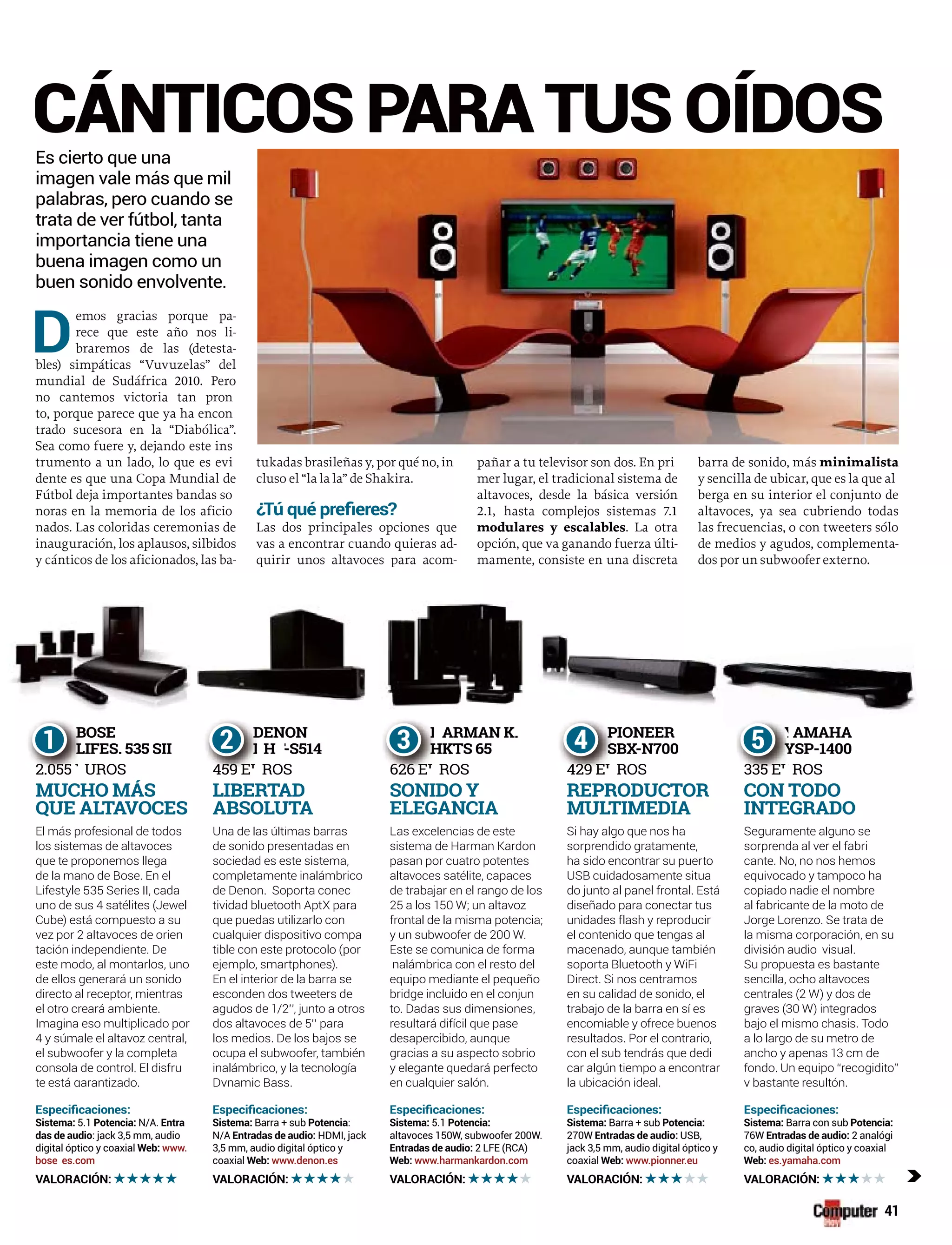 41
BOSE
LIFES. 535 SII
2.055 UROS
B
L
2 055
B
L
2 055 E
1 DENON
H -STT 514
459 E ROS
D
D
459 EU
D
D
459 EU
2 ARMAN K.
HKTS 65
626 E ROS626
H
H
EU
H
H
626 EU
3 PIONEER
SBX-N700
429 E ROS
P
S
429 EU
P
S
429 EU
4 AMAHA
YSP-1400
335 E ROS335
Y
Y
EU
Y
Y
335 EU
5
El á f i l d dEl más profesional de todos
los sistemas de altavoces
que te proponemos llega
de la mano de Bose. En el
Lifestyle 535 Series II, cada
uno de sus 4 satélites (Jewel
Cube) está compuesto a su
vez por 2 altavoces de orien
tación independiente. De
este modo, al montarlos, uno
de ellos generará un sonido
directo al receptor, mientras
el otro creará ambiente.
Imagina eso multiplicado por
4 y súmale el altavoz central,
el subwoofer y la completa
consola de control. El disfru
tete está garantizado.
MUCHO MÁS
QUE ALTAVOCES
5.1 N/A.
: jack 3,5 mm, audio
digital óptico y coaxial www.
bose es.com
Una de las últimas barras
de sonido presentadas en
sociedad es este sistema,
completamente inalámbrico
de Denon. Soporta conec
tividad bluetooth AptX para
que puedas utilizarlo con
cualquier dispositivo compa
tible con este protocolo (por
ejemplo, smartphones).
En el interior de la barra se
esconden dos tweeters de
agudos de 1/2’’, junto a otros
dos altavoces de 5’’ para
los medios. De los bajos se
ocupa el subwoofer, también
inalámbrico, y la tecnología
Dynamic Bass.
LIBERTAD
ABSOLUTA
Barra + sub :
N/A HDMI, jack
3,5 mm, audio digital óptico y
coaxial www.denon.es
Las excelencias de este
sistema de Harman Kardon
pasan por cuatro potentes
altavoces satélite, capaces
de trabajar en el rango de los
25 a los 150 W; un altavoz
frontal de la misma potencia;
y un subwoofer de 200 W.
Este se comunica de forma
nalámbrica con el resto del
equipo mediante el pequeño
bridge incluido en el conjun
to. Dadas sus dimensiones,
resultará difícil que pase
desapercibido, aunque
gracias a su aspecto sobrio
y elegante quedará perfecto
e cua qu e sa óen cualquier salón.
SONIDO Y
ELEGANCIA
5.1
altavoces 150W, subwoofer 200W.
2 LFE (RCA)
www.harmankardon.com
Si h l hSi hay algo que nos ha
sorprendido gratamente,
ha sido encontrar su puerto
USB cuidadosamente situa
do junto al panel frontal. Está
diseñado para conectar tus
unidades flash y reproducir
el contenido que tengas al
macenado, aunque también
soporta Bluetooth y WiFi
Direct. Si nos centramos
en su calidad de sonido, el
trabajo de la barra en sí es
encomiable y ofrece buenos
resultados. Por el contrario,
con el sub tendrás que dedi
car algún tiempo a encontrar
la ubicación ideal.
REPRODUCTOR
MULTIMEDIA
Barra + sub
270W USB,
jack 3,5 mm, audio digital óptico y
coaxial www.pionner.eu
Seguramente alguno se
sorprenda al ver el fabri
cante. No, no nos hemos
equivocado y tampoco ha
copiado nadie el nombre
al fabricante de la moto de
Jorge Lorenzo. Se trata de
la misma corporación, en su
división audio visual.
Su propuesta es bastante
sencilla, ocho altavoces
centrales (2 W) y dos de
graves (30 W) integrados
bajo el mismo chasis. Todo
a lo largo de su metro de
ancho y apenas 13 cm de
fondo. Un equipo “recogidito”
y bastante resultón.
CON TODO
INTEGRADO
Barra con sub
76W 2 analógi
co, audio digital óptico y coaxial
es.yamaha.com
CÁNTICOS PARA TUS OÍDOS
D
emos gracias porque pa-
rece que este año nos li-
braremos de las (detesta-
bles) simpáticas “Vuvuzelas” del
mundial de Sudáfrica 2010. Pero
no cantemos victoria tan pron
to, porque parece que ya ha encon
trado sucesora en la “Diabólica”.
Sea como fuere y, dejando este ins
trumento a un lado, lo que es evi
dente es que una Copa Mundial de
Fútbol deja importantes bandas so
noras en la memoria de los aficio
nados. Las coloridas ceremonias de
inauguración, los aplausos, silbidos
y cánticos de los aficionados, las ba-
tukadas brasileñas y, por qué no, in
cluso el “la la la” de Shakira.
¿
Las dos principales opciones que
vas a encontrar cuando quieras ad-
quirir unos altavoces para acom-
pañar a tu televisor son dos. En pri
mer lugar, el tradicional sistema de
altavoces, desde la básica versión
2.1, hasta complejos sistemas 7.1
modulares y escalables. La otra
opción, que va ganando fuerza últi-
mamente, consiste en una discreta
barra de sonido, más minimalista
y sencilla de ubicar, que es la que al
berga en su interior el conjunto de
altavoces, ya sea cubriendo todas
las frecuencias, o con tweeters sólo
de medios y agudos, complementa-
dos por un subwoofer externo.
Es cierto que una
imagen vale más que mil
palabras, pero cuando se
trata de ver fútbol, tanta
importancia tiene una
buena imagen como un
buen sonido envolvente.
c
 