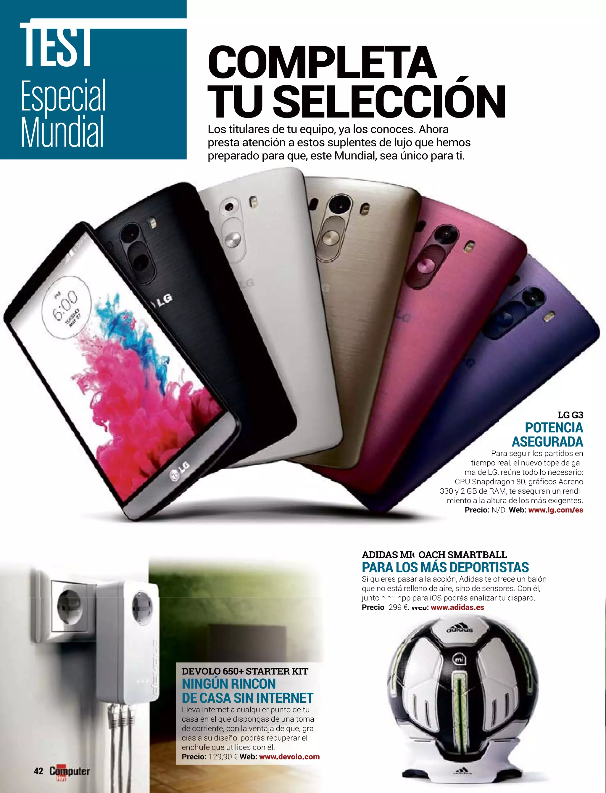Especial
Mundial
TEST
Los titulares de tu equipo, ya los conoces. Ahora
presta atención a estos suplentes de lujo que hemos
preparado para que, este Mundial, sea único para ti.
COMPLETA
TU SELECCIÓN
DEVOLO 650+ STARTER KIT
NINGÚN RINCON
DE CASA SIN INTERNET
Lleva Internet a cualquier punto de tu
casa en el que dispongas de una toma
de corriente, con la ventaja de que, gra
cias a su diseño, podrás recuperar el
enchufe que utilices con él.
Precio: 129,90 € Web: www.devolo.com
42
LG G3
POTENCIA
ASEGURADA
Para seguir los partidos en
tiempo real, el nuevo tope de ga
ma de LG, reúne todo lo necesario:
CPU Snapdragon 80, gráficos Adreno
330 y 2 GB de RAM, te aseguran un rendi
miento a la altura de los más exigentes.
Precio: N/D. Web: www.lg.com/es
ADIDADIDAS MAS MII OAC CAA H SMARTBALL
PARA LOS MÁS DEPORTISTAS
r a la acción, Adidas te ofrece un balónSi quieres pasa
eno de aire, sino de sensores. Con él,que no está rell
para iOS podrás analizar tu disparo.para iOS podrás analizar tu disparojunto pp pjunto a su app p
PrecioPrecio 299 €299 €. :Web: www.adidas.es
 