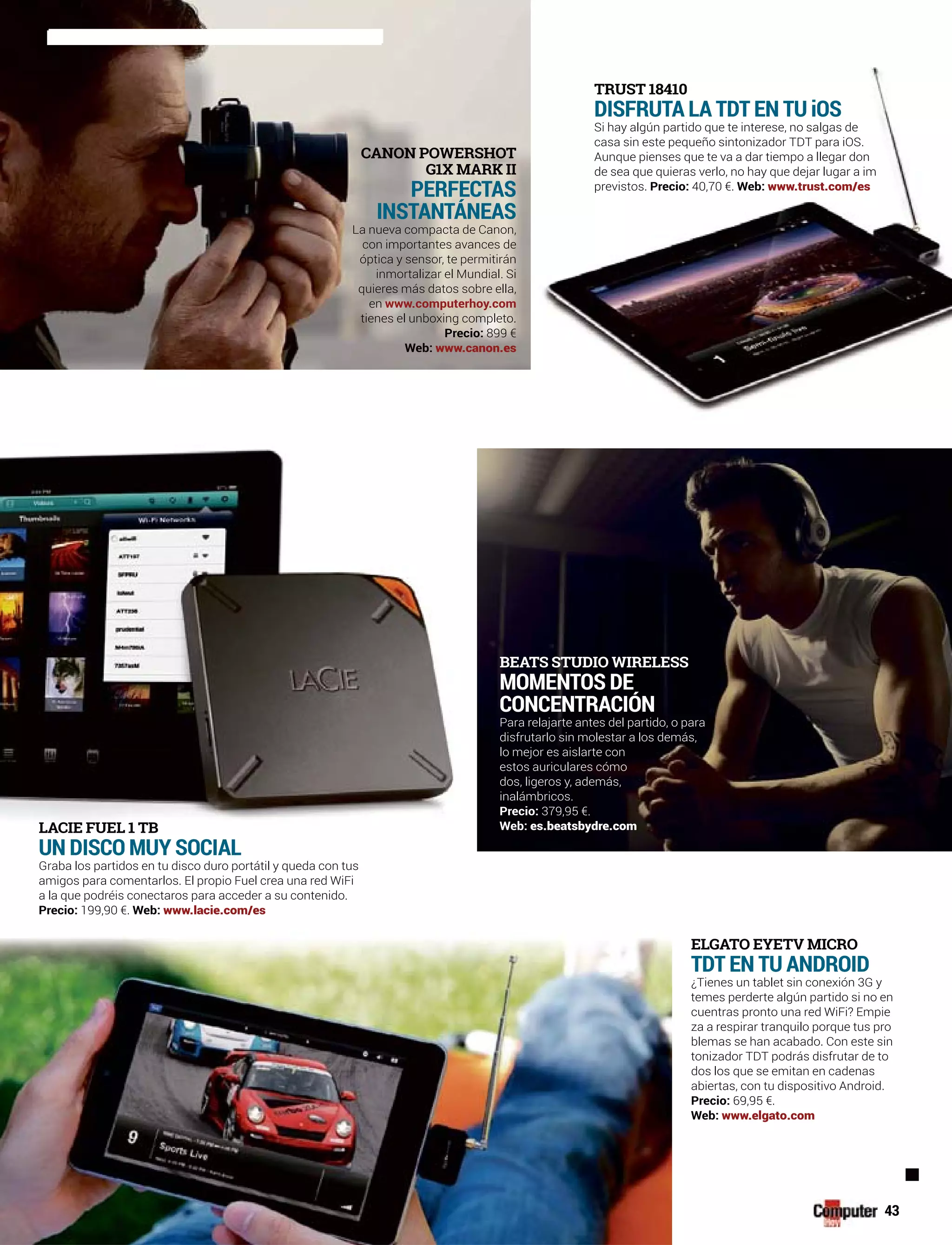 CANON POWERSHOT
G1X MARK II
PERFECTAS
INSTANTÁNEAS
La nueva compacta de Canon,
con importantes avances de
óptica y sensor, te permitirán
inmortalizar el Mundial. Si
quieres más datos sobre ella,
en www.computerhoy.com
tienes el unboxing completo.
Precio: 899 €
Web: www.canon.es
43
ELGATO EYETV MICRO
TDT EN TU ANDROID
¿Tienes un tablet sin conexión 3G y
temes perderte algún partido si no en
cuentras pronto una red WiFi? Empie
za a respirar tranquilo porque tus pro
blemas se han acabado. Con este sin
tonizador TDT podrás disfrutar de to
dos los que se emitan en cadenas
abiertas, con tu dispositivo Android.
Precio: 69,95 €.
Web: www.elgato.com
LACIE FUEL 1 TB
UN DISCO MUY SOCIAL
Graba los partidos en tu disco duro portátil y queda con tus
amigos para comentarlos. El propio Fuel crea una red WiFi
a la que podréis conectaros para acceder a su contenido.
Precio: 199,90 €. Web: www.lacie.com/es
BEATS STUDIO WIRELESS
MOMENTOS DE
CONCENTRACIÓN
Para relajarte antes del partido, o para
disfrutarlo sin molestar a los demás,
lo mejor es aislarte con
estos auriculares cómo
dos, ligeros y, además,
inalámbricos.
Precio: 379,95 €.
Web: es.beatsbydre.com
TRUST 18410
DISFRUTA LA TDT EN TU iOS
Si hay algún partido que te interese, no salgas de
casa sin este pequeño sintonizador TDT para iOS.
Aunque pienses que te va a dar tiempo a llegar don
de sea que quieras verlo, no hay que dejar lugar a im
previstos. Precio: 40,70 €. Web: www.trust.com/es
 