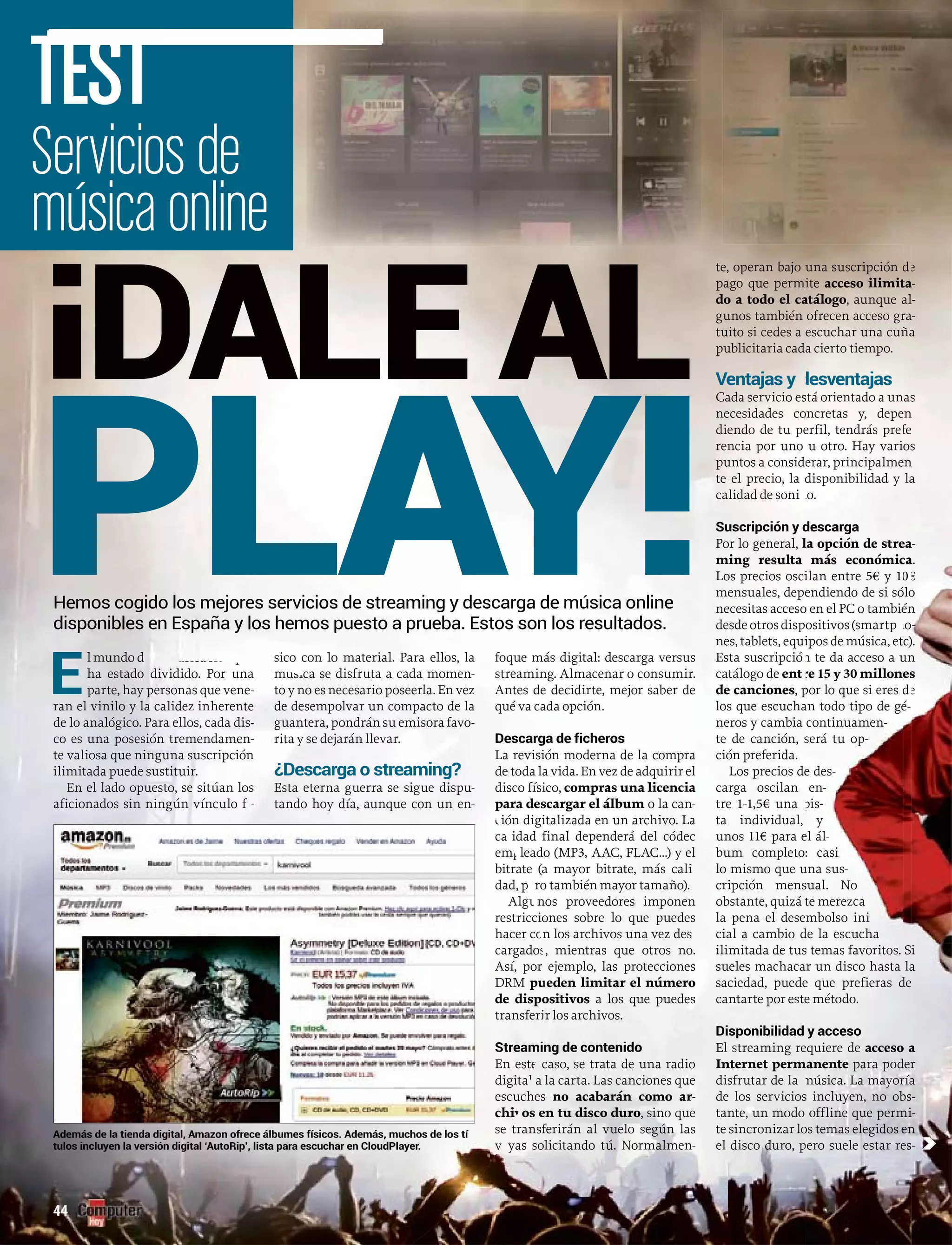 E
l mundo de la música siempre
ha estha estado dividido. Por una
parte, hay personas que vene-
ran el vinilo y la calidez inherente
de lo analógico. Para ellos, cada dis-
co es una posesión tremendamen-
te valiosa que ninguna suscripción
ilimitada puede sustituir.
En el lado opuesto, se sitúan los
aficionados sin ningún vínculo f -íí
sico con lo material. Para ellos, la
ca se disfruta a cada momenmúsica -
necesario poseerla. En vezto y no es neces
un compacto de lade desempolvar un
u emisora favoguantera, pondrán su em -
rita y se dejarán llevar.
¿Descarga o streaming?
uEsta eterna guerra se sigue dispu--
tando hoy día, aunque con un en-
foque más digital: descarga versus
streaming. Almacenar o consumir.
Antes de decidirte, mejor saber de
qué va cada opción.
Descarga de ficheros
La revisión moderna de la compra
de toda la vida. En vez de adquirir el
disco físico, compras una licencia
para descargar el álbum o la canm -
ión digitalizada en un archivo. Lac
idad final dependerá del códeccal
m leado (MPemp 3, AAC, FLAC…) y el
ate (a mayor bitrate, más calibitrat
ro también mayor tamaño).dad, pe
nos proveedores imponenAlgu
ciones sobre lo que puedesrestricci
n los archivos una vez deshacer co
, mientras que otros no.cargados
ejemplo, las proteccionesAsí, por
DRM eden limitar el númeropu
ositivosde dispo a los que puedes
r los archivos.transferi
ming de contenidoStream
caso, se trata de una radioEn este
a la carta. Las canciones quedigital
chesescuch no acabarán como ar-
os en tu disco durochiv , sino que
transferirán al vuelo según lasse t
yas solicitando tú. Normalmenva -
te, operan bajo una suscripción
pago que permite acceso ilimit
do a todo el catálogo, aunque a
gunos también ofrecen acceso gr
tuito si cedes a escuchar una cuñ
publicitaria cada
Ventajas y esventaja
Cada servicio es
necesidades co
diendo de tu pe
rencia por uno
puntos a consid
te el precio, la d
calidad de soni
Suscripción y d
Por lo general, l
ming resulta
Los precios osci
mensuales, depe
necesitas acceso
desdeotrosdisp
nes, tablets, equi
Esta suscripció
catálogo de ent
de canciones, p
los que escucha
neros y cambia
te de canción, s
ción preferida.
Los precios de
carga oscilan
tre 1-1,5€ una
ta individual,
unos 11€ para e
bum completo:
lo mismo que u
cripción mens
obstante, quizá t
la pena el dese
cial a cambio d
ilimitada de tus
sueles machaca
saciedad, puede
cantarte por este
Disponibilidad
El streaming re
Internet perm
disfrutar de la
de los servicios
tante, un modo
te sincronizar lo
el disco duro, p
Servicios de
música online
TEST
44
d
ta
al
ra
ña
e
a-
l-
a-
a
a cierto tiempo.
desventajas
stá orientado a un
oncretas y, depe
erfil, tendrás pre
u otro. Hay vari
erar, principalme
disponibilidad y
do.
descarga
la opción de stre
más económic
ilan entre 5€ y 1
endiendo de si só
o en el PC o tambié
ositivos(smartp
ipos de música, et
n te da acceso a u
re 15 y 30 millone
por lo que si eres
an todo tipo de gé
continuamen-
será tu op-
e des-
en-
pis-
y
el ál-
: casi
una sus-
sual. No
te merezca
mbolso ini
de la escucha
s temas favoritos. Si
r un disco hasta la
e que prefieras de
e método.
y acceso
equiere de acceso a
manente para poder
música. La mayoría
s incluyen, no obs
offline que permi
os temas elegidos en
ero suele estar res
i
a
a
r
a
-
i-
n
-
as
en
fe
os
en
la
ea
ca
0
ólo
én
ho
c)
un
es
d
é-
s
n
s
n
a
a-
a.
€
o
n
------
).
n
s
e
¡DALE AL
PLAY!
Además de la tienda digital, Amazon ofrece álbumes físicos. Además, muchos de los tí
tulos incluyen la versión digital ‘AutoRip’, lista para escuchar en CloudPlayer. c
Hemos cogido los mejores servicios de streaming y descarga de música online
disponibles en España y los hemos puesto a prueba. Estos son los resultados.
 