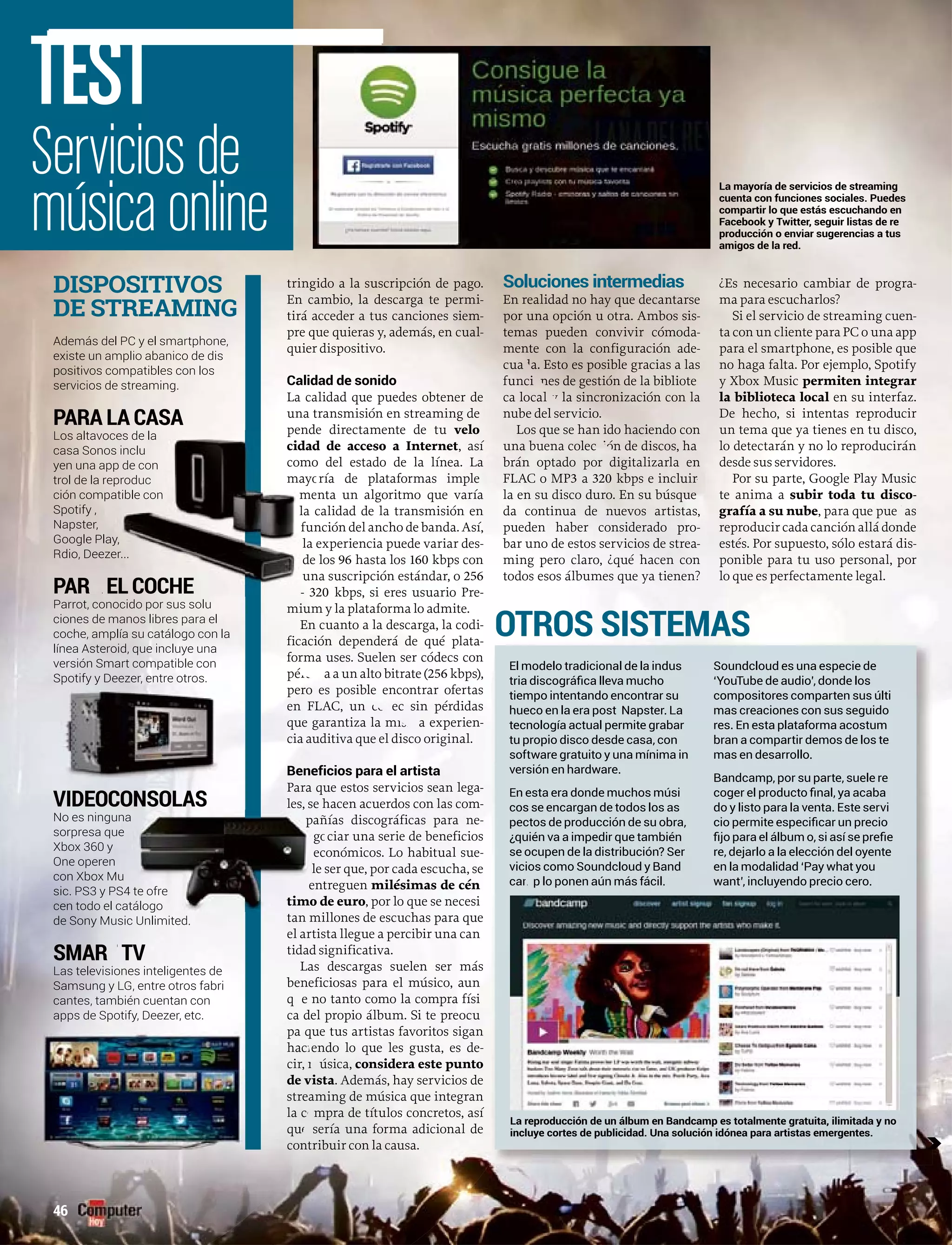 tringido a la suscripción de pago.
En cambio, la descarga te permi-
tirá acceder a tus canciones siem-
pre que quieras y, además, en cual-
quier dispositivo.
Calidad de sonido
La calidad que puedes obtener de
una transmisión en streaming de
pende directamente de tu velo
d de acceso a Internet, así
o del estado de la línea. La
ría de plataformas imple
nta un algoritmo que varía
calidad de la transmisión en
nción del ancho de banda. Así,
experiencia puede variar des-
los 96 hasta los 160 kbps con
na suscripción estándar, o 256
320 kbps, si eres usuario Pre-
mium y la plataforma lo admite.
En cuanto a la descarga, la codi-
ficación dependerá de qué plata-
forma uses. Suelen ser códecs con
pé a a un alto bitrate (pérdid 256 kbps),
s posible encontrar ofertaspero es posi
ec sin pérdidasen FLAC, un cód
a experienque garantiza la mism -
o original.cia auditiva que el disco or
Beneficios para el artista
gaPara que estos servicios sean lega-
les, se hacen acuerdos con las com-
ñías discográficas para ne-
ciar una serie de beneficios
conómicos. Lo habitual sue-
ser que, por cada escucha, se
treguen milésimas de cén
de euro, por lo que se necesi
tan millones de escuchas para que
el artista llegue a percibir una can
tidad significativa.
Las descargas suelen ser más
beneficiosas para el músico, aunb
e no tanto como la compra físiqu
del propio álbum. Si te preocuca
que tus artistas favoritos siganpa q
endo lo que les gusta, es dehaci -
úsica,cir, m considera este punto
istade v . Además, hay servicios de
aming de música que integranstrea
mpra de títulos concretos, asíla co
sería una forma adicional deque
ontribuir con la causa.con
Soluciones intermedias
En realidad no hay que decantarse
por una opción u otra. Ambos sis-
tetemas pueden convivir cómoda-
menente con la configuración ade-
cuada. Esto es posible gracias a las
funciones de gestión de la bibliote
ca local y la sincronización con la
nube del servervicio.
Los que se hanhan ido haciendo con
una buena colección de discos, ha
brán optado por digitagitalizarla en
FLAC o MP3 a 320 kbps e ince incluirrr
la en su disco duro. En su búsquee
da continua de nuevos artistas,
pueden haber considerado pro-
bar uno de estos servicios de strea-
ming pero claro, ¿qué hacen con
todos esos álbumes que ya tienen?
¿Es necesario cambiar de progra-
ma para escucharlos?
Si el servicio de streaming cuen-
ta con un cliente para PC o una app
para el smartphone, es posible que
no haga falta. Por ejemplo, Spotify
y Xbox Music permiten integrar
la biblioteca local en su interfaz.l
De hecho, si intentas reproducir
un tema que ya tienes en tu disco,
lo detectarán y no lo reproducirán
desde sus servidores.
Por su parte, Google Play Music
te anima a subir toda tu disco-
grafía a su nubeafía a su nube, para que pue as, para que pued
reproducir cada canción allá donde
estés. Por supuesto, sólo estará dis-
ponible para tu uso personal, por
lo que es perfectamente legal.
Servicios de
música online
TEST
Además del PC y el smartphone,
existe un amplio abanico de dis
positivos compatibles con los
servicios de streaming.
PARAPP LA A CA ASA
Los altavo
casa Sono
yen una a
trol de la r
ción comp
Spotify ,
Napster,
Google Pl
Rdio, Dee
PARPP A
Parrot, conocido por sus solu
ciones de manos libres para el
coche, amplía su catálogo con la
línea Asteroid, que incluye una
versión Smart compatible conart compatible con
Spotify y Dotify y Deezer, entre otros.
VIDEOCONSOLAS
No es ningun
sorpresa que
Xbox 360 y
One operen
con Xbox Mu
sic. PS3 y PS
cen todo el catálog
de Sony Music Unlimited.
SMAR TVT
Las televisiones inteligentes de
Samsung y LG, entre otros fabri
cantes, también cuentan con
apps de Spotify, Deezer, etc.
DISPOSITIVOS
DE STREAMING
pende
cidad
como
mayo
me
la c
fun
la
de
un
- 32
oces de la
os inclu
pp de con
reproduc
patible con
ay,
zer...
EL COCHE
pañ
go
ec
le
ent
timo d
na
e
u
e ofreS4 te ofre
catálogo
El modelo tradicional de la indus
tiempo intentando encontrar su
hueco en la era post Napster. La
tecnología actual permite grabar
tu propio disco desde casa, con
software gratuito y una mínima in
versión en hardware.
En esta era donde muchos músi
cos se encargan de todos los as
pectos de producción de su obra,
¿quién va a impedir que también
se ocupen de la distribución? Serse
cios como Soundcloud y Bandvic
p lo ponen aún más fácil.cam
Soundcloud es una especie de
‘YouTube de audio’, donde los
compositores comparten sus últi
mas creaciones con sus seguido
res. En esta plataforma acostum
bran a compartir demos de los te
mas en desarrollo.
Bandcamp, por su parte, suele re
do y listo para la venta. Este servi
re, dejarlo a la elección del oyente
en la modalidad ‘Pay what you
want’, incluyendo precio cero.
OTROS SISTEMAS
La reproducción de un álbum en Bandcamp es totalmente gratuita, ilimitada y noLa
incluye cortes de publicidad. Una solución idónea para artistas emergentes.
La mayoría de servicios de streaming
cuenta con funciones sociales. Puedes
compartir lo que estás escuchando en
Facebook y Twitter, seguir listas de re
producción o enviar sugerencias a tus
amigos de la red.
cc
46
 
